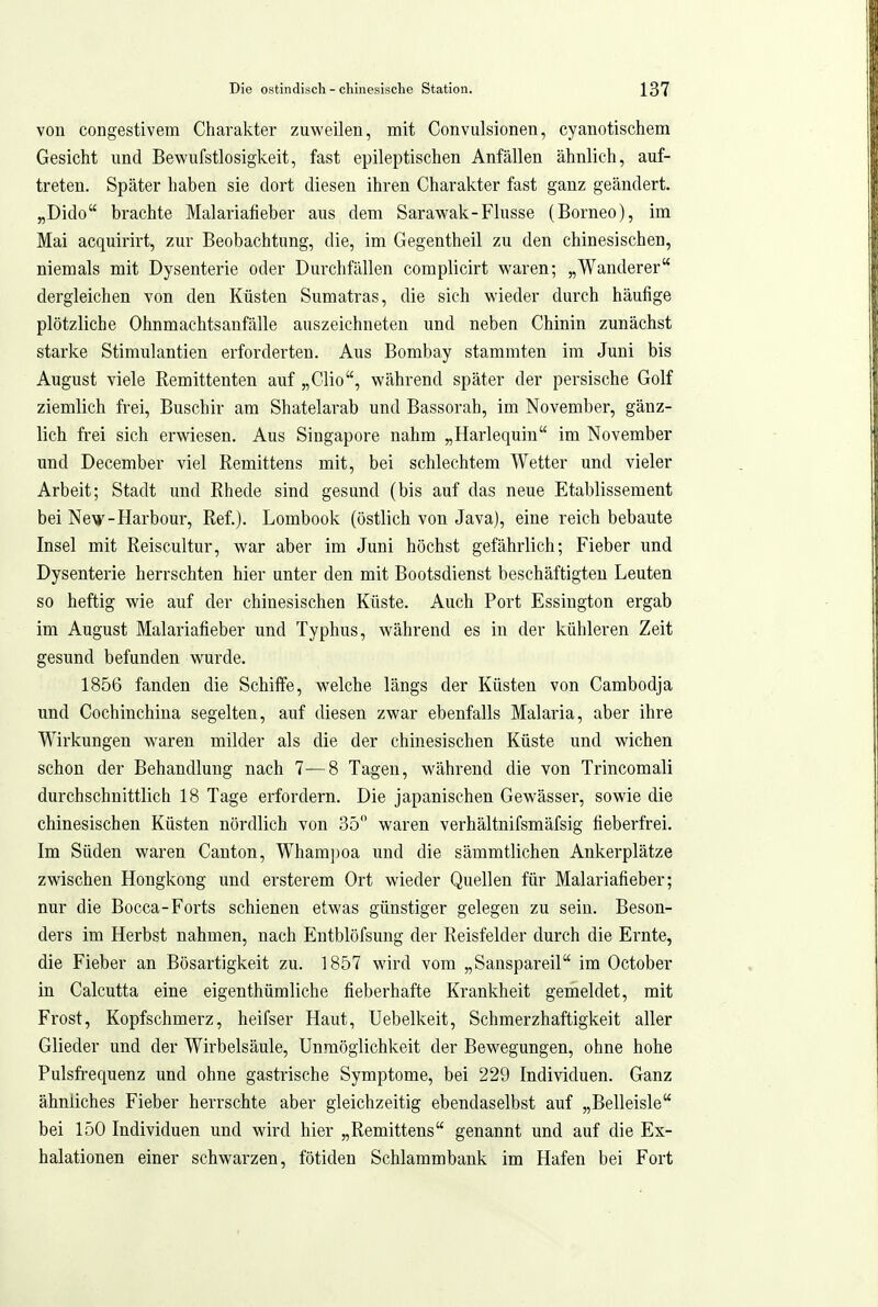 von congestivem Charakter zuweilen, mit Convulsionen, cyanotischem Gesicht und Bewufstlosigkeit, fast epileptischen Anfällen ähnlich, auf- treten. Später haben sie dort diesen ihren Charakter fast ganz geändert. „Dido brachte Malariafieber aus dem Sarawak-Flusse (Borneo), im Mai acquirirt, zur Beobachtung, die, im Gegentheil zu den chinesischen, niemals mit Dysenterie oder Durchfällen complicirt waren; „Wanderer dergleichen von den Küsten Sumatras, die sich wieder durch häufige plötzliche Ohnmachtsaufälle auszeichneten und neben Chinin zunächst starke Stimulantien erforderten. Aus Bombay stammten im Juni bis August viele Remittenten auf „Clio, während später der persische Golf ziemlich frei, Buschir am Shatelarab und Bassorah, im November, gänz- lich frei sich erwiesen. Aus Singapore nahm „Harlequin im November und December viel Remittens mit, bei schlechtem Wetter und vieler Arbeit; Stadt imd Rhede sind gesund (bis auf das neue Etablissement bei New-Harbour, Ref.). Lombook (östlich von Java), eine reich bebaute Insel mit Reiscultur, war aber im Juni höchst gefährlich; Fieber und Dysenterie herrschten hier unter den mit Bootsdienst beschäftigten Leuten so heftig wie auf der chinesischen Küste. Auch Port Essington ergab im August Malariafieber und Typhus, während es in der kühleren Zeit gesund befunden wurde. 1856 fanden die Schiffe, welche längs der Küsten von Cambodja und Cochinchina segelten, auf diesen zwar ebenfalls Malaria, aber ihre Wirkungen waren milder als die der chinesischen Küste und wichen schon der Behandlung nach 7—8 Tagen, w^ährend die von Trincomali durchschnittlich 18 Tage erfordern. Die japanischen Gewässer, sowie die chinesischen Küsten nördlich von 35 waren verhältnifsmäfsig fieberfrei. Im Süden waren Canton, Wham])oa und die sämmtlichen Ankerplätze zwischen Hongkong und ersterem Ort wieder Quellen für Malariafieber; nur die Bocca-Forts schienen etwas günstiger gelegen zu sein. Beson- ders im Herbst nahmen, nach Entblöfsung der Reisfelder durch die Ernte, die Fieber an Bösartigkeit zu. 1857 wird vom „Sanspareil im October in Calcutta eine eigenthümliche fieberhafte Krankheit gemeldet, mit Frost, Kopfschmerz, heifser Haut, TJebelkeit, Schmerzhaftigkeit aller Glieder und der Wirbelsäule, Unmöglichkeit der Bewegungen, ohne hohe Pulsfrequenz und ohne gastrische Symptome, bei 229 Individuen. Ganz ähnliches Fieber herrschte aber gleichzeitig ebendaselbst auf „Belleisle bei 150 Individuen und wird hier „Remittens genannt und auf die Ex- halationen einer schwarzen, fötiden Schlammbank im Hafen bei Fort