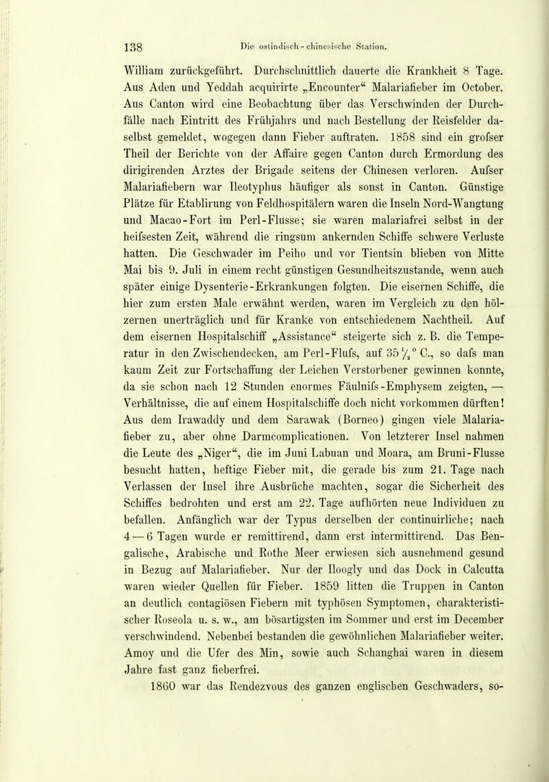 William zurückgeführt. Durchschnittlich dauerte die Krankheit 8 Tage. Aus Aden und Yeddah acquirirte „Encounter Malariafieber im October. Aus Canton wird eine Beobachtung über das Verschwinden der Durch- fälle nach Eintritt des Frühjahrs und nach Bestellung der Reisfelder da- selbst gemeldet, wogegen dann Fieber auftraten. 1858 sind ein grofser Theil der Berichte von der Affaire gegen Canton durch Ermordung des dirigirenden Arztes der Brigade seitens der Chinesen verloren. Aufser Malariafiebern war Ileotyphus häufiger als sonst in Canton. Günstige Plätze für Etablirung von Feldhospitälern waren die Inseln Nord-Wangtung und Macao-Fort im Perl-Flusse; sie waren malariafrei selbst in der heifsesten Zeit, w^ährend die ringsum ankernden Schiffe schwere Verluste hatten. Die Geschwader im Peiho und vor Tientsin blieben von Mitte Mai bis 9. Juli in einem recht günstigen Gesundheitszustande, wenn auch später einige Dysenterie-Erkrankungen folgten. Die eisernen Schiffe, die hier zum ersten Male erwähnt w^erden, waren im Vergleich zu den höl- zernen unerträglich und für Kranke von entschiedenem Nachtheil. Auf dem eisernen HospitalschifF „Assistance steigerte sich z. B. die Tempe- ratur in den Zwischendecken, am Perl-Flufs, auf 35'/,° C, so dafs man kaum Zeit zur Fortschaffung der Leichen Verstorbener gewinnen konnte, da sie schon nach 12 Stunden enormes Fäulnifs-Emphysem zeigten, — Verhältnisse, die auf einem Hospitalschiffe doch nicht vorkommen dürften! Aus dem Irawaddy und dem Sarawak (Borneo) gingen viele Malaria- fieber zu, aber ohne Darmcomplicationen. Von letzterer Insel nahmen die Leute des „Niger, die im Juni Labuan und Moara, am Bruni-Flusse besucht hatten, heftige Fieber mit, die gerade bis zum 21. Tage nach Verlassen der Insel ihre Ausbrüche machten, sogar die Sicherheit des Schiffes bedrohten und erst am 22. Tage aufhörten neue Individuen zu befallen. Anfänglich war der Typus derselben der continuirliche; nach 4 — 6 Tagen wurde er remittirend, dann erst intermittirend. Das Ben- galische, Arabische und Rothe Meer erwiesen sich ausnehmend gesund in Bezug auf Malariafieber. Nur der Iloogly und das Dock in Calcutta waren wieder Quellen für Fieber. 1859 litten die Truppen in Canton an deutlich contagiösen Fiebern mit typhösen Symptomen, charakteristi- scher Roseola u. s. w., am bösartigsten im Sommer und erst im Deceraber verschwindend. Nebenbei bestanden die gewöhnlichen Malariafieber weiter. Amoy und die Ufer des Min, sowie auch Schanghai waren in diesem Jahre fast ganz fieberfrei. 18Ü0 war das Rendezvous des ganzen englischen Geschwaders, so-
