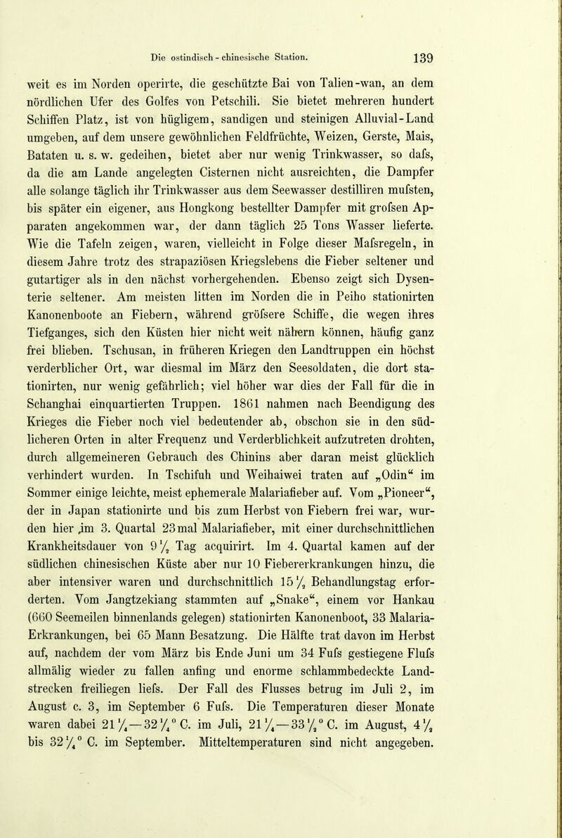 weit es im Norden operirte, die geschützte Bai von Talien-wan, an dem nördlichen Ufer des Golfes von Petschili. Sie bietet mehreren hundert Schiffen Platz, ist von hügligem, sandigen und steinigen Alluvial-Land umgeben, auf dem unsere gewöhnlichen Feldfrüchte, Weizen, Gerste, Mais, Bataten u. s. w. gedeihen, bietet aber nur wenig Trinkwasser, so dafs, da die am Lande angelegten Cisternen nicht ausreichten, die Dampfer alle solange täglich ihr Trinkwasser aus dem Seewasser destilliren mufsten, bis später ein eigener, aus Hongkong bestellter Dampfer mit grofsen Ap- paraten angekommen war, der dann täglich 25 Tons Wasser lieferte. Wie die Tafeln zeigen, waren, vielleicht in Folge dieser Mafsregeln, in diesem Jahre trotz des strapaziösen Kriegslebens die Fieber seltener und gutartiger als in den nächst vorhergehenden. Ebenso zeigt sich Dysen- terie seltener. Am meisten litten im Norden die in Peiho stationirten Kanonenboote an Fiebern, während gröfsere Schilfe, die wegen ihres Tiefganges, sich den Küsten hier nicht weit nähern können, häufig ganz frei blieben. Tschusan, in früheren Kriegen den Landtruppen ein höchst verderblicher Ort, war diesmal im März den Seesoldaten, die dort sta- tionirten, nur wenig gefährlich; viel höher war dies der Fall für die in Schanghai einquartierten Truppen. 1861 nahmen nach Beendigung des Krieges die Fieber noch viel bedeutender ab, obschon sie in den süd- licheren Orten in alter Frequenz und Verderblichkeit aufzutreten drohten, durch allgemeineren Gebrauch des Chinins aber daran meist glücklich verhindert wurden. In Tschifuh und Weihaiwei traten auf „Odin im Sommer einige leichte, meist ephemerale Malariafieber auf. Vom „Pioneer, der in Japan stationirte und bis zum Herbst von Fiebern frei war, wur- den hier 3. Quartal 23 mal Malariafieber, mit einer durchschnittlichen Krankheitsdauer von Q'/^ Tag acquirirt. Im 4. Quartal kamen auf der südlichen chinesischen Küste aber nur 10 Fiebererkrankungen hinzu, die aber intensiver waren und durchschnittlich 15'/, Behandlungstag erfor- derten. Vom Jangtzekiang stammten auf „Snake, einem vor Hankau (660 Seemeilen binnenlands gelegen) stationirten Kanonenboot, 33 Malaria- Erkrankungen, bei 65 Mann Besatzung. Die Hälfte trat davon im Herbst auf, nachdem der vom März bis Ende Juni um 34 Fufs gestiegene Flufs allmälig wieder zu fallen anfing und enorme schlammbedeckte Land- strecken freiliegen liefs. Der Fall des Flusses betrug im Juli 2, im August c. 3, im September 6 Fufs. Die Temperaturen dieser Monate waren dabei 21'/, —32'//C. im Juli, 21 y, —33'/,° C. im August, 4'/, bis 32/,° C. im September. Mitteltemperaturen sind nicht angegeben.