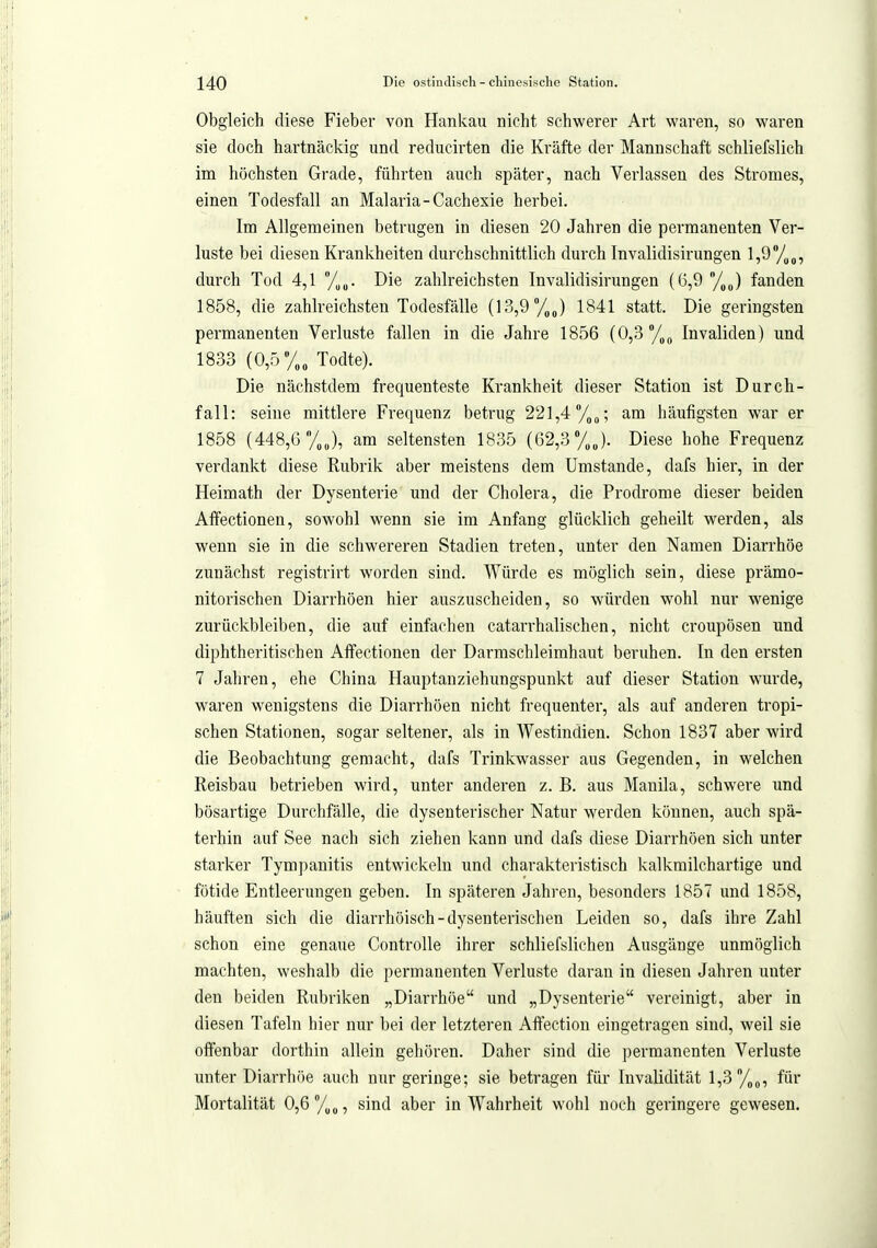 Obgleich diese Fieber von Hankau nicht schwerer Art waren, so waren sie doch hartnäckig und reducirten die Kräfte der Mannschaft schliefslich im höchsten Grfide, führten auch später, nach Verlassen des Stromes, einen Todesfall an Malaria-Cachexie herbei. Im Allgemeinen betrugen in diesen 20 Jahren die permanenten Ver- luste bei diesen Krankheiten durchschnittlich durch Invalidisirungen l,9yo„, durch Tod 4,1 %„. Die zahlreichsten Invalidisirungen (6,9 /,J fanden 1858, die zahlreichsten Todesfälle (13,9 1841 statt. Die geringsten permanenten Verluste fallen in die Jahre 1856 (0,3/,(, Invaliden) und 1833 (0,5/,„ Todte). Die nächstdem frequenteste Krankheit dieser Station ist Durch- fall: seine mittlere Frequenz betrug 221,4 /,„; am häufigsten war er 1858 (448,6 /,„), am seltensten 1835 (62,3 %J. Diese hohe Frequenz verdankt diese Rubrik aber meistens dem Umstände, dafs hier, in der Heimath der Dysenterie und der Cholera, die Prodrome dieser beiden Afifectionen, sow^ohl wenn sie im Anfang glücklich geheilt werden, als wenn sie in die schwereren Stadien treten, unter den Namen Diarrhöe zunächst registrirt worden sind. Würde es möglich sein, diese prämo- nitorischen Diarrhöen hier auszuscheiden, so würden w^ohl nur wenige zurückbleiben, die auf einfachen catarrhalischen, nicht croupösen und diphtheritischen Affectionen der Darmschleimhaut beruhen. In den ersten 7 Jahren, ehe China Hauptanziehungspunkt auf dieser Station wairde, waren wenigstens die Diarrhöen nicht frequenter, als auf anderen tropi- schen Stationen, sogar seltener, als in Westindien. Schon 1837 aber wird die Beobachtung gemacht, dafs Trinkwasser aus Gegenden, in Mielchen Reisbau betrieben wird, unter anderen z. B. aus Manila, schwere und bösartige Durchfälle, die dysenterischer Natur werden können, auch spä- terhin auf See nach sich ziehen kann und dafs diese Diarrhöen sich unter starker Tympanitis entwickeln und charakteristisch kalkmilchartige und fötide Entleerungen geben. In späteren Jahren, besonders 1857 und 1858, häuften sich die diarrhöisch-dysenterischen Leiden so, dafs ihre Zahl schon eine genaue Controlle ihrer schliefslichen Ausgänge unmöglich machten, weshalb die permanenten Verluste daran in diesen Jahren unter den beiden Rubriken „Diarrhöe und „Dysenterie vereinigt, aber in diesen Tafeln hier nur bei der letzteren Affection eingetragen sind, weil sie olfenbar dorthin allein gehören. Daher sind die permanenten Verluste unter Diarrhöe auch nur geringe; sie betragen für Invalidität 1,3 %„, für Mortalität 0,6 /„o, sind aber in Wahrheit wohl noch geringere gewesen.
