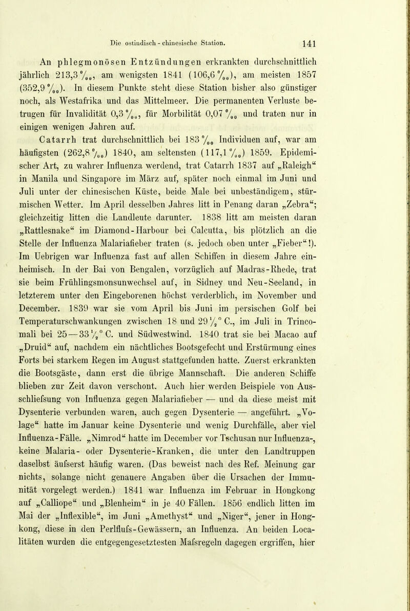 An phlegmonösen Entzündungen erkrankten durchschnittlich jährlich 213,3 %„, am wenigsten 1841 (106,6 /„J, am meisten 1857 (352,9 %J. In diesem Punkte steht diese Station bisher also günstiger noch, als Westafrika und das Mittelmeer. Die permanenten Verluste be- trugen für Invalidität 0,3°/,„, für Morbilität 0,07 /.^ und traten nur in einigen wenigen Jahren auf. Catarrh trat durchschnittlich bei 183%, Individuen auf, war am häufigsten (262,8 7„J 1840, am seltensten (117,1 /,J 1859. Epidemi- scher Art, zu wahrer Influenza werdend, trat Catarrh 1837 auf „Raleigh in Manila und Singapore im März auf, später noch einmal im Juni und Juli unter der chinesischen Küste, beide Male bei unbeständigem, stür- mischen Wetter. Im April desselben Jahres litt in Penang daran „Zebra; gleichzeitig litten die Landleute darunter. 1838 litt am meisten daran „Rattlesnake im Diamond-Harbour bei Calcutta, bis plötzlich an die Stelle der Influenza Malariafieber traten (s. jedoch oben unter „Fieber!). Im Uebrigen war Influenza fast auf allen Schiffen in diesem Jahre ein- heimisch. In der Bai von Bengalen, vorzüglich auf Madras-Rhede, trat sie beim Frühlingsmonsunwechsel auf, in Sidney und Neu-Seeland, in letzterem unter den Eingeborenen höchst verderblich, im November und December. 1839 war sie vom April bis Juni im persischen Golf bei Temperaturschwankungen zwischen 18 und 29C, im Juli in Trinco- mali bei 25 — 33'//C. und Südwestwind. 1840 trat sie bei Macao auf „Druid auf, nachdem ein nächtliches Bootsgefecht und Erstürmung eines Forts bei starkem Regen im August stattgefunden hatte. Zuerst erkrankten die Bootsgäste, dann erst die übrige Mannschaft. Die anderen Schiffe blieben zur Zeit davon verschont. Auch hier werden Beispiele von Aus- schliefsung von Influenza gegen Malariatieber — und da diese meist mit Dysenterie verbunden waren, auch gegen Dysenterie — angeführt. „Vo- lage hatte im Januar keine Dysenterie und wenig Durchfälle, aber viel Influenza-Fälle. „Nimrod hatte im December vor Tischusan nur Influenza-, keine Malaria- oder Dysenterie-Kranken, die unter den Landtruppen daselbst äufserst häufig waren. (Das beweist nach des Ref. Meinung gar nichts, solange nicht genauere Angaben über die Ursachen der Immu- nität vorgelegt werden.) 1841 war Influenza im Februar in Hongkong auf „Calliope und „Blenheim in je 40 Fällen. 1856 endlich litten im Mai der „Inflexible, im Juni „Amethyst und „Niger, jener in Hong- kong, diese in den Perlflufs-Gewässern, an Influenza. An beiden Loca- litäten wurden die entgegengesetztesten Mafsregeln dagegen ergi-iffen, hier
