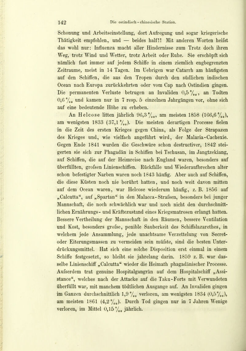 Schonung und Arbeitseinstellung, dort Aufi-egung und sogar kriegerische Thätigkeit empfohlen, und — beides half!! Mit anderen Worten heifst das wohl nur: Influenza macht aller Hindernisse zum Trotz doch ihren Weg, trotz Wind und Wetter, trotz Arbeit oder Ruhe. Sie erschöpft sich nämlich fast immer auf jedem Schiffe in einem ziemlich engbegi'enzten Zeiträume, meist in 14 Tagen. Im Uebrigen war Catarrh am häufigsten auf den Schiffen, die aus den Tropen durch den südlichen indischen Ocean nach Europa zurückkehrten oder vom Gap nach Ostindien gingen. Die permanenten Verluste betrugen an Invaliden 0,5 %„, an Todten 0,6 und kamen nur in 7 resp. 5 einzelnen Jahrgängen vor, ohne sich auf eine bedeutende Höhe zu erheben. Au Helcose litten jährlich 9G,3y(,„, am meisten 1858 (166,6 am wenigsten 1833 (37,1 %„). Die meisten derartigen Processe fielen in die Zeit des ersten Krieges gegen China, als Folge der Strapazen des Krieges und, wie vielfach angeführt wird, der Malaria-Cachexie. Gegen Ende 1841 wurden die Geschwüre schon destructiver, 1842 stei- gerten sie sich zur Phagadän in Schiffen bei Tschusan, im Jangtzekiang, auf Schiffen, die auf der Heimreise nach England waren, besonders auf überfüllten, grofsen Linienschiffen. Rückfälle und Wiederaufbrechen alter schon befestigter Narben waren noch 1843 häufig. Aber auch auf Schiffen, die diese Küsten noch nie berührt hatten, und noch weit davon mitten auf dem Ocean waren, war Helcose ■wiederum häufig, z. B. 1856 auf „Calcutta, auf „Spartan in den Malacca-Strafsen, besonders bei junger Mannschaft, die noch schwächlich war und noch nicht den durchschnitt- lichen Ernährungs- und Kräftezustand eines Kriegsmatrosen erlangt hatten. Bessere Vertheilung der Mannschaft in den Räumen, bessere Ventilation und Kost, besonders gi'ofse, penible Sauberkeit des Schiffslazarethes, in welchem jede Ansammlung, jede unachtsame Verzettelung von Secret- oder Eiterungsmassen zu vermeiden sein müfste, sind die besten Unter- drückungsmittel. Hat sich eine solche Disposition erst einmal in einem Schiffe festgesetzt, so bleibt sie jahrelang darin. 1859 z. B. war das- selbe Linienschiff „Calcutta wieder die Heimath phagadänischer Processe. Aufserdem trat genuine Hospitalgangrän auf dem Hospitalschiff „Assi- stance, welches nach der Attacke auf die Taku-Forts mit Verwundeten überfüllt war, mit manchem tödtlichen Ausgange auf. An Invaliden gingen im Ganzen durchschnittlich 1,9 %„ verloren, am wenigsten 1834 (0,5 am meisten 1861 (4,2 /„J. Durch Tod gingen nur in 7 Jahren Wenige verloren, im Mittel 0,15 jährlich.