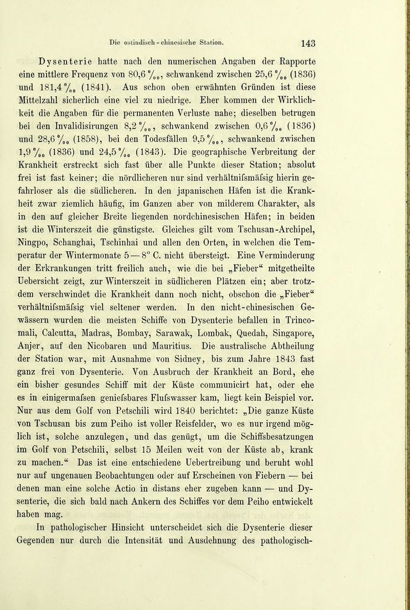 Dysenterie hatte nach den numerischen Angaben der Rapporte eine mittlere Frequenz von 80,6 /,„, schwankend zwischen 25,6 /„^ (1836) und 181,4 y„„ (1841). Aus schon oben erwähnten Gründen ist diese Mittelzahl sicherlich eine viel zu niedrige. Eher kommen der Wirklich- keit die Angaben für die permanenten Verluste nahe; dieselben betrugen bei den Invalidisirungen 8,2 schwankend zwischen 0,6y„„ (1836) und 28,6 (1858), bei den Todesfällen 9,5 %„, schwankend zwischen 1,9 (1836) und 24,5 (1843). Die geographische Verbreitung der Krankheit erstreckt sich fast über alle Punkte dieser Station; absolut frei ist fast keiner; die nördlicheren nur sind verhältnifsmäfsig hierin ge- fahrloser als die südlicheren. In den japanischen Häfen ist die Krank- heit zwar ziemlich häufig, im Ganzen aber von milderem Charakter, als in den auf gleicher Breite liegenden nordchinesischen Häfen; in beiden ist die Winterszeit die günstigste. Gleiches gilt vom Tschusan-Archipel, Ningpo, Schanghai, Tschinhai und allen den Orten, in welchen die Tem- peratur der Wintermonate 5 — 8 C. nicht übersteigt. Eine Verminderung der Erkrankungen tritt freilich auch, wie die bei „Fieber mitgetheilte Uebersicht zeigt, zur Winterszeit in südlicheren Plätzen ein; aber trotz- dem verschwindet die Krankheit dann noch nicht, obschon die „Fieber verhältnifsmäfsig viel seltener werden. In den nicht-chinesischen Ge- wässern wurden die meisten Schilfe von Dysenterie befallen in Trinco- mali, Calcutta, Madras, Bombay, Sarawak, Lombak, Quedah, Singapore, Anjer, auf den Nicobaren und Mauritius. Die australische Abtheilung der Station war, mit Ausnahme von Sidney, bis zum Jahre 1843 fast ganz frei von Dysenterie. Von Ausbruch der Krankheit an Bord, ehe ein bisher gesundes Schiff mit der Küste communicirt hat, oder ehe es in einigermafsen geniefsbares Flufswasser kam, liegt kein Beispiel vor. Nur aus dem Golf von Petschili wird 1840 berichtet: „Die ganze Küste von Tschusan bis zum Peiho ist voller Reisfelder, wo es nur irgend mög- lich ist, solche anzulegen, und das genügt, um die Schiffsbesatzungen im Golf von Petschili, selbst 15 Meilen weit von der Küste ab, krank zu machen. Das ist eine entschiedene Uebertreibung und beruht wohl nur auf ungenauen Beobachtungen oder auf Erscheinen von Fiebern — bei denen man eine solche Actio in distans eher zugeben kann — und Dy- senterie, die sich bald nach Ankern des Schiffes vor dem Peiho entwickelt haben mag. In pathologischer Hinsicht unterscheidet sich die Dysenterie dieser Gegenden nur durch die Intensität und Ausdehnung des pathologisch-