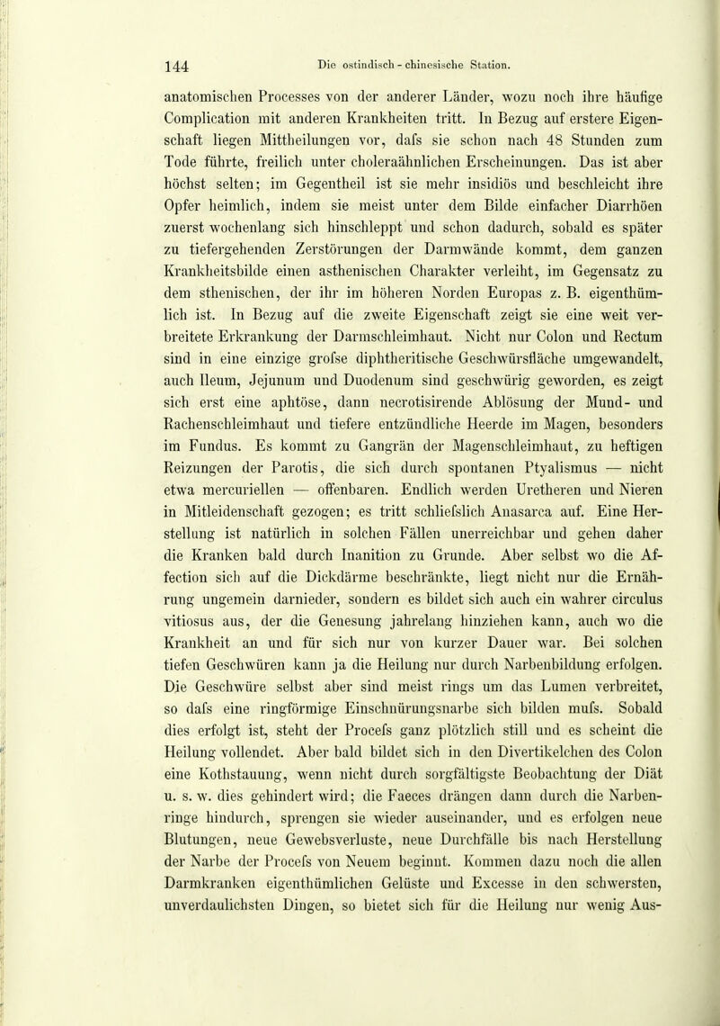 anatomischen Processes von der anderer Länder, wozu noch ihre häufige Complication mit anderen Krankheiten tritt. In Bezug auf erstere Eigen- schaft liegen Mittheilungen vor, dafs sie schon nach 48 Stunden zum Tode führte, freilich unter choleraähnlichen Erscheinungen. Das ist aber höchst selten; im Gegentheil ist sie mehr insidiös und beschleicht ihre Opfer heimlich, indem sie meist unter dem Bilde einfacher Diarrhöen zuerst wochenlang sich hinschleppt und schon dadurch, sobald es später zu tiefergehenden Zerstörungen der Darmwände kommt, dem ganzen Krankheitsbilde einen asthenischen Charakter verleiht, im Gegensatz zu dem sthenischen, der ihr im höheren Norden Europas z. B. eigenthüm- lich ist. In Bezug auf die zweite Eigenschaft zeigt sie eine weit ver- breitete Erkrankung der Darmschleimhaut. Nicht nur Colon und Rectum sind in eine einzige grofse diphtheritische Geschwürsfläche umgewandelt, auch Ileum, Jejunum und Duodenum sind geschwürig geworden, es zeigt sich erst eine aphtöse, dann necrotisirende Ablösung der Mund- und Rachenschleimhaut und tiefere entzündliche Heerde im Magen, besonders im Fundus. Es kommt zu Gangrän der Magenschleimhaut, zu heftigen Reizungen der Parotis, die sich durch spontanen Ptyalismus — nicht etwa mercuriellen — oflfenbaren. Endlich werden Uretheren und Nieren in Mitleidenschaft gezogen; es tritt schliefslich Auasarca auf. Eine Her- stellung ist natürlich in solchen Fällen unerreichbar und gehen daher die Kranken bald durch Inanition zu Grunde. Aber selbst wo die Af- fection sich auf die Dickdärme beschränkte, liegt nicht nur die Ernäh- rung ungemein darnieder, sondern es bildet sich auch ein wahrer circulus vitiosus aus, der die Genesung jahrelang hinziehen kann, auch wo die Krankheit an und für sich nur von kurzer Dauer war. Bei solchen tiefen Geschwüren kann ja die Heilung nur durch Narbenbildung erfolgen. Die Geschwüre selbst aber sind meist rings um das Lumen verbreitet, so dafs eine ringförmige Eiuschnürungsnarbe sich bilden mufs. Sobald dies erfolgt ist, steht der Procefs ganz plötzlich still und es scheint die Heilung vollendet. Aber bald bildet sich in den Divertikelchen des Colon eine Kothstauung, wenn nicht durch sorgfältigste Beobachtung der Diät u. s. w. dies gehindert wird; die Faeces drängen dann durch die Narben- ringe hindurch, sprengen sie wieder auseinander, und es erfolgen neue Blutungen, neue Gewebsverluste, neue Durchfälle bis nach Herstellung der Narbe der Procefs von Neuem beginnt. Kommen dazu noch die allen Darmkranken eigenthümlichen Gelüste und Excesse in den schwersten, unverdaulichsten Dingen, so bietet sich für die Heilung nur wenig Aus-