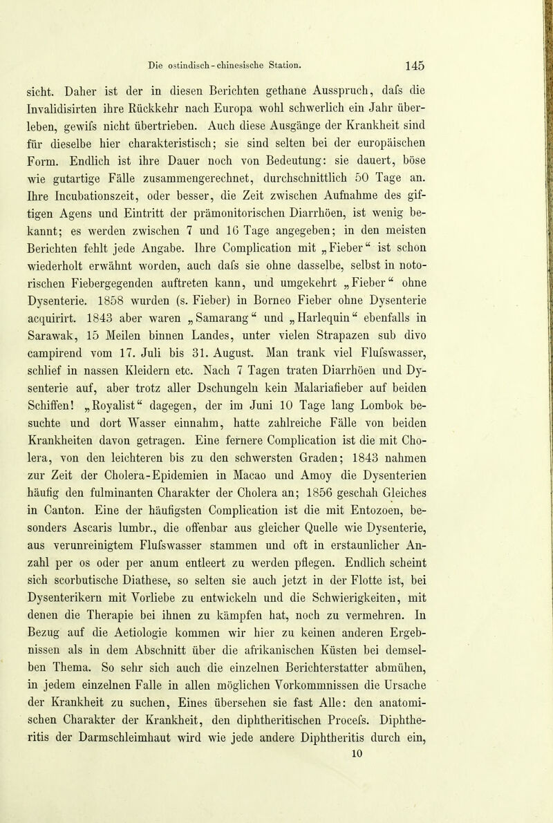 sieht. Daher ist der in diesen Berichten gethane Ausspruch, dafs die Invalidisirten ihre Rückkehr nach Europa wohl schwerlich ein Jahr über- leben, gewifs nicht übertrieben. Auch diese Ausgänge der Krankheit sind für dieselbe hier charakteristisch; sie sind selten bei der europäischen Form. Endlich ist ihre Dauer noch von Bedeutung: sie dauert, böse wie gutartige Fälle zusammengerechnet, durchschnittlich 50 Tage an. Ihre Incubationszeit, oder besser, die Zeit zwischen Aufnahme des gif- tigen Agens und Eintritt der prämonitorischen Diarrhöen, ist wenig be- kannt; es werden zwischen 7 und 16 Tage angegeben; in den meisten Berichten fehlt jede Angabe. Ihre Complication mit „Fieber ist schon wiederholt erwähnt worden, auch dafs sie ohne dasselbe, selbst in noto- rischen Fiebergegenden auftreten kann, und umgekehrt „Fieber ohne Dysenterie. 1858 wurden (s. Fieber) in Borneo Fieber ohne Dysenterie acquirirt. 1843 aber waren „Samarang und „Harlequin ebenfalls in Sarawak, 15 Meilen binnen Landes, unter vielen Strapazen sub divo campirend vom 17. Juli bis 31. August. Man trank viel Flufswasser, schlief in nassen Kleidern etc. Nach 7 Tagen traten Diarrhöen und Dy- senterie auf, aber trotz aller Dschungeln kein Malariafieber auf beiden Schiffen! „Royalist dagegen, der im Juni 10 Tage lang Lombok be- suchte und dort Wasser einnahm, hatte zahlreiche Fälle von beiden Krankheiten davon getragen. Eine fernere Complication ist die mit Cho- lera, von den leichteren bis zu den schwersten Graden; 1843 nahmen zur Zeit der Cholera-Epidemien in Macao und Amoy die Dysenterien häufig den fulminanten Charakter der Cholera an; 1856 geschah Gleiches in Canton. Eine der häufigsten Complication ist die mit Entozoen, be- sonders Ascaris lumbr., die offenbar aus gleicher Quelle wie Dysenterie, aus verunreinigtem Flufswasser stammen und oft in erstaunlicher An- zahl per OS oder per anum entleert zu werden pflegen. Endlich scheint sich scorbutische Diathese, so selten sie auch jetzt in der Flotte ist, bei Dysenterikern mit Vorliebe zu entwickeln und die Schwierigkeiten, mit denen die Therapie bei ihnen zu kämpfen hat, noch zu vermehren. In Bezug auf die Aetiologie kommen wir hier zu keinen anderen Ergeb- nissen als in dem Abschnitt über die afiikanischen Küsten bei demsel- ben Thema. So sehr sich auch die einzelnen Berichterstatter abmühen, in jedem einzelnen Falle in allen möglichen Vorkommnissen die Ursache der Krankheit zu suchen. Eines übersehen sie fast Alle: den anatomi- schen Charakter der Krankheit, den diphtheritischen Procefs. Diphthe- ritis der Darmschleimhaut wird wie jede andere Diphtheritis durch ein, 10