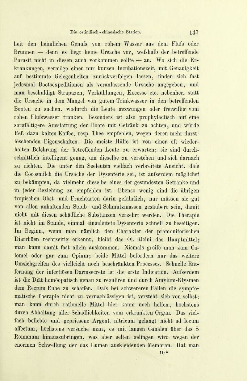 heit den heimlichen Genufs von rohem Wasser aus dem Flufs oder Brunnen — denn es liegt keine Ursache vor, wefshalb der betreffende Parasit nicht in diesen auch vorkommen sollte — an. Wo sich die Er- krankungen, vermöge einer nur kurzen Incubationszeit, mit Genauigkeit auf bestimmte Gelegenheiten zurückverfolgen lassen, finden sich fast jedesmal Bootsexpeditionen als veranlassende Ursache angegeben, und man beschuldigt Strapazen, Verkühlungen, Excesse etc. nebenher, statt die Ursache in dem Mangel von gutem Trinkwasser in den betreffenden Booten zu suchen, wodurch die Leute gezwungen oder freiwillig vom rohen Flufswasser tranken. Besonders ist also prophylactisch auf eine sorgfältigere Ausstattung der Boote mit Getränk zu achten, und würde Ref. dazu kalten Kaffee, resp. Thee empfehlen, wegen deren mehr durst- löschenden Eigenschaften. Die meiste Hülfe ist von einer oft wieder- holten Belehrung der betreffenden Leute zu erwarten; sie sind durch- schnittlich intelligent genug, um dieselbe zu verstehen und sich darnach zu richten. Die unter den Seeleuten vielfach verbreitete Ansicht, dafs die Cocosmilch die Ursache der Dysenterie sei, ist aufserdem möglichst zu bekämpfen, da vielmehr dieselbe eines der gesundesten Getränke und in jeder Beziehung zu empfehlen ist. Ebenso wenig sind die übrigen tropischen Obst- und Fruchtarten darin gefährlich, nur müssen sie gut von allen anhaftenden Staub- und Schmutzmassen gesäubert sein, damit nicht mit diesen schädliche Substanzen verzehrt werden. Die Therapie ist nicht im Stande, einmal eingeleitete Dysenterie schnell zu beseitigen. Im Beginn, wenn man nämlich den Charakter der prämonitorischen Diarrhöen rechtzeitig erkennt, bleibt das Ol. Ricini das Hauptmittel; man kann damit fast allein auskommen. Niemals greife man zum Ca- lomel oder gar zum Opium; beide Mittel befördern nur das weitere Umsichgreifen des vielleicht noch beschränkten Processes. Schnelle Ent- fernung der infectiösen Darmsecrete ist die erste Indication. Aufserdem ist die Diät homöopatisch genau zu reguliren und durch Amylum-Klysmen dem Rectum Ruhe zu schaffen. Dafs bei schwereren Fällen die sympto- matische Therapie nicht zu vernachlässigen ist, versteht sich von selbst; man kann durch rationelle Mittel hier kaum noch helfen, höchstens durch Abhaltung aller Schädlichkeiten vom erkrankten Organ. Das viel- fach beliebte und gepriesene Argent. nitricum gelangt nicht ad locum affectum, höchstens versuche man, es mit langen Canälen über das S Romanum hinauszubringen, was aber selten gelingen wird wegen der enormen Schwellung der das Lumen auskleidenden Membran. Hat man 10*