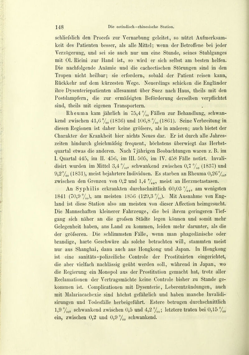 schliefslich den Procefs zur Vernarbung geleitet, so nützt Aufmerksam- keit des Patienten besser, als alle Mittel; wenn der Betroifene bei jeder Verzögerung, und sei sie auch nur um eine Stunde, seines Stuhlganges mit Ol. Ricini zur Hand ist, so wird er sich selbst am besten helfen. Die nachfolgende Anämie und die cachectischen Störungen sind in den Tropen nicht heilbar; sie erfordern, sobald der Patient reisen kann, Rückkehr auf dem kürzesten Wege. Neuerdings schicken die Engländer ihre Dysenteriepatienten allesammt über Suez nach Haus, theils mit den Postdampfern, die zur ermäfsigten Beförderung derselben verpflichtet sind, theils mit eigenen Transportern. Rheuma kam jährlich in 75,4 %q Fällen zur Behandlung, schwan- kend zwischen 41,6 % (1836) und 106,8 (1861). Seine Verbreitung in diesen Regionen ist daher keine gröfsere, als in anderen; auch bietet der Charakter der Krankheit hier nichts Neues dar. Er ist durch alle Jahres- zeiten hindurch gleichmäfsig frequent, höchstens überwiegt das Herbst- quartal etwas die anderen. Nach 7jährigen Beobachtungen waren z. B. im I. Quartal 445, im II. 456, im III. 505, im IV. 458 Fälle notirt. Invali- disirt wurden im Mittel 3,4 700, schwankend zwischen 0,7 %o (1837) und 9,2''/)p (1831), meist bejahrtere Individuen. Es starben an Rheuma 0,26%(„ zwischen den Grenzen von 0,2 und 1,4 meist an Herzmetastasen. An Syphilis erkrankten durchschnittlich 60,03 '/(,„, am wenigsten 1841 (70,9%), am meisten 1856 (129,3 /J. Mit Ausnahme von Eng- land ist diese Station also am meisten von dieser Atfection heimgesucht. Die Mannschaften kleinerer Fahrzeuge, die bei ihrem geringeren Tief- gang sich näher an die grofsen Städte legen können und somit mehr Gelegenheit haben, ans Land zu kommen, leiden mehr darunter, als die der gröfseren. Die schlimmsten Fälle, wenn man phagedänische oder brandige, harte Geschwüre als solche betrachten will, stammten meist nur aus Shanghai, dann auch aus Hongkong und Japan. In Hongkong ist eine sanitäts-polizeiliche Controle der Prostituirten eingerichtet, die aber vielfach nachlässig geübt werden soll, während in Japan, wo die Regierung ein Monopol aus der Prostitution gemacht hat, trotz aller Reclamationen der Vertragsmächte keine Controle bisher zu Stande ge- kommen ist. Complicationen mit Dysenterie, Leberentzündungen, auch mit Malariacachexie sind höchst gefährlich und haben manche Invalidi- sirungen und Todesfälle herbeigeführt. Estere betrugen durchschnittlich 1,9 7qo, schwankend zwischen 0,5 und 4,2 y^s,; letztere traten bei 0,15 ein, zwischen 0,2 und 0,9 schwankend.