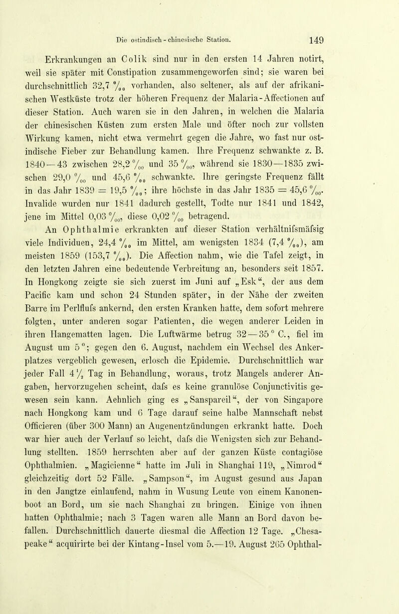 Erkrankungen an Colik sind nur in den ersten 14 Jahren notirt, weil sie später mit Constipation zusammengeworfen sind; sie waren bei durchschnittlich 32,7 /^^ vorhanden, also seltener, als auf der afrikani- schen Westküste trotz der höheren Frequenz der Malaria-Affectionen auf dieser Station. Auch waren sie in den Jahren, in welchen die Malaria der chinesischen Küsten zum ersten Male und öfter noch zur vollsten Wirkung kamen, nicht etwa vermehrt gegen die Jahre, wo fast nur ost- indische Fieber zur Behandlung kamen. Ihre Frequenz schwankte z. B. 1840 — 43 zwischen 28,2% und 35%, während sie 1830 —1835 zwi- schen 29,0 und 45,6 /„^ schwankte. Ihre geringste Frequenz fällt in das Jahr 1839 = 19,5 ; ihre höchste in das Jahr 1835 = 45,6 y^,. Invalide wurden nur 1841 dadurch gestellt, Todte nur 1841 und 1842, jene im Mittel 0,03 %„, diese 0,02 y,^ betragend. An Ophthalmie erkrankten auf dieser Station verhältnifsmäfsig viele Individuen, 24,4 im Mittel, am wenigsten 1834 (7,4 %J, am meisten 1859 (153,7 %„). Die Affection nahm, wie die Tafel zeigt, in den letzten Jahren eine bedeutende Verbreitung an^, besonders seit 1857. In Hongkong zeigte sie sich zuerst im Juni auf „Esk, der aus dem Pacific kam und schon 24 Stunden später, in der Nähe der zweiten Barre im Perlflufs ankernd, den ersten Kranken hatte, dem sofort mehrere folgten, unter anderen sogar Patienten, die wegen anderer Leiden in ihren Hangematten lagen. Die Luftwärme betrug 32 — 35 ° C., fiel im August um 5 °; gegen den 6. August, nachdem ein Wechsel des Anker- platzes vergeblich gewesen, erlosch die Epidemie. Durchschnittlich war jeder Fall 4'/, Tag in Behandlung, woraus, trotz Mangels anderer An- gaben, hervorzugehen scheint, dafs es keine granulöse Conjunctivitis ge- wesen sein kann. Aehnlich ging es „ Sanspareilder von Singapore nach Hongkong kam und 6 Tage darauf seine halbe Mannschaft nebst Officieren (über 300 Mann) an Augenentzündungen erkrankt hatte. Doch war hier auch der Verlauf so leicht, dafs die Wenigsten sich zur Behand- lung stellten. 1859 herrschten aber auf der ganzen Küste contagiöse Ophthalmien. „Magicienne hatte im Juli in Shanghai 119, „Nimrod gleichzeitig dort 52 Fälle. „Sampson, im August gesund aus Japan in den Jangtze einlaufend, nahm in Wusung Leute von einem Kanonen- boot an Bord, um sie nach Shanghai zu bringen. Einige von ihnen hatten Ophthalmie; nach 3 Tagen waren alle Mann an Bord davon be- fallen. Durchschnittlich dauerte diesmal die Afiection 12 Tage. „Chesa- peake acquirirte bei der Kintang-Insel vom 5.—19. August 2G5 Ophthal-