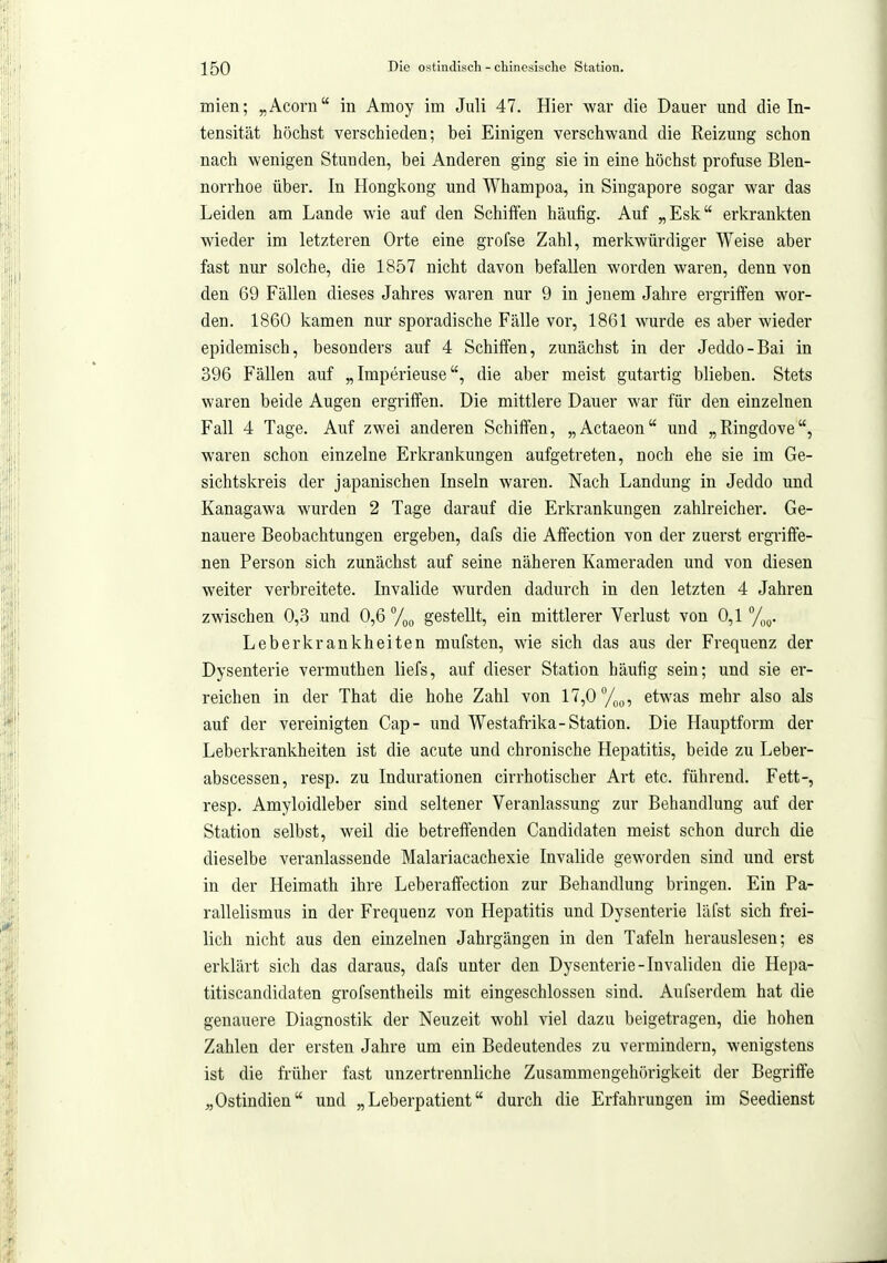 mien; „Acorn in Amoy im Juli 47. Hier war die Dauer und die In- tensität höchst verschieden; bei Einigen verschwand die Reizung schon nach wenigen Stunden, bei Anderen ging sie in eine höchst profuse Blen- norrhoe über. In Hongkong und Whampoa, in Singapore sogar war das Leiden am Lande wie auf den Schiffen häufig. Auf „Esk erkrankten wieder im letzteren Orte eine grofse Zahl, merkwürdiger Weise aber fast nur solche, die 1857 nicht davon befallen worden waren, denn von den 69 Fällen dieses Jahres waren nur 9 in jenem Jahre ergriffen wor- den. 1860 kamen nur sporadische Fälle vor, 1861 wurde es aber wieder epidemisch, besonders auf 4 Schiffen, zunächst in der Jeddo-Bai in 396 Fällen auf „ Imperieusedie aber meist gutartig blieben. Stets waren beide Augen ergriffen. Die mittlere Dauer war für den einzelnen Fall 4 Tage. Auf zwei anderen Schiffen, „Actaeon und „Ringdove, waren schon einzelne Erkrankungen aufgetreten, noch ehe sie im Ge- sichtskreis der japanischen Inseln waren. Nach Landung in Jeddo und Kanagawa wurden 2 Tage darauf die Erkrankungen zahlreicher. Ge- nauere Beobachtungen ergeben, dafs die Affection von der zuerst ergriffe- nen Person sich zunächst auf seine näheren Kameraden und von diesen weiter verbreitete. Invalide wurden dadurch in den letzten 4 Jahren zwischen 0,3 und 0,6 %(, gestellt, ein mittlerer Verlust von 0,1 %g. Leberkrankheiten mufsten, wie sich das aus der Frequenz der Dysenterie vermuthen liefs, auf dieser Station häufig sein; und sie er- reichen in der That die hohe Zahl von 17,0 %p, etwas mehr also als auf der vereinigten Cap- und Westafiika-Station. Die Hauptform der Leberkrankheiten ist die acute und chronische Hepatitis, beide zu Leber- abscessen, resp. zu Indurationen cirrhotischer Art etc. führend. Fett-, resp. Amyloidleber sind seltener Veranlassung zur Behandlung auf der Station selbst, weil die betreftenden Candidaten meist schon durch die dieselbe veranlassende Malariacachexie Invalide geworden sind und erst in der Heimath ihre Leberaffection zur Behandlung bringen. Ein Pa- rallelismus in der Frequenz von Hepatitis und Dysenterie läfst sich frei- lich nicht aus den einzelnen Jahrgängen in den Tafeln herauslesen; es erklärt sich das daraus, dafs unter den Dysenterie-Invaliden die Hepa- titiscandidaten grofsentheils mit eingeschlossen sind. Aufserdem hat die genauere Diagnostik der Neuzeit wohl viel dazu beigetragen, die hohen Zahlen der ersten Jahre um ein Bedeutendes zu vermindern, wenigstens ist die früher fast unzertrennliche Zusammengehörigkeit der Begriffe „Ostindien und „Leberpatient durch die Erfahrungen im Seedienst