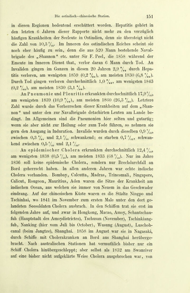 in diesen Regionen bedeutend erschüttert worden. Hepatitis gehört in den letzten 6 Jahren dieser Rapporte nicht mehr zu den vorzüglich häufigen Krankheiten der Seeleute in Ostindien, denn sie übersteigt nicht die Zahl von 10,3 ^f^^. Im Inneren des ostindischen Reiches scheint sie noch eher häufig zu sein, denn die aus 520 Mann bestehende Naval- brigade des „Shannon etc. unter Sir F.Peel, die 1858 während der Erneute im Inneren Dienst that, verlor daran 6 Mann durch Tod. An Invaliden gingen im Ganzen in diesen 20 Jahren 2,9 /„o durch Hepa- titis verloren, am wenigsten 1859 (0,2 am meisten 1830 (6,8 Durch Tod gingen verloren durchschnittlich 1,0 /,„, am wenigsten 1843 (0,2 %„), am meisten 1830 (3,1 %J. An Pneumonie und Pleuritis erkrankten durchschnittlich 17,97i)(„ am wenigsten 1839 (10,9 am meisten 1860 (26,3 %J. Letztere Zahl wurde durch das Vorherrschen dieser Krankheiten auf dem „ Shan- non und unter den zur Navalbrigade detachirten Leuten am Lande be- dingt. Im Allgemeinen sind die Pneumonien hier selten und gutartig; wenn sie aber nicht zur Heilung oder zum Tode führen, so nehmen sie gern den Ausgang in Induration. Invalide wurden durch dieselben 0,9 /,(,, zwischen 0,3/,,, und 2,1 /jg schwankend; es starben 0,7 /)(,, schwan- kend zwischen 0,5 und 2,1/,(,. An epidemischer Cholera erkrankten durchschnittlich 12,4 %q, am wenigsten 1838 (0,5 7oJ, am meisten 1833 (08 To^). Nur im Jahre 1836 soll keine epidemische Cholera, sondern nur Brechdurchfall an Bord geherrscht haben. In allen anderen Jahren war echte indische Cholera vorhanden. Bombay, Calcutta, Madras, Trincomali, Singapore, Calicut, Rougoon, Mauritius, Aden waren die Sitze der Krankheit am indischen Ocean, aus welchen sie immer von Neuem in das Geschwader eindrang. Auf der chinesischen Küste waren es die Städte Niugpo und Tschinhai, wo 1841 im November zum ersten Male unter den dort ge- landeten Seesoldaten Cholera ausbrach. In den Schiffen trat sie erst im folgenden Jahre auf, und zwar in Hongkong, Macao, Amoy, Schantschau- fuh (Hauptstadt des Amoydistrictes), Tschusan (November), Tschinkiang- fuh, Nanking (hier vom Juli bis October), Wusung (August), Luschoh- canal (beim Jangtze), Shanghai. 1858 im August war sie in Nagasaki, durch Schiffe mit Cholerakranken an Bord aus Shanghai herüberge- bracht. Nach australischen Stationen hat vermuthlich bisher nur ein Schiff Cholera hinübergeschleppt; aber selbst als 1832 am Swanriver auf eine bisher nicht aufgeklärte Weise Cholera ausgebrochen war, von