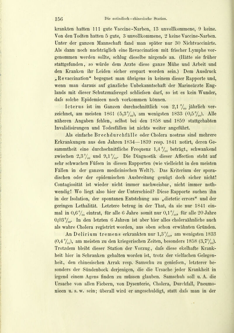 krankten hatten III gute Vaccine-Narben, 13 unvollkommene, 9 keine. Von den Todten hatten 5 gute, 3 unvollkommene, 2 keine Vaccine-Narben. Unter der ganzen Mannschaft fand man später nur 30 Nichtvaccinirte. Als dann noch nachträglich eine Revaccination mit frischer Lymphe vor- genommen werden sollte, schlug dieselbe nirgends an. (Hätte sie früher stattgefunden, so würde dem Arzte diese ganze Mühe und Arbeit und den Kranken ihr Leiden sicher erspart worden sein.) Dem Ausdruck ^Revaccination begegnet man übrigens in keinem dieser Rapporte und, wenn man daraus auf gänzliche Unbekanntschaft der Marineärzte Eng- lands mit dieser Schutzmafsregel schliefsen darf, so ist es kein Wunder, dafs solche Epidemieen noch vorkommen können. Icterus ist im Ganzen durchschnittlich von 2,1 jährlich ver- zeichnet, am meisten 1861 (5,3°/,J, am wenigsten 1833 (0,5%o). Alle näheren Angaben fehlen, selbst bei den 1858 und 1859 stattgehabten Invalidisirungen und Todesfällen ist nichts weiter angeführt. Als einfache Brechdurchfälle oder Cholera nostras sind mehrere Erkrankungen aus den Jahren 1834—1839 resp. 1841 uotirt, deren Ge- sammtheit eine durchschnittliche Frequenz 1,4 %(, beträgt, schwankend zwischen 2,3 und 9,1 y^^. Die Diagnostik dieser Affection steht auf sehr schwachen Füfsen in diesen Rapporten (wie vielleicht in den meisten Fällen in der ganzen medicinischen Welt?). Das Kriterium der spora- dischen oder der epidemischen Ausbreitung genügt doch sicher nicht! Contagiosität ist wieder nicht immer nachweisbar, nicht immer noth- wendig! Wo liegt also hier der Unterschied? Diese Rapporte suchen ihn in der Isolation, der spontanen Entstehung aus „dietetic errors und der geringen Lethalität. Letztere betrug in der That, da sie nur 1841 ein- mal in 0,6 y,g eintrat, für alle 6 Jahre somit nur 0,1 y^^, für alle 20 Jahre 0,03 y^Q. In den letzten 6 Jahren ist aber hier alles choleraähnliche auch als wahre Cholera registrirt worden, aus oben schon erwähnten Gründen. An Delirium tremens erkrankten nur l,3yo(„ am wenigsten 1833 (0,4 y^o), am meisten zu den kriegerischen Zeiten, besonders 1858 i3,T/gg). Trotzdem bleibt dieser Station der Vorzug, dafs diese ekelhafte Krank- heit hier in Schranken gehalten worden ist, trotz der vielfachen Gelegen- heit, den chinesischen Arrak resp. Samschu zu geniefsen, letzterer be- sonders der Sündenbock derjenigen, die die Ursache jeder Krankheit in irgend einem Agens finden zu müssen glauben. Samschuh soll u. A. die Ursache von allen Fiebern, von Dysenterie, Cholera, Durchfall, Pneumo- nieen u. s.w. sein; überall wird er angeschuldigt, statt dafs man in der