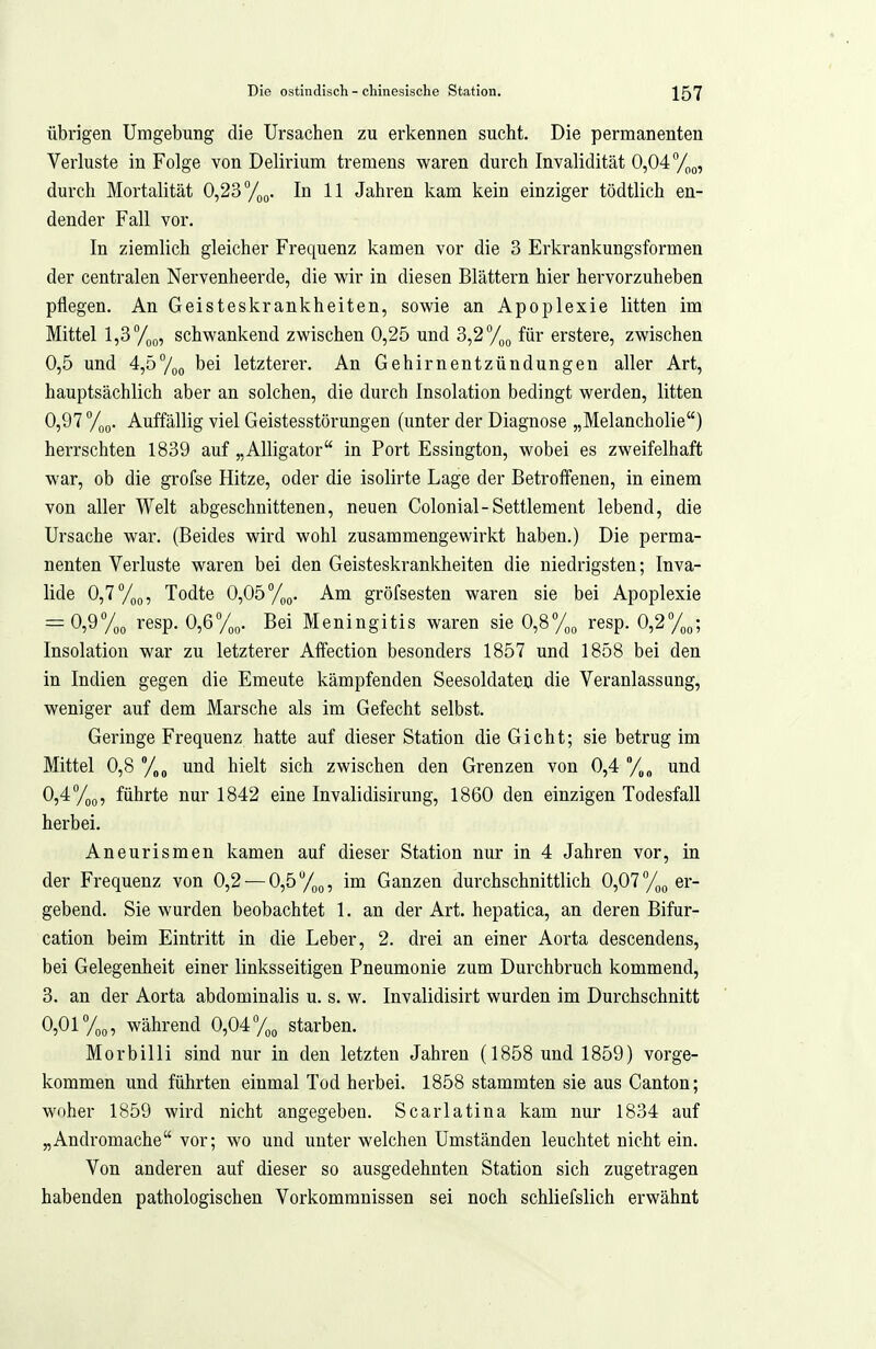 übrigen Umgebung die Ursachen zu erkennen sucht. Die permanenten Verluste in Folge von Delirium tremens waren durch Invalidität 0,047^0, durch Mortalität 0,23 In 11 Jahren kam kein einziger tödtlich en- dender Fall vor. In ziemlich gleicher Frequenz kamen vor die 3 Erkrankungsformen der centralen Nervenheerde, die wir in diesen Blättern hier hervorzuheben pflegen. An Geisteskrankheiten, sowie an Apoplexie litten im Mittel l,3ypo, schwankend zwischen 0,25 und 3,271,0 für erstere, zwischen 0,5 und 4,57oo bei letztere!'. An Gehirnentzündungen aller Art, hauptsächlich aber an solchen, die durch Insolation bedingt werden, litten 0,97 7oo. Auffällig viel Geistesstörungen (unter der Diagnose „Melancholie) herrschten 1839 auf „Alligator in Port Essington, wobei es zweifelhaft war, ob die grofse Hitze, oder die isolirte Lage der Betroffenen, in einem von aller Welt abgeschnittenen, neuen Colonial-Settlement lebend, die Ursache war. (Beides wird wohl zusammengewirkt haben.) Die perma- nenten Verluste waren bei den Geisteskrankheiten die niedrigsten; Inva- lide 0,7 7oo? Todte 0,057^0. Am gröfsesten waren sie bei Apoplexie = 0,97oo i'esp. 0,67(,o. Bei Meningitis waren sie 0,87oo iesp. 0,27oo; Insolation war zu letzterer Aflfection besonders 1857 und 1858 bei den in Indien gegen die Erneute kämpfenden Seesoldateo die Veranlassung, weniger auf dem Marsche als im Gefecht selbst. Geringe Frequenz hatte auf dieser Station die Gicht; sie betrug im Mittel 0,8 y„„ und hielt sich zwischen den Grenzen von 0,4 7„„ und 0,47oo) führte nur 1842 eine Invalidisirung, 1860 den einzigen Todesfall herbei. Aneurismen kamen auf dieser Station nur in 4 Jahren vor, in der Frequenz von 0,2 — 0,5 y^o, im Ganzen durchschnittlich 0,07 7oo er- gebend. Sie wurden beobachtet 1. an der Art. hepatica, an deren Bifur- cation beim Eintritt in die Leber, 2. drei an einer Aorta descendens, bei Gelegenheit einer linksseitigen Pneumonie zum Durchbruch kommend, 3. an der Aorta abdominalis u. s. w. Invalidisirt wurden im Durchschnitt 0,017oo, während 0,047,„ starben. Morbilli sind nur in den letzten Jahren (1858 und 1859) vorge- kommen und führten einmal Tod herbei. 1858 stammten sie aus Canton; woher 1859 wird nicht angegeben. Scarlatina kam nur 1834 auf „Andromache vor; wo und unter welchen Umständen leuchtet nicht ein. Von anderen auf dieser so ausgedehnten Station sich zugetragen habenden pathologischen Vorkommnissen sei noch schliefslich erwähnt