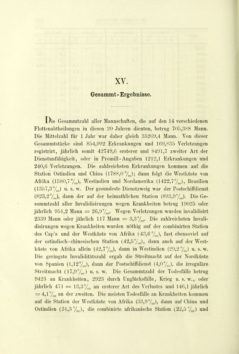 xy. Gesammt - Ergebnisse. Die Gesammtzahl aller Mannschaften, die auf den 14 verschiedenen Flottenabtheilungen in diesen 20 Jahren dienten, betrug 705,388 Mann. Die Mittelzahl für 1 Jahr war daher gleich 352G9,4 Mann. Von dieser Gesammtstärke sind 854,992 Erkrankungen und 169,835 Verletzungen registrirt, jährlich somit 42749,6 erstei'er und 8491,7 zweiter Art der Dienstunfähigkeit, oder in Promill-Angaben 1212,1 Erkrankungen und 240,6 Verletzungen. Die zahlreichsten Erkrankungen kommen auf die Station Ostindien und China (1788,0 V^J; dann folgt die Westküste von Afrika (1580,7 7J, Westindien und Nordamerika (1422,7 %J, Brasilien (1357,3 %J u. s. w. Der gesundeste Dienstzweig war der Postschiffdienst (823,2%,,), dann der auf der heimathlichen Station (893,9Die Ge- sammtzahl aller Invalidisirungen wegen Krankheiten betrug 19025 oder jährlich 951,2 Mann = 26,9 %q. Wegen Verletzungen wurden invalidisirt 2339 Mann oder jährlich 117 Mann = 3,3 /„q. Die zahlreichsten Invali- disirungen wegen Krankheiten wurden nöthig auf der combiuirten Station des Cap's und der Westküste von Afrika (43,6%,,), fast ebensoviel auf der ostindisch-chinesischen Station (42,5''/J, dann auch auf der West- küste von Afrika allein (42,7 %J, dann in Westindien (29,2 7^,,) u. s.w. Die geringste Invaliditätszahl ergab die Streitmacht auf der Nordküste von Spanien [1,12/^^), dann der Postschiffdienst (4,0ToJ, die irreguläre Streitmacht (17,9%„) u. s. w. Die Gesammtzahl der Todesfälle betrug 9423 an Krankheiten, 2923 durch Unglücksfälle, Krieg u. s. w., oder jährlich 471 = 13,3%^ an ersterer Art des Verlustes und 146,1 jährlich = 4,1 an der zweiten. Die meisten Todesfälle au Krankheiten kommen auf die Station der Westküste von Afrika (33,9y^^), dann auf China und Ostindien (31,3 y^J, die combinirte afrikanische Station (22,5 %;,) und
