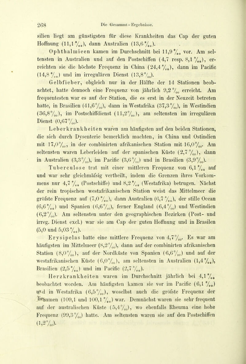 silien liegt am günstigsten für diese Krankheiten das Cap der guten Hoffnung (11,1 »/„J, dann Australien (13,6 /„„). Ophthalmieen kamen im Durchschnitt bei 11,9 /„o vor. Am sel- tensten in Australien und auf den Postschiften (4,7 resp. 8,1 %J, er- reichten sie die höchste Frequenz in China (24,4 /,J, dann im Pacific (14,8 */,J und im irregulären Dienst (13,87ou)- Gelbfieber, obgleich nur in der Hälfte der 14 Stationen beob- achtet, hatte dennoch eine Frequenz von jährlich 9,2 7oo erreicht. Am frequentesten v^'ar es auf der Station, die es erst in der Neuzeit betreten hatte, in Brasilien (41,6 dann in Westafrika (37,3 %J, in Westindien (36,8y(,(,), im Postschiffdienst (ll,27oJ, seltensten im irregulären Dienst (0,67 Leberkrankheiten waren am häufigsten auf den beiden Stationen, die sich durch Dysenterie bemerklich machten, in China und Ostindien mit 17,0/)^,, in der combinirten afrikanischen Station mit 16,0%^. Am seltensten waren Leberleiden auf der spanischen Küste (2,7 /,(,), dann in Australien (3,3 /„J, im Pacific (3,6 7oo) und in Brasilien (3,9 y^J. Tuberculose trat mit einer mittleren Frequenz von 6,1 auf und war sehr gleichmäfsig vertheilt, indem die Grenzen ihres Vorkom- mens nur 4,7 y,„ (Postschiffe) und8,2y,„ (Westafrika) betrugen. Nächst der rein tropischen westafrikanischen Station weist das Mittelmeer die gröfste Frequenz auf (7,0%,,), dann Australien (6,7 %„), der stille Ocean (6,6 y„J und Spanien (6,6y,J, ferner England (6,4%^) und Westindien (6,2%o). Am seltensten unter den geographischen Bezirken (Post- und irreg. Dienst excl.) war sie am Cap der guten Hoffnung und in Brasilen (5,0 und 5,03 %J. Erysipelas hatte eine mittlere Frequenz von 4,7%g. Es war am häufigsten im Mittelmeer (8,2 %g), dann auf der combinirten afrikanischen Station (8,0%J, auf der Nordküste von Spanien [Gßy^J und auf der westafrikanischen Küste (6,oy^„), am seltensten in Australien (1,4 yj, Brasilien (2,5 %J und im Pacific (2,7 yj. Herzkrankheiten waren im Durchschnitt jährlich bei 4,1 %„ beobachtet worden. Am häufigsten kamen sie vor im Pacific (6,1 %„) u=*-d in Westafrika {6,5/^^), woselbst auch die gröfste Frequenz der liegumen (109,1 und 100,1 yj war. Demnächst waren sie sehr frequent auf der australischen Küste (5,4y,„), wo ebenfalls Rheuma eine hohe Frequenz (99,3 y,J hatte. Am seltensten waren sie auf den Postschiften (i,2yj.