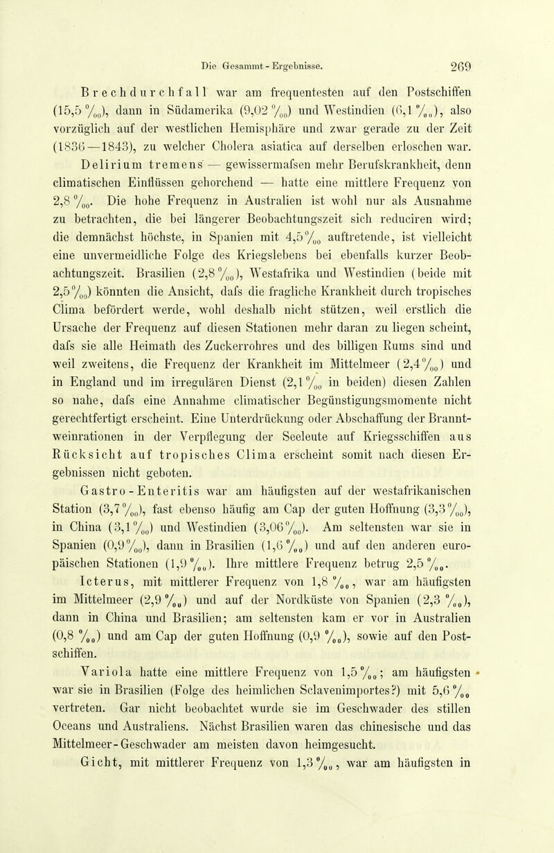Brechdurchfall war am frequentesten auf den Postschiffen (15,5 dann in Südamerika (9,02 %o) und Westindien (6,1/,,,), also vorzüglich auf der westlichen Hemisphäre und zwar gerade zu der Zeit (1836—1843), zu welcher Cholera asiatica auf derselben erloschen war. Delirium tremens — gewissermafsen mehr Berufskrankheit, denn climatischen Einflüssen gehorchend — hatte eine mittlere Frequenz von 2,8 ToQ. Die hohe Frequenz in Australien ist wohl nur als Ausnahme zu betrachten, die bei längerer Beobachtungszeit sich reduciren wird; die demnächst höchste, in Spanien mit 4,5y„„ auftretende, ist vielleicht eine unvermeidliche Folge des Kriegslebens bei ebenfalls kurzer Beob- achtungszeit. Brasilien (2,8%J, Westafrika imd Westindien (beide mit 2,5 7o,j) könnten die Ansicht, dafs die fragliche Krankheit durch tropisches Clima befördert werde, wohl deshalb nicht stützen, weil erstlich die Ursache der Frequenz auf diesen Stationen mehr daran zu liegen scheint, dafs sie alle Heimath des Zuckerrohres und des billigen Rums sind und weil zweitens, die Frequenz der Krankheit im Mittelmeer (2,4y„J und in England und im irregulären Dienst (2,1 in beiden) diesen Zahlen so nahe, dafs eine Annahme climatischer Begünstigungsmomente nicht gerechtfertigt erscheint. Eine Unterdrückung oder Abschaffung der Brannt- weinrationen in der Verpflegung der Seeleute auf Kriegsschiffen aus Rücksicht auf tropisches Clima erscheint somit nach diesen Er- gebnissen nicht geboten. Gastro-Enteritis war am häutigsten auf der westafrikanischen Station (3,7%,,), fast ebenso häufig am Cap der guten Hoffnung (3,3 /^J, in China (3,1 %p) und Westindien (3,06%J. Am seltensten war sie in Spanien (0,9%^), dann in Brasilien (1,6 /„J und auf den anderen euro- päischen Stationen (1,9 /,„). Ihre mittlere Frequenz betrug 2,5'/„o. Icterus, mit mittlerer Frequenz von l,8/,„, war am häufigsten im Mittelmeer (2,9 %J und auf der Nordküste von Spanien (2,3 /,„), dann in China und Brasilien; am seltensten kam er vor in Australien J und am Cap der guten Hoffnung (0,9 %„), sowie auf den Post- schiffen. Variola hatte eine mittlere Frequenz von l,5°/,„; am häufigsten* war sie in Brasilien (Folge des heimlichen Sclavenimportes?) mit 5,6'7(,„ vertreten. Gar nicht beobachtet wurde sie im Geschwader des stillen Oceans und Australiens. Nächst Brasilien waren das chinesische und das Mittelmeer-Geschwader am meisten davon heimgesucht. Gicht, mit mittlerer Frequenz von l,3/,„, war am häufigsten in