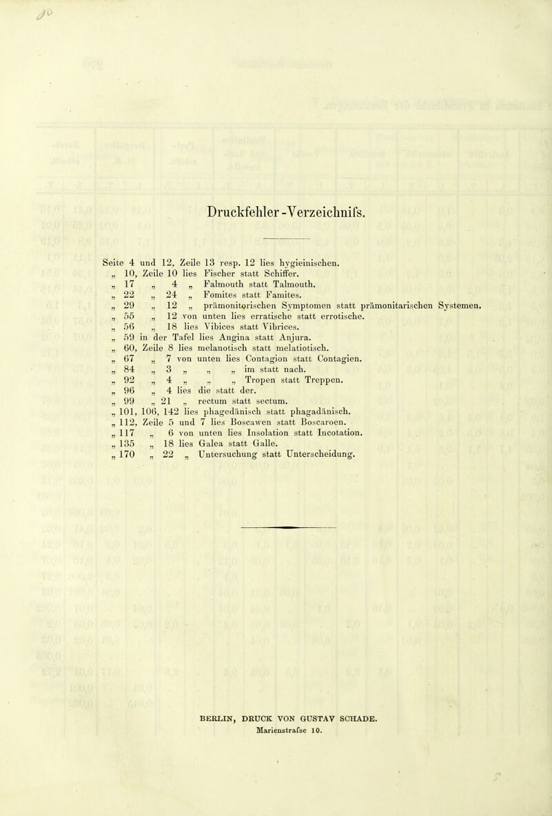 Druckfehler -Verzeichnifs. Seite 4 und 12, Zeile 13 resp. 12 lies hygieinischen. „ 10, Zeile 10 lies Fischer statt Schiffer. „17 „ 4 „ Falmouth statt Talmouth. „ 22 „ 24 „ Fomites statt Famites. „ 29 „ 12 „ prämonitorischen Symptomen statt prämonitarischen Systemen. „ 55 „ 12 von unten lies erratische statt errotische. „ 56 „ 18 lies Vibices statt Vibrices. „ .59 in der Tafel lies Angina statt Anjura. „ 60, ZeUe 8 lies melanotisch statt melatiotisch. „67 „7 von unten lies Contagion statt Contagien. „ 84 „ 3 „ „ „ im statt nach. „92 „4 „ ,, ,, Tropen statt Treppen. „96 „4 lies die statt der. „99 „21 ,, rectum statt sectum. „ 101, 106, 142 lies phagedänisch statt phagadänisch. „ 112, ZeUe 5 und 7 lies Boscawen statt Boscaroen. „117 ,, 6 von unten lies Insolation statt Incotation. „ 135 „ 18 lies Galea statt Galle. „170 „22 „ Untersuchung statt Unterscheidung. BERLIN, DRUCK VON GUSTAV SCHADE.