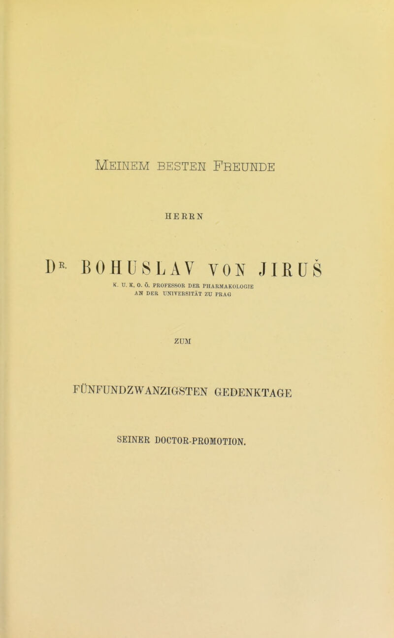 Meinem besten Freunde HERRN BOHÜSLAV VON JIRÜS K. U. K. 0. Ö. PROFESSOR DER PHARMAKOLOGIE AN DER UNIVERSITÄT ZU PRAG ZUM FÜNFUNDZWANZIGSTEN GEDENKTAGE SEINER DOCTOR-PROMOTION.