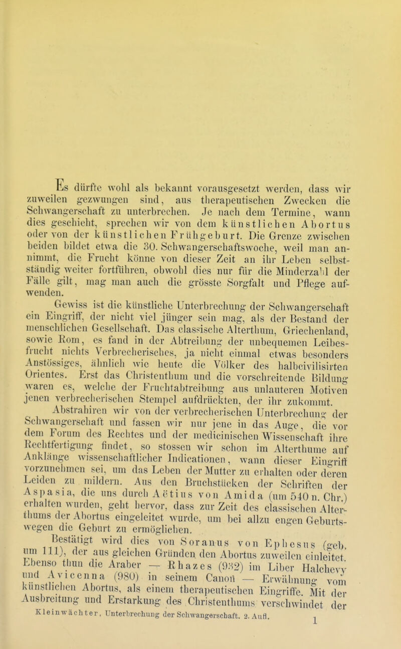 Es dürfte wohl als bekannt vorausgesetzt werden, dass wir zuweilen gezwungen sind, aus therapeutischen Zwecken die Schwangerschaft zu unterbrechen. Je nach dem Termine, wann dies geschieht, sprechen wir von dem künstlichen Abortus oder von der künstlichen Frühgeburt. Die Grenze zwischen beiden bildet etwa die 30. Schwangerschaftswoche, weil man an- nimmt, die Frucht könne von dieser Zeit an ihr Leben selbst- ständig weiter fortführen, obwohl dies nur für die Minderzahl der Fälle gilt, mag man auch die grösste Sorgfalt und Pflege auf- wenden. Gewiss ist die künstliche Unterbrechung der Schwangerschaft ein Eingriff, der nicht viel jünger sein mag, als der Bestand der menschlichen Gesellschaft. Das classische Altertlium, Griechenland, sowie Korn, es fand in der Abtreibung der unbequemen Leibes- frucht nichts Verbreclierischcs, ja nicht einmal etwas besonders Anstössiges, ähnlich wie heute die Völker des halbcivilisirten Orientes. Erst das Christenthum und die vorschreitende Bildung waren es, welclie der Fruchtabtreibung aus unlauteren Motiven jenen verbreclicrischen Stempel aufdrückten, der ihr zukommt. Abstrahiren wir von der verbrecherischen Unterbrechun^• der Schwangerschalt und fassen wir nur jene in das Auge, die vor dem Forum des Rechtes und der medicinischen Wissenschaft ihre Rechtfertigung findet, so stossen wir schon im Alterthume auf Anklänge wissenscliaftlicher Indicationen, wann dieser Ein«>-ritf vorzunehmen sei, um das Leben der Mutter zu ei halten oder deren Leiden zu mildern. Aus den Bruchstücken der Schriften der Aspasia, die uns durch Aetius von Ami da (um 540 n Chr) erhalten wurden, geht hervor, dass zur Zeit des classischen Altcr- ihums der Abortus eingeleitet wurde, um bei allzu engen Geburts- wegen die Geburt zu ermöglichen. Bestätigt wird dies von Soranus von Ephcsus (o-eb lim lllj, der aus gleichen Gründen, den Abortus zuweilen einleitet Ebenso thun die Araber — Rhazes (932) im Liber Halchevv lind Avicenna (980) in seinem Canon - Erwähnung vom luinstlichen Abortus, als einem therajieutischen Eingriffe Mit der Ausbreitung und Erstarkung des Christenthums verschwindet der Kleinwächter, Unterbrechung der Schwangerschaft. 2. Aufl.