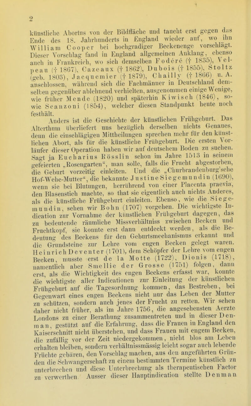 künstliche Abortus von der Bildfläcbe und taucht erst gegen das Ende des 18. Jcahrhundcrts in England wieder auf, wo ihn AVilliam Cooper bei hochgradiger Beckenenge vorschlagt. Dieser Vorschlag fand in England allgemeinen Anklang, ebenso auch in Frankreich, wo sich demselben Fodcrc (f 1835), Vel- peau (t 18G7), Cazeaux (f 18()2), Dubois (j 1855), Stoltz (geb. 18Ü3), Jacqucmier it 1879), Chailly (f 18Ü6) ii. A. anschlössen, während sich die Fachmänner in Deutschland dem- selben gegenüber ablehnend verhielten, ausgenommen einige Wenige, wie früher Mende (1820) und späterhin Kiwisch (1846), so- wie Scanzoni (1854), welcher diesen Standpunkt heute noch festhält. 1 , - Anders ist die Geschichte der künstlichen Frühgeburt. Das Alterthum Uberliefert uns bezüglich derselben nichts Genaues, denn die einschlägigen Mittheilungen sprechen mehr für den künst- lichen Abort, als für die künstliche Frühgeburt. Die ersten Vor- läufer dieser Operation haben wir auf deutschein Boden zu suchen. Sagt ja Eucharius Kösslin schon im Jahre 1513 in seinem geteierten „Rosengarten, man solle, falls die Frucht abgestorben, die Geburt vorzeitig einleiten. Und die „Churbrandenburg'sche Hof-Wehe-Mutter, die bekannte J u s t i n e S i e g e m u n d i n (1G90), wenn sie bei Blutungen, herrührend von einer Placenta praevia, den Blasenstich machte, so that sie eigentlich auch nichts Anderes, als die künstliche Frühgeburt einleiten. Ebenso, wie die Siege- mundin, sehen wir Bohn (1707) vorgehen. Die wichtigste In- dication zur Vornahme der künstlichen Frühgeburt dagegen, das zu bedeutende räumliche Missverhältniss zwischen Becken und Fruchtkopf, sie konnte erst dann entdeckt werden, als die Be- deutung des Beckens für den Geburtsmechanismus erkannt und die Grundsteine zur Lehre vom engen Becken gelegt waren. H e i n r i c h D e V e n t e r (1 701), dem Schöpfer der Lehre vom engen Becken, musste erst de la Motte (1722), Dionis (1718), namentlich aber Smellie der Grosse (1751) folgen, dann erst als die Wichtigkeit des engen Beckens erfasst war, konnte die 'wichtigste aller Indicationen zur Einleitung der künstlichen Frühgeburt auf die Tagesordnung kommen, das Bestreben, bei Gegenwart eines engen Beckens nicht nur das Leben der Mutter zu^schützen, sondern auch jenes der Frucht zu retten. Wir sehen daher nicht früher, als im Jahre 1756, die angesehensten Aerzte Londons zu einer Berathung zusammentreten und in dieser Den- man, gestützt auf die Erfahrung, dass die Frauen in England den Kaiserschnitt nicht überstehen, und dass Frauen mit engem Becken, die zufällig vor der Zeit niedergekommen, nicht blos am Leben erhalten bleiben, sondern verhältnissmässig leicht sogar auch lebende Früchte gebären, den Vorschlag machen, aus den angeführten Grün- den die Schwangerschaft zu einem bestimmten Termine künstlich zu unterbrechen und diese Unterbrechung als thera])eutischen Factor zu verwerthen Ausser dieser Hauptindication stellte Denman