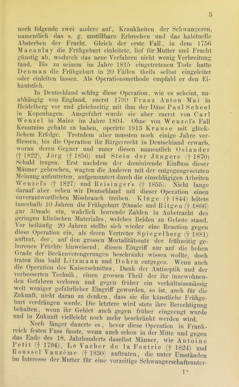 noch folgende zwei andere auf, Krankheiten der Schwangeren, namentlich das s. g-. unstillbare Erbrechen und das habituelle Absterben der Frucht. Gleich der erste Fall, in dem 1756 Macaulay die Frühgeburt einleitete, lief für Mutter und Frucht günstig ab, wodui'ch das neue Verfahren nicht wenig Verbreitung fand. Bis zu seinem iin Jahre 1815 eingetretenen Tode hatte Denman die Frühgeburt in 20 Fällen theils selbst eingeleitet oder einleiten lassen. Als Operationsmethode empfahl er den Ei- hautstich. In Deutschland schlug diese Operation, wie es scheint, un- abhängig von England, zuerst 1T<»*J Franz Anton Mai in Heidelberg vor und gleichzeitig mit ihm der Däne Paul Scheel in Kopenhagen. Ausgeführt wurde sie aber zuerst von Carl Wenzel in jMainz im Jahre 1804. Ohne von Wenzel's Fall Kenntniss gehabt zu haben, operirte 1813 Krause mit glück- lichem Erfolge. Trotzdem aber mussten noch einige Jahre ver- fliessen, bis die Operation ihr Bürgel recht in Deutschland erwarb, woran deren Gegner und unter diesen namentlich Osiander (1 1822), Jörg (1 1856) und Stein der Jüngere (f 1870) Schuld trugen. Erst nachdem der dominirende Einfluss dieser Männer gebrochen, wagten die Anderen mit der entgegengesetzten Meinung aufzutreten, aufgemuntert durch die einschläg'igen Arbeiten AVenzeFs (f 1827) und Reisinger's (f 1855). Nicht lange darauf aber sehen wir Deutschland mit dieser Operation einen unverantwortlichen Missbrauch treiben. Kluge (f 1844) leitete innerhalb 30 Jahren die Frühgeburt 20male und ßitgen (f 1866) gar SOmale ein, wahllich horrende Zahlen in Anbetracht des geringen klinischen Materiales, welches Beiden zu Gebote stand. Vor beiläufig 20 Jahren stellte sich Avieder eine Eeaction gegen diese Operation ein, als deren Vertreter Spiegelberg (f 1881) auftrat, der, auf den grossen Mortalitätssatz der fi-ühzeitig ge- borenen Früchte hinweisend, diesen Eingrift^ nur auf die hohen Grade der Beckenverengerungen beschränkt weissen wollte, docli traten ihm bald Eitz mann und Dohm entgegen. Wenn auch die Operation des Kaiserschnittes, Dank der Antiseptik und der verbesserten Technik, einen grossen Tlicil der ihr innewohnen- den Gefahren verloren und gegen früher ein verhältnissmässig weit weniger gefährlicher Eingriff geworden, so ist, auch für die Zukunft, nicht daran zu denken, dass sie die künstliche Frühge- burt verdrängen werde. Die letztere wird stets ihre Berechtigung behalten, wenn ihr Gebiet auch gegen früher eingeengt wurde lind in Zukunft vielleicht noch mehr beschränkt w^erden wird. ^ Noch länger dauerte es , bevor diese Operation in Frank- reich festen Fuss fasste, wenn auch schon in der Mitte und gcen das Ende des 18. Jahrhunderts daselbst Männer, wie Antoi^'nc Petit (f 1794), Le Vacher de la Feutrie (f 1824) und Roiissel Vauzemc (f 1830) auftraten, die unter Umständen im Interesse der Mutter für eine vorzeitige Schwangerschaftsunter- 1=^