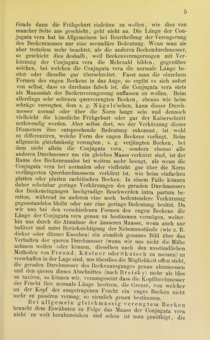 Grade dann die Frühgeburt einleiten zu wollen, wie dies von mancher Seite aus geschieht, geht nicht an. Die Länge der Con- jugata Vera hat im Allgemeinen bei Beurtheilung der Verengerung des Beckenraumes nur eine secundäre Bedeutung. Wenn man sie aber trotzdem mehr beachtet, als die anderen Beckendurchmesser, so geschieht dies deshalb, weil Beckenverengerungen mit Ver- kürzung der Conjugata vera die Mehrzahl bilden, gegenüber solchen, bei welchen die Conjugata vera die normale Länge be- sitzt oder dieselbe gar überschreitet. Fasst man die einzelnen Formen des engen Beckens in das Auge, so ergibt es sich sofort von selbst, dass es durchaus falsch ist, die Conjugata vera stets als Maassstab der Beckenverengerung auffassen zu wollen. Beim allerdings sehr seltenen querverengten Becken, ebenso wie beim schräge verengten, dem s. g. Nägele'schen, kann dieser Durch- messer normal oder über die Norm lange sein und dennoch vielleicht die künstliche Frühgeburt oder gar der Kaiserschnitt nothwendig werden. Aber selbst dort, wo der Verkürzung dieses Diameters ihre entsprechende Bedeutung zukommt, ist wohl zu differenziren, welche Form des engen Beckens vorliegt. Beim allgemein gleichmässig verengten, s. g. verjüngten Becken, bei dem nicht allein die Conjugata vera, sondern ebenso alle anderen Durchmesser um ein gleiches Maass verkürzt sind, ist der Raupa des Beckencanales bei weitem mehr beengt, als wenn die Conjugata vera bei normalen oder vielleicht gar über die Norm verlängerten Querdurchmessern verkürzt ist, wie beim einfachen platten oder platten rachitischen Becken. In einem Falle können daher scheinbar geringe Verkürzungen des geraden Durchmessers des Beckeneinganges hochgradige Beschwerden intra partum be- reiten, während im anderen eine noch bedeutendere Verkürzung gegenstandslos bleibt oder nur eine geringe Bedeutung besitzt. Da wir nun bei den verschiedenen Formen des engen Beckens die Länge der Conjugata vera genau zu bestimmen vermögen, weiter- hin uns durch die Abnahme der äusseren Maasse, wenn auch nur indirect und unter Berücksichtigung der Nebenumstände (wie z. B. dicker oder dünner Knochen) ein ziemlich genaues Bild über das Verhalten der queren Durclimesser (wenn wir uns nicht die Mühe nehmen wollen oder können, dieselben nach den umständlichen Methoden von Freund, K ü s t n e r oder 8 k u t s c h zu messen) zu verschaffen in der Lage sind, uns überdies die Möglichkeit off'en steht, die geraden Durchmesser des Beckenausganges genau abzumessen und den queren dieses Abschnittes (nach Breisk^y) mehr als blos zu taxiren, so können wir, vorausgesetzt dass die Kopfdurelimesser der Frucht ihre normale Länge besitzen, die Grenze, von welcher an der Kopf der ausgetragenen Frucht ein enges Becken nicht mehr zu passiren vermag, so ziemlich genau bestimmen. Bei allgemein gleichmässig verengtem Becken braucht dem Erwähnten zu Folge das Maass der Conjugata vera nicht zu weit herabzusinken und schon ist man genöthi«-t die