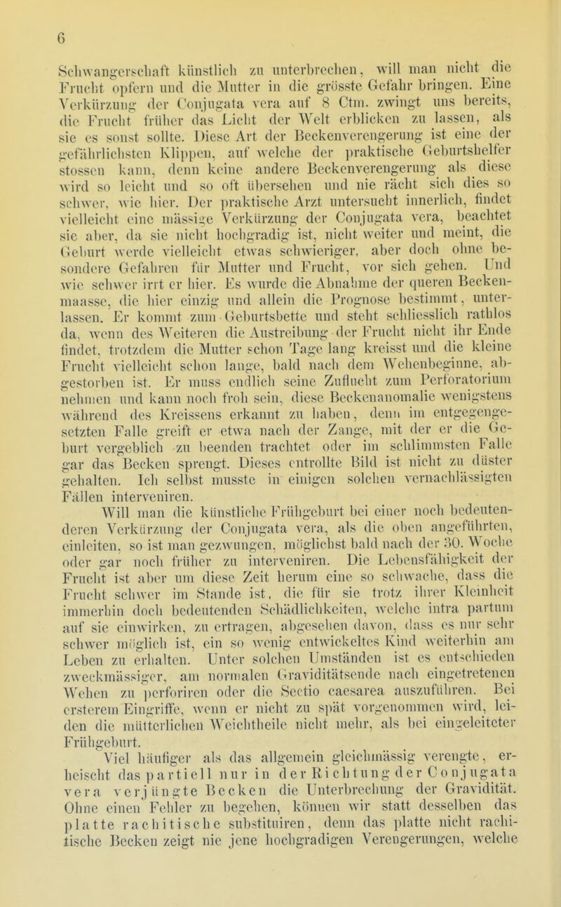 Scliwangevscliaft künstlicli zu unterbrcclien, will man nicht die Fniclit opfern und die Mutter in die grüsstc Gefahr bringen. Eine Verkürzung der Conjugata vera auf 8 Ctm. zwingt uns bereits, die Fruclit früher däs Liclit der Welt erblicken zu lassen, als sie es sonst sollte. Diese Art der Beckenverengerung ist eine der gefährlichsten Klippen, auf welche der praktische Geburtshelfer stossen kann, denn keine andere Beckenverengerung als diese wird so leicht und so oft übersehen und nie rächt sich dies so schwer, wie hier. Der praktische Arzt untersucht innerlich, findet vielleicht eine niässige Verkürzung der Conjugata vera, beachtet sie aber, da sie nicht hochgradig ist, nicht weiter und meint, die (ieburt werde vielleicht etwas schwieriger, aber doch ohne be- sondere Gefahren für Mutter und Frucht, vor sich gehen. Und wie schwer irrt er hier. Es wurde die Abnahme der queren Becken- maasse, die hier einzig und allein die Prognose bestimmt, unter- lassen. Er kommt zun\ (leburtsbette und steht schliesslich rathlos da, wenn des Weiteren die Austreibung der Frucht nicht ihr Ende lindet, trotzdem die Mutter schon Tage lang kreisst und die kleine Frucht vielleicht schon lange, bald nach dem AVehenbeginne, ab- gestorben ist. Er muss endlich seine Zuflucht zum Perforatorium nehmen und kann noch froh sein, diese Beckenanomalie wenigstens während des Kreissens erkannt zu haben, denn im entgegenge- setzten Falle greift er etwa nach der Zange, mit der er die Ge- burt vergeblich zu beenden trachtet oder im schlimmsten Falle gar das Becken sprengt. Dieses entrollte Bild ist nicht zu düster gehalten. Ich selbst musstc in einigen solchen vernachlässigten Fällen interveniren. Will man die künstliche Frühgeburt bei einer noch bedeuten- deren Verkürzung der Conjugata vera, als die oben angeführten, einleiten, so ist man gezwungen, möglichst bald nach der HO. Woche oder gar noch früher zu interveniren. Die Lcl)ensfähigkeit der Frucht ist aber um diese Zeit herum eine so schwache, dass die Frucht schwer im Stande ist, die für sie trotz ihrer Klemhcit inmierhin doch bedeutenden Schädlichkeiten, welche intra partum auf sie einwirken, zu ertragen, abgeselien davon, dass es nur sehr schwer müglich ist, ein so wenig entwickeltes Kind weiterhin am Leben zu erhalten. Unter solchen Umständen ist es entschieden zweckmässiger, am normalen (o-aviditätsende nach eingetreteneu Wehen zu perforiren oder die Sectio caesarea auszuführen. Bei crsterem Eingriffe, wenn er nicht zu S])ät vorgenommen wird, lei- den die mütterlichen AVeichtheile nicht mehr, als bei eingeleiteter Frühgeburt. Viel häufiger als das allgemein gleichinässig verengte, er- heischt das partiell nur in der Ri chtung der Conjugata vera verj üngte Becken die Unterbrechung der Gravidität. Ohne einen Fehler zu begehen, können wir statt desselben das platte rachitische substituiren, denn das platte nicht rachi- lische Becken zeigt nie jene hochgradigen Verengerungen, welche