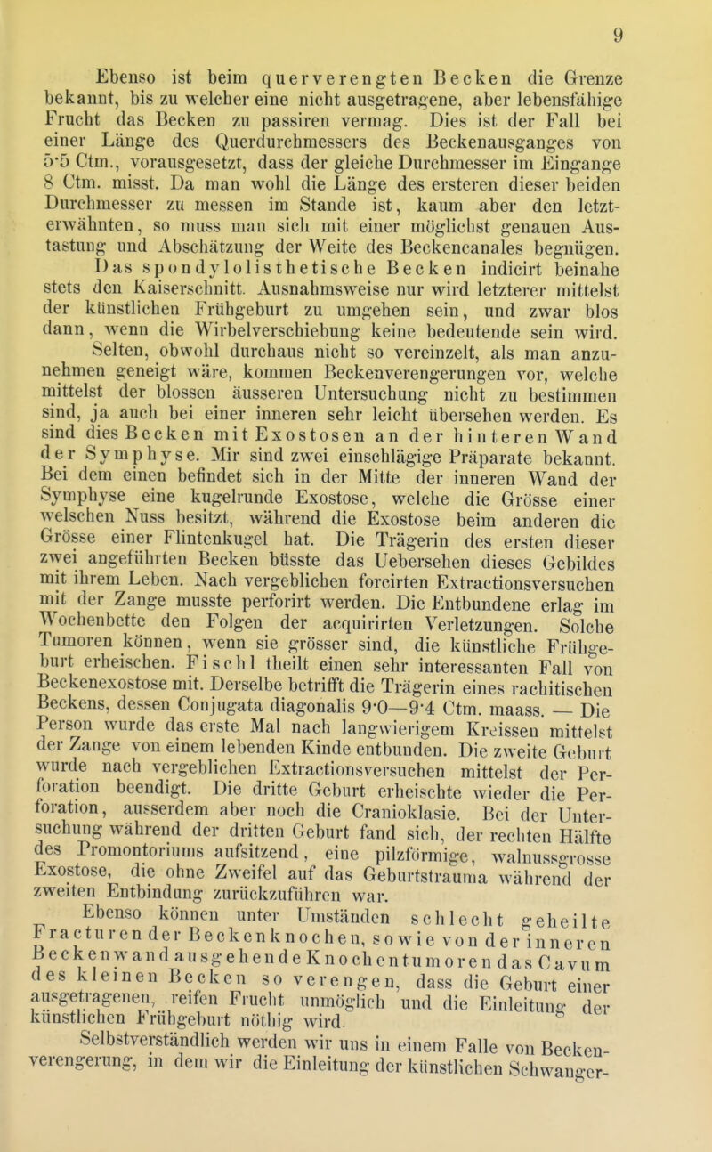 Ebenso ist beim querverengten Becken die Grenze bekannt, bis zu welcher eine nicht ausgetragene, aber lebensfähige Frucht das Becken zu passiren vermag. Dies ist der Fall bei einer Länge des Querdurchmessers des Beckenausganges von ö'5 Ctm., vorausgesetzt, dass der gleiche Durchmesser im Eingange 8 Ctm. misst. Da man wohl die Länge des ersteren dieser beiden Durchmesser zu messen im Stande ist, kaum aber den letzt- erwähnten, so muss man sich mit einer möglichst genauen Aus- tastung und Abschätzung der Weite des Beckencanales begnügen. Das spondylolisthetische Becken indicirt beinahe stets den Kaiserschnitt. Ausnahmsweise nur wird letzterer mittelst der künstlichen Frühgeburt zu umgehen sein, und zwar blos dann, wenn die Wirbelverschiebung keine bedeutende sein wird. Selten, obwohl durchaus nicht so vereinzelt, als man anzu- nehmen geneigt wäre, kommen Beckenverengerungen vor, welche mittelst der blossen äusseren Untersuchung nicht zu bestimmen sind, ja auch bei einer inneren sehr leicht übersehen werden. Es sind diesBecken mitExostosen an der hinteren Wand der Symphyse. Mir sind zwei einschlägige Präparate bekannt. Bei dem einen betindet sich in der Mitte der inneren Wand der Symphyse eine kugelrunde Exostose, welche die Grösse einer welschen Nuss besitzt, während die Exostose beim anderen die Grösse einer Flintenkugel hat. Die Trägerin des ersten dieser zvyei angeführten Becken büsste das Uebersehen dieses Gebildes mit ihrem Leben. Nach vergeblichen forcirten Extractionsversuchen mit der Zange musste perforirt werden. Die Entbundene erlag im Wochenbette den Folgen der acquirirten Verletzungen. Solche Tumoren können, wenn sie grösser sind, die künstliche Frühge- burt erheischen. Fischl theilt einen sehr interessanten Fall von Beckenexostose mit. Derselbe betrifft die Trägerin eines rachitischen Beckens, dessen Conjugata diagonalis 9*0—9'4 Ctm. maass. — Die Person wurde das erste Mal nach langwierigem Kreisseu mittelst der Zange von einem lebenden Kinde entbunden. Die zweite Geburt wurde nach vergeblichen Extractionsversuchen mittelst der Per- foration beendigt. Die dritte Geburt erheischte wieder die Per- foration, ausserdem aber noch die Cranioklasie. Bei der Unter- suchung während der dritten Geburt fand sich, der rechten Hälfte des Promontoriums aufsitzend, eine pilzförmige, walnusso-ros-^e Exostose, die ohne Zweifel auf das Gebiirtstrauma während der zweiten Entbindung zurückzuführen war. Ebenso können unter Umständen schlecht geheilte Fracturen der Becken knochen, so wie von der inneren Becken wand ausgehende Knochentumoren das Cavum des kleinen Becken so verengen, dass die Geburt einer ausgetragenen, reifen Frucht unmöglich und die Einleitung der kunstlichen Frühgeburt nöthig Avird. Selbstverständlich werden wir uns in einem Falle von Becken Verengerung, in dem wir die Einleitung der künstlichen Schwanger-