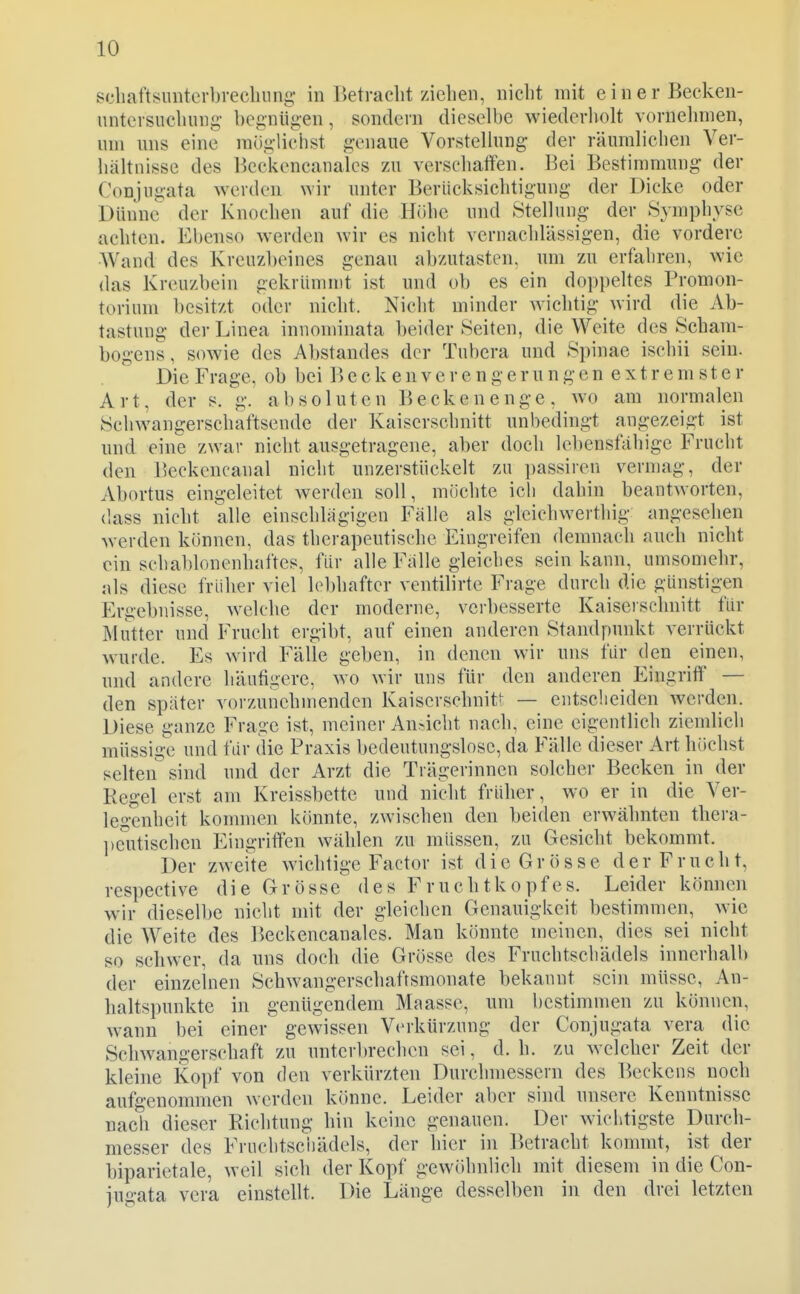 scliaftsuiiterbrecliung- in Betracht ziehen, nicht mit einer Beeken- untcrsiichung- begnügen, sondern dieselbe wiederholt vornehmen, um uns eine möglichst genaue Vorstellung der räumlichen Ver- hältnisse des Beckencanalcs zu verschatien. Bei Bestimmung der Conjugata werden wir unter Berücksichtigung der Dicke oder Dünne der Knochen auf die Höhe und Stellung der Symphyse achten. Ebenso werden wir es nicht vernachlässigen, die vordere AVand des Kreuzbeines genau abzutasten, um zu erfahren, wie das Kreuzbein gekriininit ist und ob es ein dopi)eltes Promon- torium besitzt oder nicht. Nicht minder wichtig wird die Ab- tastung der Linea innominata beider Seiten, die Weite des Scham- bogens , sowie des Abstandes der Tubera und Spinae ischii sein. Die Frage, ob bei Becken Verengerungen extremster Art, der s. g. absoluten B e ck e n e n g e , wo am normalen Schwangerschaftsende der Kaiserschnitt unbedingt angezeigt ist und eine zwar nicht ausgetragene, aher doch lebensfähige Frucht den Beckencanal nicht unzerstiickelt zu passiren vermag, der Abortus eingeleitet werden soll, möchte ich dahin beantAvorten, dass nicht alle einschhigigen Fälle als gleich werthig angesehen werden können, das therapeutische Eingreifen demnach auch nicht ein schablonenhaftes, für alle Fälle gleiches sein kann, umsomehr, als diese früher viel lebhafter ventilirte Frage durch die günstigen Ergebnisse, w^elche der moderne, verbesserte Kaiscischnitt für Mutter und Frucht ergibt, auf einen anderen Standpunkt verrückt wurde. Es wird Fälle geben, in denen wir uns für den einen, und andere häutigere, wo wir uns für den anderen Eingriff — den später vorzunehmenden Kaiserschnitt — entscheiden werden. Diese ganze Frage ist, meiner An.-icht nach, eine eigentlich ziemlich müssig-e und für die Praxis bedeutungslose, da Fälle dieser Art höchst selten sind und der Arzt die Trägerinnen solcher Becken in der Regel erst am Kreissbette und nicht früher, wo er in die Ver- legenheit kommen könnte, zwischen den beiden erwähnten thera- Ijc'iitischcn Eingriffen wählen zu müssen, zu Gesicht bekommt. Der zweite wichtige Factor ist die Grösse der Frucht, respective die Grösse des Fruchtkopfes. Leider können wir dieselbe nicht mit der gleichen Genauigkeit bestimmen, wie die Weite des Beckencanalcs. Man könnte meinen, dies sei nicht so schwer, da uns doch die Grösse des Fruchtschädels innerhalb der einzelnen Schwangerschaftsmonate bekannt sein müsse, An- haltspunkte in genügendem Maasse, um bestimmen zu können, wann bei einer gewissen Verkürzung der Conjugata vera die Schwangerschaft zu unterbrechen sei, d. h. zu welcher Zeit der kleine Kopf von den verkürzten Durchmessern des Beckens noch aufgenommen werden könne. Leider aber sind unsere Kenntnisse nach dieser Richtung hin keine genauen. Der wichtigste Durch- messer des Fruchtsciiädels, der hier in P)etracht kommt, ist der biparietale, weil sich der Kopf gewiihnlich mit diesem in die Con- jugata vera einstellt. Die Länge desselben in den drei letzten