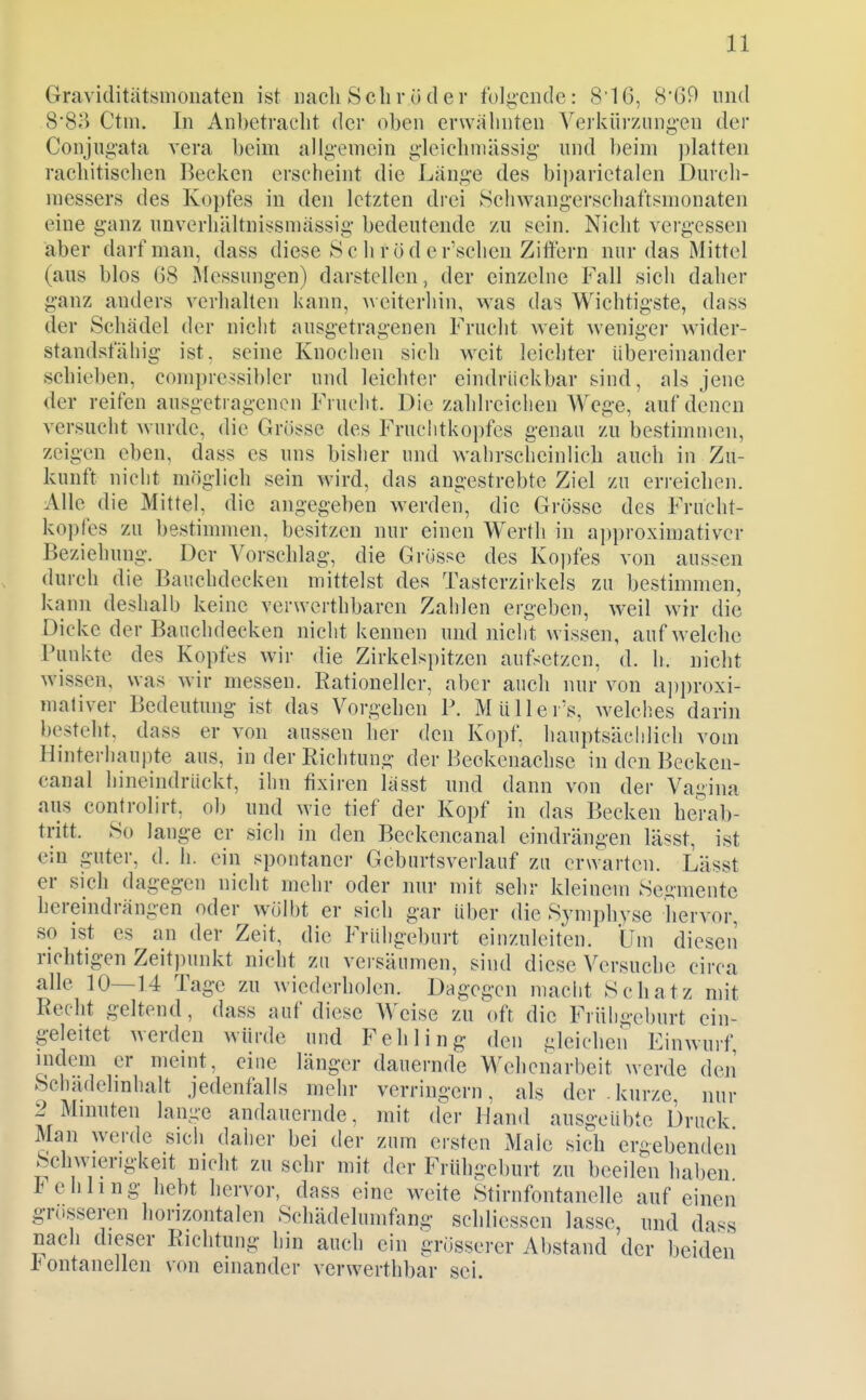 Graviditätsmonaten ist nach Schröder foliicndc: 8'16, 8'69 und 8*8^^ Ctm. In Anbetracht der oben erwähnten Verkürzung-en der Conjiigata vera beim allgemein gleichniässig und beim jilatten rachitischen Becken erscheint die Länge des biparictalen Durch- messers des Kopfes in den letzten drei Schwangerschaftsmonaten eine ganz unverhältnissmässig bedeutende zu sein. Nicht vergessen aber darf man, dass diese S c h rö d e r'schen Ziffern nur das Mittel (aus blos 08 Messungen) darstellen , der einzelne Fall sich daher ganz anders verhalten kann, weiterhin, was das Wichtigste, dass der Schädel der niclit ausgetragenen Frucht weit weniger wider- standsfähig ist, seine Knochen sich weit leichter übereinander schieben, compressibler und leichter eindrückbar sind, als jene der reifen ausgeti agencn Frucht. Die zahlreichen Wege, auf denen versucht wurde, die Grösse des Fruclitkopfcs genau zu bestimmen, zeigen eben, dass es uns bisher und wahrscheinlich auch in Zu- kunft nicht möglich sein wird, das angestrebte Ziel zu erreichen. Alle die Mittel, die angegeben werden, die Grösse des Frucht- kopfes zu bestimmen, besitzen nur einen Werth in approximativer Beziehung. Der Vorschlag, die Grösse des Kopfes von aussen durch die Bauchdecken mittelst des Tasterzirkels zu bestimmen, kann deshalb keine verwerthbarcn Zahlen ergeben, weil wir die Dicke der Banchdecken nicht kennen und nicht wissen, aufweiche runkte des Kopfes wir die Zirkelspitzen autsetzen, d. h. nicht wissen, was wir messen. Rationeller, aber auch nur von api)roxi- maliver Bedeutung ist das Vorgehen P. Müller's, welches darin besteht, dass er von aussen her den Kopf, hauptsächlich vom Hinterhaupte aus, in der Richtung der Beokenachse in den Becken- canal hineindriickt, ihn tixiren lässt und dann von der Vagina aus controlirt, ob und wie tief der Kopf in das Becken herab- tritt. So lange er sich in den Beckencanal eindrängen lässt, ist ein guter, d. h. ein spontaner Geburtsverlauf za erwarten. Lässt er sich dagegen nicht mehr oder nur mit sehr kleinem Segmente heremdrängen oder wölbt er sich gar über die Symphyse hervor, so ist es an der Zeit, die Frühgeburt einzuleiten. Um diescii richtigen Zeitpunkt nicht zu versäumen, sind diese Versuche circa alle 10—14 Tage zu wiederholen. Dagegen maclit Schatz mit Recht geltend, dass auf diese Weise zu oft die Frühgeburt ein- geleitet werden würde und Fehling den gleichen Einwurf mdem er meint, eine länger dauernde Wehenarbeit werde den Schadehnhalt jedenfalls mehr verringern, als der .kurze, nur 2 Mnmten lange andauernde, mit der Hand ausgeübte Druck Man werde sich daher bei der zum ersten Male sich ergebenden Schwierigkeit nicht zu sehr mit der Frühgeburt zu beeilen haben 1< ehling hebt hervor, dass eine weite Stirnfontanelle auf einen grosseren horizontalen Schädelumfang schliessen lasse, und dass nach dieser Richtung hin auch ein grösserer Abstand der beiden Fontanellen von einander verwerthbar sei.