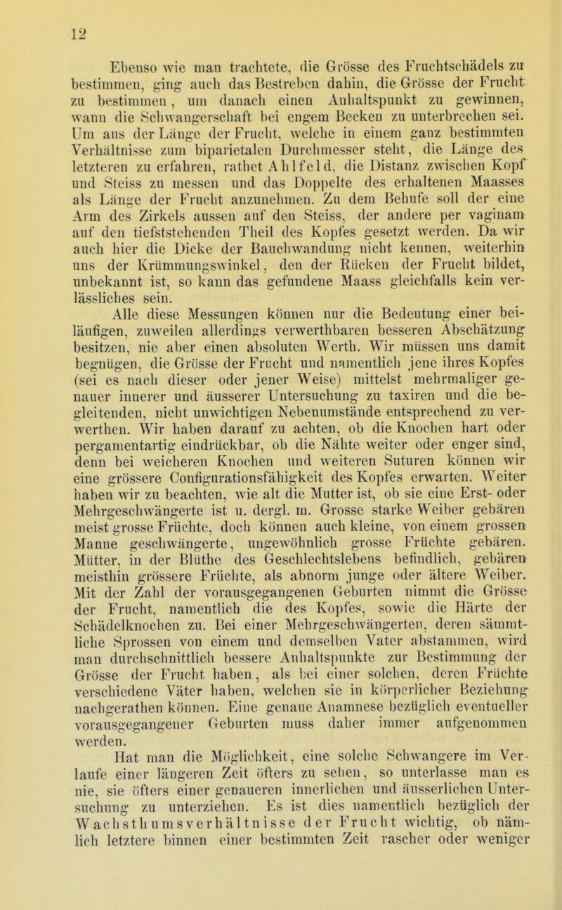 Ebenso wie man trachtete, die Grösse des Fruchtschädels zu bestimmen, ging auch das Bestreben dabin, die Grösse der Fnicbt zu bestimmen, um danach einen Anhaltspunlvt zu gewinnen, wann die .Schwangerschaft bei engem Becken zu unterbrechen sei. Um aus der Länge der Frucht, weiche in einem ganz bestimmten Verhältnisse zum biparietalen Durchmesser steht, die Länge des letzteren zu erfahren, rathet Ah 1 feld, die Distanz zwischen Kopf und Steiss zu messen und das Doppelte des erhaltenen Maasses als Länge der Frucht anzunehmen. Zu dem Behufe soll der eine Arm des Zirkels aussen auf den Steiss, der andere per vaginam auf den tiefststehenden Theil des Kopfes gesetzt werden. Da wir auch hier die Dicke der Baucliwandung nicht kennen, weiterhin uns der Kriimmungswinkel, den der Rücken der Frucht bildet, unbekannt ist, so kann das gefundene Maass gleichfalls kein ver- lässliches sein. Alle diese Messungen können nur die Bedeutung einer bei- läufigen, zuweilen allerdings verwerthbaren besseren Abschätzung besitzen, nie aber einen absoluten Werth. Wir müssen uns damit begnügen, die Grösse der Frucht und namentlich jene ihres Kopfes (sei es nach dieser oder jener Weise) mittelst mehrmaliger ge- nauer innerer und äusserer Untersuchung zu taxiren und die be- gleitenden, nicht unwichtigen Nebenumstände entsprechend zu ver- werthen. Wir haben darauf zu achten, ob die Knochen hart oder pergamentartig eindrückbar, ob die Nähte weiter oder enger sind, denn bei weicheren Knochen und weiteren Suturen können wir eine grössere Configurationsfähigkeit des Kopfes erwarten. Weiter haben wir zu beachten, wie alt die Mutter ist, ob sie eine Erst- oder Mehrgeschwängerte ist u. dergl. m. Grosse starke Weiber gebären meist grosse Früchte, doch können auch kleine, von einem grossen Manne geschwängerte, ungewöhnlich grosse Früchte gebären. Mütter, in der Blüthe des Geschlechtslebens befindlich, gebären meisthin grössere Früchte, als abnorm junge oder ältere Weiber. Mit der Zahl der vorausgegangenen Geburten nimmt die Grösse der Frucht, namentlich die des Kopfes, sowie die Härte der Schädelknochen zu. Bei einer Mehrgeschwängerten, deren sämmt- liche Sprossen von einem und demselben Vater abstammen, wird man durchschnittlich bessere Anhaltspunkte zur Bestimmung der Grösse der Frucht haben, als bei einer solchen, deren Früchte verschiedene Väter haben, welchen sie in körperlicher Beziehung^ nachgerathen können. Eine genaue Anamnese bezüglich eventueller vorausgegangener Geburten niuss daher immer aufgenommen werden. Hat man die Möglichkeit, eine solche Schwangere im Ver- laufe einer längeren Zeit öfters zu sehen, so unterlasse man es nie, sie öfters einer genaueren innerlichen und äusserlichen Unter- suchung zu unterziehen. Es ist dies namentlich bezüglich der Wachsthumsverhältnisse der Frucht wichtig, ob näm- lich letztere binnen einer bestimmten Zeit rascher oder weniger