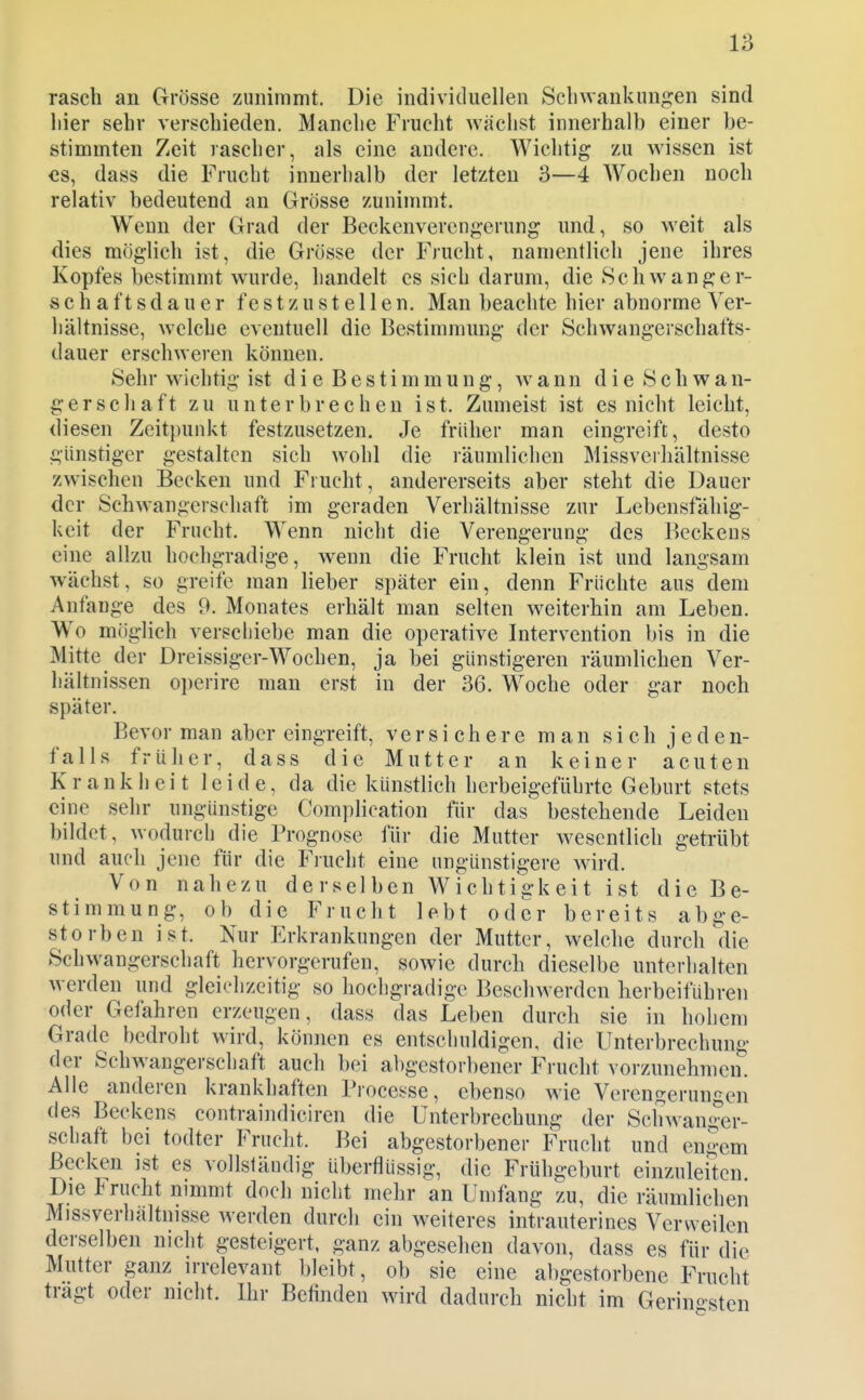 rasch an Grösse zunimmt. Die individuellen Scliwankiingen sind liier sehr verschieden. Manche Frucht wachst innerhalb einer be- stimmten Zeit rascher, als eine andere. Wichtig zu wissen ist CS, dass die Frucht innerhalb der letzten 3—4 Wochen noch relativ bedeutend an Grösse zuniumit. Wenn der Grad der Beckenverengerung imd, so weit als dies möglich ist, die Grösse der Frucht, namentlich jene ihres Kopfes bestimmt wurde, handelt es sich darum, die Schwanger- schaftsdauer f est zu stellen. Man beachte hier abnorme Ver- hältnisse, welche eventuell die Bestimmung der Schwangerschafts- dauer erschweren können. Sehr wichtig ist di e Bestimmung, wann die Sch wan- gerschaft zu unterbrechen ist. Zumeist ist es nicht leicht, diesen Zeitpunkt festzusetzen. Je früher man eingreift, desto günstiger gestalten sich wohl die räumlichen Missverhältnisse zwischen Becken und Frucht, andererseits aber steht die Dauer der Schwangerschaft im geraden Verhältnisse zur Lebensfähig- keit der Frucht. Wenn nicht die Verengerung des Beckens eine allzu hochgradige, wenn die Frucht klein ist und langsam wächst, so greife man lieber später ein, denn Früchte aus dem Anfange des 9. Monates erhält man selten weiterhin am Leben. Wo möglich verschiebe man die operative Intervention bis in die Mitte der Dreissiger-Wochen, ja bei günstigeren räumlichen Ver- hältnissen operire man erst in der 36. Woche oder gar noch später. Bevor man aber eingreift, versichere man s i c h j e d e n- falls früher, dass die Mutter an keiner acuten Krankheit leide, da die künstlich herbeigeführte Geburt stets eine sehr ungünstige Comphcation für das bestehende Leiden bildet, wodurch die Prognose für die Matter wesentlich getrübt und auch jene für die Frucht eine ungünstigere wird. Von nahezu derselben Wichtigkeit ist die Be- stimmung, ob die Frucht lebt oder bereits abge- storben ist. Nur Erkrankungen der Mutter, welche durch die Schwangerschaft hervorgerufen, sowie durch dieselbe unterhalten werden und gleichzeitig so hochgradige Beschwerden herbeiführen oder Gefahren erzeugen, dass das Leben durch sie in hohem Grade bedroht wird, können es entschuldigen, die Unterbrechung der Schwangerschaft auch bei abgestorbener Frucht vorzunehmen. Alle anderen krankhaften Processe, ebenso wie Verengerungen des Beckens contraindiciren die Unterbrechung der Schwanger- schaft bei todter Frnclit. Bei abgestorbener Frucht und engem Becken ist es vollständig überflüssig, die Frühgeburt einzuleiten Die Irucht nimmt doch nicht mehr an Umfang zu, die räumlichen Missverhältnisse werden durch ein weiteres intrauterines Verweilen derselben nicht gesteigert, ganz abgesehen davon, dass es für die Mutter ganz irrelevant bleibt, ob sie eine abgestorbene Frucht tragt oder nicht. Ihr Befinden wird dadurch nicht im Gerino-sten