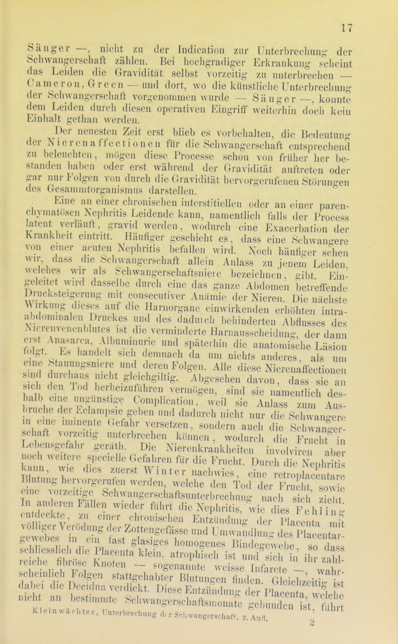 Sänger —, nicht zu der Indication zur Unterbreeliim«;- der Schwangerschaft zählen. Bei hochgradiger Erkrankung Fclieint das Leiden die Gravidität selbst vorzeitig zu unterbrechen Cameron, Green — und dort, wo die künstliche Unterbrechung der Schwangerschaft vorgenommen wurde — Sänger ~. konnte dem Leiden durch diesen operativen Eingriff weiterhin doch kein Einhalt gethan werden. Der neuesten Zeit erst blieb es vorbehalten, die Bedeutung der Nierenaffectionen für die Schwangerschaft entsprechend zu beleuchten, mögen diese Processe schon von früher her be- standen haben oder erst während der Gravidität auftreten oder gar nur Folgen von durch die Gravidität hervorgerufeneji Stüruno-en des Gesammtorganismus darstellen. Eine an einer chronischen interstitiellen oder an einer paren- chymatösen Nephritis Leidende kann, namentlich falls der Process latent verläuft, gravid werden, wodurch eine Exacerbation der Krankheit eintritt. Häufiger geschieht es, dass eine Schwan-ere von einer acuten Nephritis betällen wird. Noch häufi-er sehen wir, dass die Schwangerschaft allein Anlass zu jenem Leiden welches wir als Schwangerschaftsniere bezeichnen, dbt Ein- geleitet wird dasselbe durch eine das ganze Abdomen beti-effende Druck.teig^rung mit consecutiver Anämie der Nieren. Die nächste V irkung dieses auf die Harnorgane einwirkenden erhöhten intra- abdominalen Druckes und des daduich behinderten Abflusses des Nierenvenenblutes ist die verminderte Harnausscheiduno- der dann erst AnasaiTa, Albuminurie und späterhin die anatomische Läsion folgt. Es handelt sich demnach da um nichts anderes, als um eine Stauungsniere und deren Folgen. Alle diese Nierenaffectionen sid den S 8-leiehgiltig. Abgesehen davon, dass ^e an sicl den 1 od herbeizuführen vermögen, sind sie namentlich des- halb eine ungunstige Complication, weil sie Anlass zum Au- bruche der Eclampsie geben und dadurch nicht nur die Schwano^m^ in eine im.nente (Jefahr versetzen, sondern auch die Scl wa^^^^^^^^^^ sehaft vorzeitig unterbrechen können, wodurch die F 2 in Lebensgefahr geräth. Die Nierenkrankheiten involviren aber noch weitere specielle Gefahren für die Frucht. Durch die Nephriti kann, wie dies zuerst AVinter nachwies, eine retropkce are Blutung hervorgerufen werden, welche den Tod der FrucM Towie eine vorzeige Sehwangerschaftsunterbrechung iLh z^ ,^ In anderen Fallen wieder führt die Nephritis, wie dies Fe hl i^^-' en deckt^ zu einer chronischen Entzündung der P a enH mil il^ ehf t^T'^'T ^--^^^»^ de^i^l^Sn; ' r ! V L glasiges homogenes Bindeft-ewebe so d«^« itane nmoso Knoten — sogenannte weisse Inforcte — wnl„- hemlieh Folgen stattgehabter lilntnngen finden. G eich.'eit l t' dal,c, d,e Deeulna,verdiel<t. Diese Entziimhn.g der Plaeei! a eleW meb an l,est,n„nte Sel,wangersel,aftsn,onare geln, de l't ib
