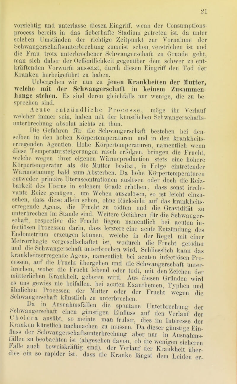 vorsichtig- und unterlasse diesen EingritF. wenn der Consumptions- process bereits in das fieberhafte kStadiura getreten ist, da unter solchen l^mständen der richtige Zeitpunkt zur Vornalinie der Schwangerschaftsunterbrechung zumeist schon verstrichen ist und die Frau trotz unterbrochener Schwangerscliaft zu Grunde geht, man sich daher der Oeftentlichkeit gegenüber dem schwer zu ent- kräftenden Vorwurfe aussetzt, durch diesen Eing-riff den Tod der Kranken herbeigeführt zu haben. Uebergehen wir nun zu jenen Krankheiten der Mutter, welche mit der Schwangerscliaft in keinem Znsammen- hange stehen. Es sind deren gleichfalls nur wenige, die zu be- sprechen sind. Acute entzündliche Processe, möge ihr Verlauf welcher immer sein, haben mit der künstlichen Schwangerschafts- unterbrechung absolut nichts zu thun. Die Gefahren für die Schwangerschaft bestehen bei den- selben in den hohen Körpertemperaturen und in den krankheits- erregenden Agentien. Hohe Körpertemperaturen, namentlich wenn diese Temperatursteigerungen rasch erfolgen, bringen die Frucht, welche wegen ihrer eigenen Wärmcproduction stets eine höhere Körpertemperatur als die Mutter besitzt, in Folge eintretender Wiirmestauung bald zum Absterben. Da hohe Körpertemperaturen entweder primäre Uteruscontrationen auslosen oder doch die Reiz- barkeit des Uterus in solchem Grade erhöhen, dass sonst irrele- vante Reize genügen, um Wehen auszulösen, so ist leicht einzu- sehen, dass diese allein schon, ohne Rücksicht auf das krankheits- erregende Agens, die Frucht zu tiidten und die Gravidität zu unterbrechen im Stande sind. Weitere Gefahren für die Schwanger- schaft, respective die Frucht liegen namentlich bei acuten^in- fectiösen Processen darin, dass letztere eine acute Entzündung des Endometrium erzeugen können, welche in der Regel mit einer Metrorrhagie vergesellschaftet ist, wodurch die Frucht getödtet und die Schwangerschaft unterbrochen wird. Schliesslich kann das krankheitserregende Agens, namentlich bei acuten infcctiösen Pro- cessen, auf die Frucht übergehen und die Schwangerschaft unter- brechen, wobei die Frucht lebend oder todt, mit den Zeichen der mütterlichen Krankheit, geboren wird. Aus diesen Gründen wird es uns gewiss nie beifallen, bei acuten Exanthemen. Typhen und ähnlichen Processen der Mutter oder der Frucht we^-en die Schwangerschaft künstlich zu unterbrechen. ^ Da in Ausnahmsfällen die spontane Unterbrechung der Schwangerschatt einen günstigen Einfluss auf den Verlauf der Che era ausübt, so meinte man früher, dies im Interesse der Kranken künstlich nachmachen zu müssen. Da dieser günstige Ein- tiuss der Scliwangci-schaftsunterbrechung aber nur in Ausnahms- tal en zu beobachten ist (abgesehen davon, ob die wenigen sicheren Italic auch beweiskräftig sind), der Verlauf der Krankheit über dies ein so rapider ist, dass die Kranke längst dem Leiden er