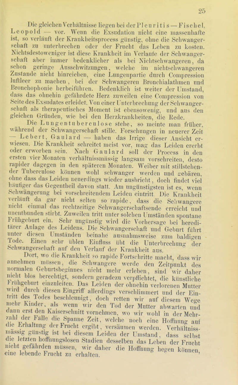 Die g'leiclien Vcrliältnisse liegen bei derPleuriti s — Fiscliel. Leopold — vor. Wenn die Exsudation nicht eine massenhafte ist, so verläuft der Krankheitsprocess g-ünstig-, ohne die Schwanger- schaft zu unterbrechen oder der Frucht das Leben zu kosten. Nichtsdestoweniger ist diese Krankheit im Verlaufe der Schwanger- schaft aber immer bedenklicher als bei Nichtschwangeren, da schon geringe Ausschwitzungen, welche im nichtschwangeren Zustande nicht hinreichen, eine Lungenpartie durch Compression luftleer zu machen , bei der Schwangeren Bronchialatlimen und Bronchophonie herbeifiihien. Bedenklich ist weiter der Umstand, dass das ohnehin gefährdete Herz zuweilen eine Compression von Seite des Exsudates erleidet. Von einer Unterbrechung der Schwanger- schaft als therapeutisches Moment ist ebensowenig, und aus den gleichen Gründen, wie bei den Herzkrankheiten, die Rede. Die Lungen tu bereu lose stehe, so meinte man früher, während der Schwangerschaft stille. Forschungen in neuei-er Zeit -- Lebert, Gaulard — haben das Irrige dieser Ansicht er- wiesen. Die Krankheit schreitet meist vor, mag das Leiden ererbt oder erworben sein. Nach Gaulard soll der Process in den ersten vier Monaten verhältnissmässig langsam vorschreiten, desto rapider dagegen in den späteren Monaten. Weiber mit stillstehen- der Tuberculose können wohl schwanger werden und aebären. ohne dass das Leiden neuerdings wieder ausbricht, doch findet viel liautiger das Gegentheil davon statt. Am ungünstigsten ist es, wenn Schwängerung bei vorschreitendem Leiden^eintritt Die Krankheit verläuft da gar nicht selten so rapide, dass die Scliwangere nicht einmal das rechtzeitige Schwangerschaftsende erreicht und unentbunden stirbt. Zuweilen tritt unter solclien Umständen spontane Frühgeburt ein. Sehr ungünstig wird die Vorhersage bei heredi- tärer Anlage des Leidens. Die Schwangerschaft und Geburt fuhrt unter diesen Umständen beinahe ausnahmsweise zum baldi-en lode. Emen sehr üblen Einfliiss übt die Unterbrechun'>- der Schwangerschaft auf den Verlauf der Krankheit aus. Dort, wo die Krankheit so rapide Fortschritte macht, dass wir annehmen müssen, die Schwangere werde den Zeitpunkt des normalen Geburtsbeginnes nicht mehr erleben, sind wir daher nicht blos berechtigt, sondei-n geradezu verpflichtet, die künstliche l'rii igeburt einzuleiten. Das Leiden der ohnehin verlorenen Mutter wird durch diesen Eingriff allerdings verschlimmert und der Ein- tritt des Todes beschleunigt, doch retten wir auf diesem WcL^e mehr Kinder als wenn wir den Tod der Mutter abwarten uiid dann erst den Kaiserschnitt vornehmen, wo wir wohl in der Mehr- zahl der Fälle die Spanne Zeit, welche noch eine Hoffnung auf <lie Erhaltung der Frucht ergibt, versäumen werden. Verhältniss- mässig günstig ist bei diesem Leiden der Umstand, dass selbst die letzten hoffnungslosen Stadien desselben das Leben der Frucht mcht gefährden müssen, wir daher die Hoffnung he-en können cme lebende Frucht zu erhalten  '