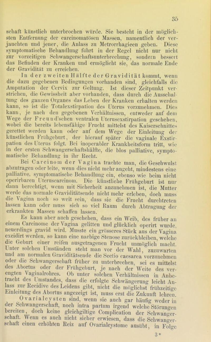 Schaft künstlich unterbrochen würde. Sie besteht in der mög-lich- sten Entfernung- der carcinomatösen Massen, namentlich der ver- jauchten und jener, die Anlass zu Metrorrhag-ieen geben. Diese symptomatische Behandlung führt in der Regel nicht nur nicht zur vorzeitigen Schwangerschaftsunterbrechung, sondern bessert das Befinden der Krauken und erniögiicht sie, das normale Ende der Gravidität zu erreichen. In der zweitenHälf teder Gravidität kommt, wenn die dazu gegebenen Bedingungen vorhanden sind, gleichfalls die Amputation der Ccrvix zur Geltung. Ist dieser Zeitpunkt ver- strichen, die Gewissheit aber vorhanden, dass durch die Ausschal- tung des ganzen Organes das Leben der Kranken erhalten werden kann, so ist die Totalexstirpation des Uterus vorzunehmen. Dies kann, je nach den gegebenen Verhältnissen, entweder auf dem Wege der Freunduschen ventralen Uterusexstirpation geschehen, wobei die bereits lebensfähige Frucht mittelst des Kaiserschnittes gerettet werden kann oder auf dem Wege der Einleitung dei- künstlichen Frühgeburt, der hierauf später die vaginale Exstir- pation des Uterus folgt. Bei inoperabler Krankheitsform tritt, wie in der ersten Sehwangerschaftshälfte, die blos palliative, sympto- matische Behandlung in ihr Recht. Bei C a r c i n0 m der Vagina trachte man, die Geschwulst abzutragen oder leite, wenn dies nicht mehr angeht, mindestens eine palliative, symptomatische Behandlung ein, ebenso wie beim nicht operirbaren Uteruscarcinom. Die künstliche Frühgeburt ist nui- dann berechtigt, wenn mit Sicherheit anzunehmen ist, die Mutter werde das normale Graviditätsende nicht mehr erleben, doch muss die Vagina noch so weit sein, dass sie die Frucht durchtreten lassen kann oder muss sich so viel Raum durch Abtragung dei- erkrankten Massen schaffen lassen. Es kann aber auch geschehen, dass ein Weib, des früher an einem Carcmonie der Vagina gelitten und glücklich operirt wurde, neuerdings gravid wird. Musste ein grösseres Stück aus der Vagina excidirt werden, so kann eine narbige Stenose zurückbleiben, welche die Geburt einer reifen ausgetragenen Frucht unmöglich macht. Unter solchen Umständen steht man vor der Wahl, zuzuwarten und am normalen Graviditätsende die Sectio caesarea'vorzunehmen oder die Schwangerschaft früher zu unterbrechen, sei es mittelst des Abortus oder der Frühgeburt, je nach der Weite des ver- engten Vaginalrohres. Ob unter solchen Verhältnissen in Anbe- tracht des Umstandes, dass die erfolgte Schwängerung leicht An- lass zur Recidive des Leidens gibt, nicht die möglichst frühzeitio-e Einleitung des Abortus angezeigt ist, muss erst die Zukunft lehren Ovarialcysten sind, wenn sie auch gar häufig weder in der Schwangerschaft, noch intra partum irgend welche Störuno-en T'i^^'.r ^^^^^ ^^'^ gleichgiltige Complication der Schwanger- schaft. Wenn es auch nicht sicher erwiesen, dass die Schwan-er- schaft einen erhöhten Reiz auf Ovarialcystome ausübt, in Folge 3*