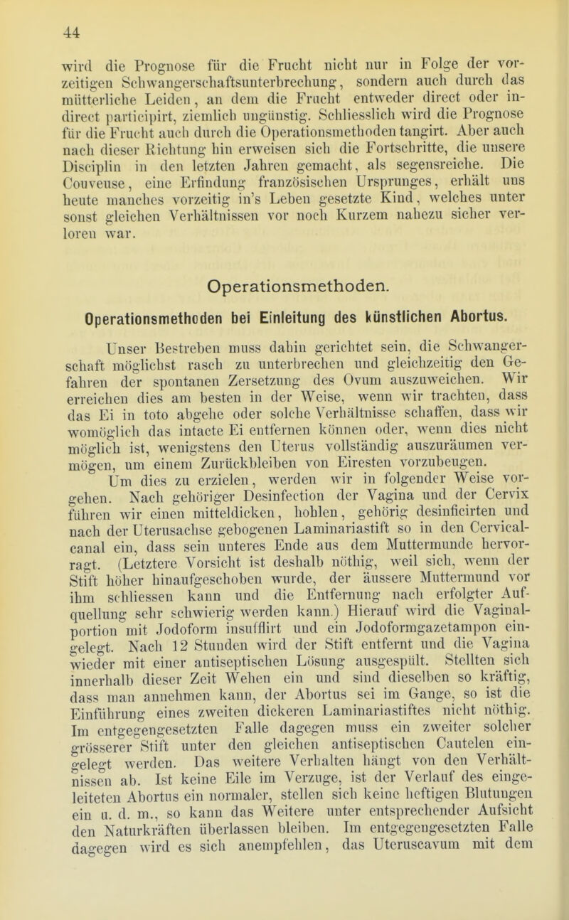 wird die Prognose für die Frucht nicht nur in Folge der vor- zeitigen Schwangerschaftsunterbrechung, sondern auch durch das mütterliche Leiden, an dem die Fracht entweder direct oder in- direct ])articii)irt, ziemlich ungünstig. Schliesslich wird die Prognose für die Frucht auch durch die Operationsmethoden tangirt. Aber auch nach dieser Richtung hin erweisen sich die Fortschritte, die unsere Disciplin in den letzten Jahren gemacht, als segensreiche. Die Couveuse, eine Erfindung französischen Ursprunges, erhält uns heute manches vorzeitig in's Leben gesetzte Kind, welches unter sonst gleichen Verhältnissen vor noch Kurzem nahezu sicher ver- loren war. Operationsmethoden. Operationsmethoden bei Einleitung des i(ünstlichen Abortus. Unser Bestreben muss dahin gerichtet sein, die Schwanger- schaft möglichst rasch zu unterbrechen und gleichzeitig den Ge- fahren der spontanen Zersetzung des Ovum auszuweichen. Wir erreichen dies am besten in der Weise, wenn wir trachten, dass das Ei in toto abgehe oder solche Verhältnisse schaffen, dass wir womöglich das intacte Ei entfernen können oder, wenn dies nicht möglich ist, wenigstens den Uterus vollständig auszuräumen ver- mögen, um einem Zurückbleiben von Eiresten vorzubeugen. Um dies zu erzielen, werden wir in folgender Weise vor- gehen. Nach gehöriger Desinfection der Vagina und der Cervix führen wir einen mitteldicken, hohlen, gehörig desinficirten und nach der Uterusachse gebogenen Laminariastift so in den Cervical- canal ein, dass sein unteres Ende aus dem Muttermunde hervor- ragt. (Letztere Vorsicht ist deshalb nöthig, weil sich, w^enu der Stift höher hinaufgeschoben wurde, der äussere Muttermund vor ihm schliessen kann und die Entfernung nach erfolgter Auf- quellung sehr schwierig werden kann.) Hierauf wird die Vaginal- portion mit Jodoform insufflirt und ein Jodoformgazetampon ein- £:elegt. Nach 12 Stunden wird der Stift entfernt und die Vagina wieder mit einer antiseptischen Lösung ausgespült. Stellten sich innerhalb dieser Zeit Wehen ein und sind dieselben so kräftig, dass man annehmen kann, der Abortus sei im Gange, so ist die Einführung eines zweiten dickeren Laminariastiftes nicht nöthig. Im entgegengesetzten Falle dagegen muss ein zweiter solcher grösserer Stift unter den gleichen antiseptischen Cautelen ein- gelegt werden. Das weitere Verhalten hängt von den Verhält- nissen ab. Ist keine Eile im Verzuge, ist der Verlauf des einge- leiteten Abortus ein normaler, stellen sich keine heftigen Blutungen ein u. d. m., so kann das Weitere unter entsprechender Aufsicht den Naturkräften überlassen bleiben. Im entgegengesetzten Falle dagegen wird es sich anempfehlen, das Uteruscavura mit dem