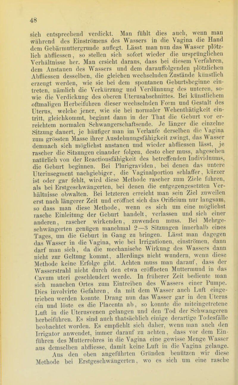 sich entsprecliend verdickt. Man fühlt dies aucli, wenn man während des Einströmens des Wassers in die Vagina die Hand dem Gebärnuittergrunde auflegt. Lässt man nun das Wasser plötz- lich abfliessen, so stellen sich sofort wieder die ursprünglichen Verhältnisse her. Man ersieht daraus, dass bei diesem Verfahren, dem Anstauen des Wassers und dem darauffolgenden plötzlichen Abfliessen desselben, die gleichen wechselnden Zustände künstlich erzeugt werden, wie sie bei dem spontanen Geburtsbcginne ein- treten, nämlich die Verkürzung und Verdünnung des unteren, so- wie die Verdickung des oberen Uterusabschnittes. Bei künstlichem oftmaligen Herbeiführen dieser wechselnden Form und Gestalt des Uterus, welche jener, wie sie bei normaler Wehentliätigkeit ein- tritt, gleichkommt, beginnt dann in der That die Geburt vor er- reichtem normalen Schwangerschaftsende. Je länger die einzelne tSitzung dauert, je häufiger man im Verlaufe derselben die Vagina zum grössten Masse ihrer Ausdehnungsfähigkeit zwingt, das Wasser demnach sich möglichst anstauen und wieder abfliessen lässt, je rascher die Sitzungen einander folgen, desto eher muss, abgesehen natürlich von der Reactiousfähigkeit des betreffenden Individuums, die Geburt beginnen. Bei Plurigraviden, bei denen das untere Uterinsegment nachgiebiger, die Vaginalportion schlaffer, kürzer ist oder gar fehlt, wird diese Methode rascher zum Ziele führen, als bei Erstgeschwängerten, bei denen die entgegengesetzten Ver- hältnisse obwalten. Bei letzteren erreicht man sein Ziel zuweilen erst nach längerer Zeit und eröffnet sich das Orificium nur langsam, so dass man diese Methode, wenn es sich um eine möglichst rasche Einleitung der Geburt handelt, verlassen und sich einer anderen, rascher wirkenden, zuwenden muss. Bei Mehrge- schwängerten genügen manchmal 2—H Sitzungen innerhalb eines Tages, um die Geburt in Gang zu bringen. Lässt man dagegen das Wasser in die Vagina, wie bei Irrigationen, einströmen, dann darf man sich, da die mechanische Wirkung des Wassers dann nicht zur Geltung kommt, allerdings nicht wundern, wenn diese Methode keine Erfolge gibt. Achten muss man darauf, dass der Wasserstrahl nicht durch den etwa eröffneten Muttermund in das Cavum uteri geschleudert werde. In früherer Zeit bediente man sich manchen Ortes zum Eintreiben des Wassers einer Pumpe. Dies involvirte Gefahren, da mit dem Wasser auch Luft einge- trieben werden konnte. Drang nun das Wasser gar in den Uterus ein und löste es die Placenta ab, so konnte die miteingetretene Luft in die Uterusvenen gelangen und den Tod der Schwangeren herbeiführen. Es sind auch thatsächlich einige derartige Todesfälle beobachtet worden. Es empfiehlt sich daher, wenn man auch den Irrigator anwendet, immer darauf zu achten, dass vor dem Ein- führen des Mutterrohres in die Vagina eine gewisse Menge Wasser aus demselben abfliesse, damit keine Luft in die Vagina gelange. Aus den oben angeführten Gründen benützen wir diese Methode bei Erstgeschwängerten, wo es sich um eine rasche