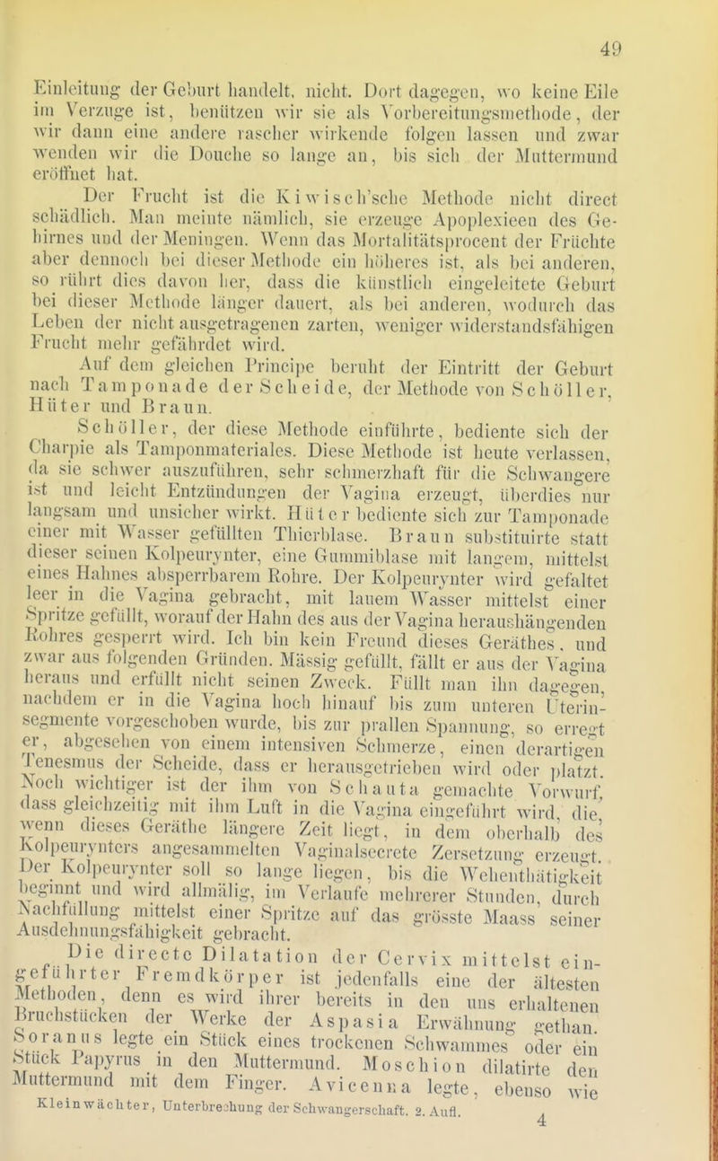 Einleitung- der Geburt liandelt, nicht. Dort dagegen, wo keine Eile ini Verzuge ist, benützen wiv sie als ^'orbereitung•snlethode, der wir dann eine andere rascher wirkende folgen lassen und zwar wenden wir die Douche so lange an, bis sich der Muttermund erölfnet hat. Der Frucht ist die Kiwisch'sche Methode nicht direct schädlich. Man meinte nämlich, sie erzeuge Apoplexieen des Ge- hirnes und der Meningen. Wenn das Mortaiitäts|)rocent der Früchte aber dennocli bei dieser Methode ein höheres ist, als bei anderen, so rührt dies davon lier, dass die künstlich eingeleitete Geburt bei (lieser Methode langer dauert, als bei andere^i, wodurch das Leben der nicht ausgetragenen zarten, Aveniger widerstandsfähigen Frucht mehr gefährdet wird. Auf dem gleichen Principe beruht der Eintritt der Geburt nach Tamponade der Scheide, der Methode von Schöll er, Hüter und Braun. Schöller, der diese Methode einführte, bediente sich der Char])ie als Tamponmateriales. Diese Methode ist heute verlassen, da sie schwer auszuführen, sehr sciimerzhaft für die Sclnvangere ist und leicht Entzündungen der Vagina erzeugt, überdies nur langsam und unsicher wirkt. Hü t c r bediente sich zur Tamponade einer mit Wasser gefüUten Thierblase. Braun substituirte statt dieser seinen Kolpeurjnter, eine Gummiblase mit langem, mittelst eines Hahnes absperrbarem Rohre. Der Kolpeuiynter wird gefaltet leer in die Vagina gebracht, mit lauem Wasser mittelst einer Spritze gefüllt, worauf der Hahn des aus der Vagina heraushängenden Kohres gesperrt wird. Ich bin kein Freund dieses Geräthes und zwar aus folgenden Gründen. Massig gefüllt, fällt er aus der Vagina heraus und erfüllt nicht seinen Zweck. Füllt man ihn da'-eo-en nachdem er in die Vagina hoch hinauf bis zum unteren Fterin- segmente vorgeschoben wurde, bis zur prallen Spannung, so erregt er, abgesehen von einem intensiven Schmerze, einen'derartigen Tenesmus der Scheide, dass er herausgetrieben wird oder ])latzt ^och wichtiger ist der ihm von Schauta gemachte Vorwurf dass gleichzeitig mit ihm Luft in die Vagina ein-eführt wird die' wenn dieses Geräthe längere Zeit liegt, in dem oberhalb des Jvolpeurynters angesammelten Vaginalsecrete Zersetzuni;- erzeuo-t Der Kolpeurynter soll so lange liegen, bis die Wehenthatigkeit beginnt und wird allmälig, im Verlaufe mehrerer Stunden, durch ^Jachfüllung mittelst einer Spritze auf das grösste Maass seiner Ausdehnungsfähigkeit gebracht. Die directc Dilatation der Cervix mittelst ein- geführter Fremdkörper ist jedenfalls eine der ältesten Methoden denn es wird ihrer bereits in den uns erhaltenen Bruchstücken der Werke der Aspasia Erwähnung o-ethan Soranus legte ein Stück eines trockenen Schwainmes oder ein Stuck Papyrus in den Muttermund. M o s c h i o n dilatirte den Muttermund mit dem Finger. Avicenna legte, ebenso wie Kleinwäcliter, Unterbreoliung der Schwangerschaft. 2. Aufl.