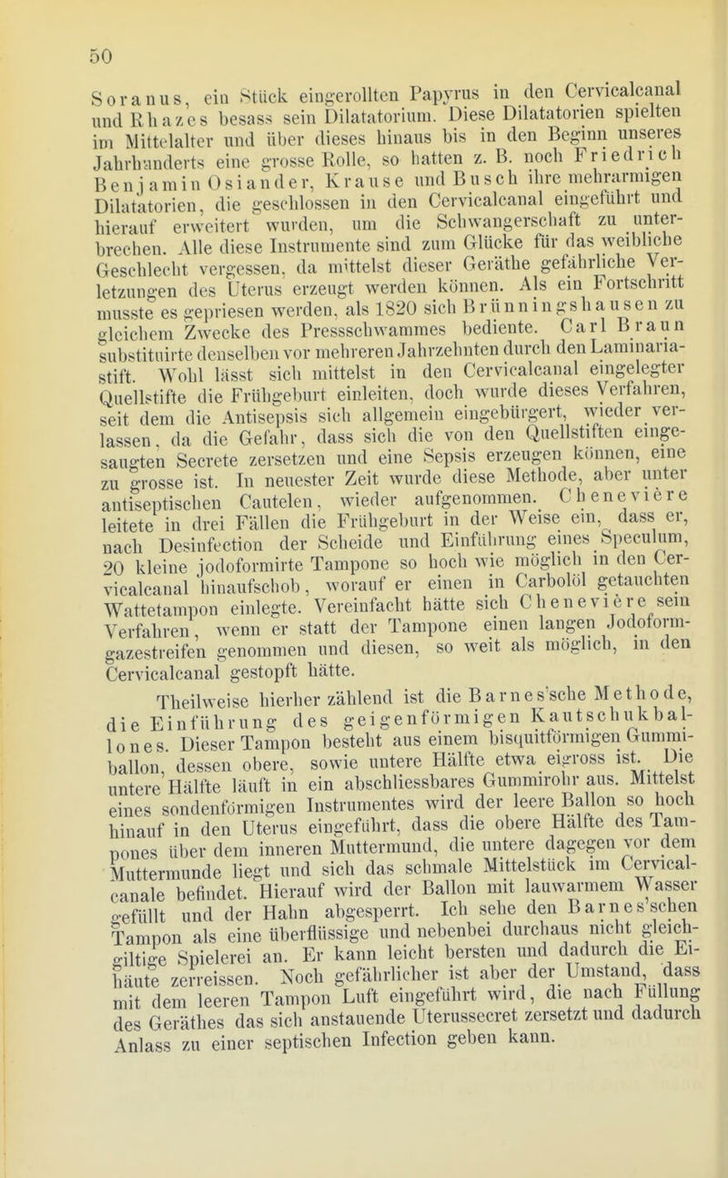 Soranus, ein Stück eingerollten Papyrus in den Cervicalcanal undRliazes besas^^ sein Dilatatorium. Diese Dilatatorien spielten im Mittelalter und über dieses hinaus bis in den Beginn unseres Jahrb'.inderts eine grosse Rolle, so hatten z. B. noch Friedrich Benjamin 0 s i a n d e r, K r a u s e und Busch ihre mehrarmigen Dilatatorien, die gesehlossen in den Cervicalcanal eingeführt und hierauf erweitert^ wurden, um die Schwangerschaft zu unter- brechen. Alle diese Instrumente sind zum Glücke für das weibhche Geschlecht vergessen, da mUtelst dieser Geräthe gefährliche Ver- letzungen des Uterus erzeugt werden können. Als ein Fortschritt musste es gepriesen werden, als 1820 sich Brünn ingshausen zu gleichem Zwecke des Pressschwamraes bediente. Carl Braun substituirte denselben vor mehreren Jahrzehnten durch den Laminaria- stift. Wohl hisst sich mittelst in den Cervicalcanal eingelegter Quellstifte die Frühgeburt einleiten, doch wurde dieses Verfahren, seit dem die Antisepsis sich allgemein eingebürgert, wieder ver- lassen, da die Gefahr, dass sich die von den Quellstiften einge- saugten Secrete zersetzen und eine Sepsis erzeugen können, eine zu grosse ist. In neuester Zeit wurde diese Methode, aber unter antiseptischen Cautelen, wieder aufgenommen. Cheneviere leitete in drei Fällen die Frühgeburt in der Weise ein dass er, nach Desinfection der Scheide und Einführung eines bpeculum, 20 kleine jodoformirte Tampone so hoch wie möglich in den Cer- vicalcanal hinaufschob, worauf er einen in Carbolöl getauchten Wattetampon einlegte. Vereinfacht hätte sich Cheneviere sein Verfahren wenn er statt der Tampone einen langen Jodotorm- gazesti-eifen genommen und diesen, so weit als möglich, in den Cervicalcanal gestopft hätte. Theilweise hierher zählend ist die Barnes'sche Methode, die Einführung des geigenförmigen Kautschukbal- lone s Dieser Tampon besteht aus einem bisquitförmigen Gummi- ballon, dessen obere, sowie untere Hälfte etwa eijrross ist- Die untere Hälfte läuft in ein abschliessbares Gummirohr aus. Mittelst eines sondenförmigen Instrumentes wird der leere Ballon so hoch hinauf in den Uterus eingeführt, dass die obere Hälfte des Tam- üones über dem inneren Muttermund, die untere dagegen vor dem Muttermunde liegt und sich das schmale Mittelstück im Cervical- canale befindet. Hierauf wird der Ballon mit lauwarmem Wasser 2-efüllt und der Hahn abgesperrt. Ich sehe den Barnes sehen Tampon als eine überflüssige und nebenbei durchaus nicht gleich- ffiltige Spielerei an. Er kann leicht bersten und dadurch die Ei- häute zerreissen. Noch gefährlicher ist aber der Umstand dass mit dem leeren Tampon Luft eingeführt wird, die nach Füllung des Geräthes das sich anstauende Uterussecret zersetzt und dadurch Anlass zu einer septischen Infection geben kann.