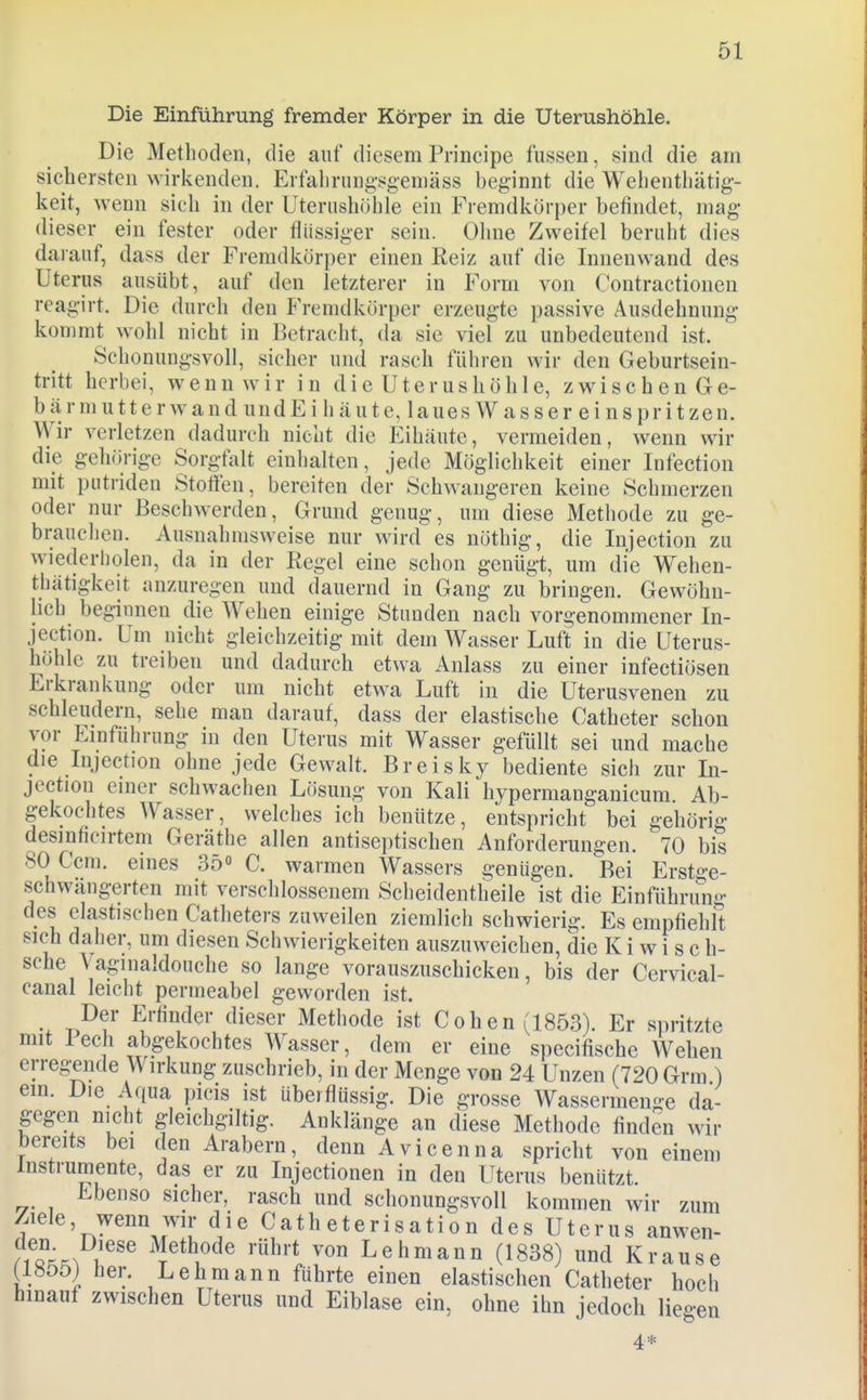 Die Einführung fremder Körper in die Uterushöhle. Die Methoden, die auf diesem Principe fassen, sind die am sichersten wirkenden. Erfahrung-sgemäss beginnt die Wehenthätig- keit, wenn sich in der Uteriishöhle ein Fremdkörper befindet, mag dieser ein fester oder flüssiger sein. Ohne Zweifel beruht dies darauf, dass der Fremdkörper einen Eeiz auf die Innenwand des Uterus ausübt, auf den letzterer in Form von Contractionen reagirt. Die durch den Fremdkörper erzeugte passive Ausdehnung kommt wohl nicht in Betracht, da sie viel zu unbedeutend ist. Schonungsvoll, sicher und rasch führen wir den Geburtsein- tritt herbei, wenn wir in die Uterus höhle, zwischen Ge- bärmutterwand undEi häute, laues Wasser einspritzen. Wir verletzen dadurch nicht die Eihäute, vermeiden, wenn wir die gehörige Sorgfidt einhalten, jede Möglichkeit einer Infection mit putriden Stoffen, bereiten der Schwangeren keine Schmerzen oder nur Beschwerden, Grund genug, um diese Methode zu ge- brauchen. Ausnahmsweise nur wird es nöthig, die Injection zu wiederholen, da in der Regel eine schon genügt, um die Wehen- tbätigkeit anzuregen und dauernd in Gang zu bringen. Gewöhn- lich beginnen die Wehen einige Stunden nach vorgenommener In- jection. Um nicht gleichzeitig mit dem Wasser Luft in die Uterus- höhlc zu treiben und dadurch etwa Anlass zu einer infectiösen Erkrankung oder um nicht etwa Luft in die Uterusvenen zu schleudern, sehe man darauf, dass der elastische Catheter schon vor Einführung in den Uterus mit Wasser gefüllt sei und mache die Injection ohne jede Gewalt. Breisky bediente sich zur In- jection einer schwachen Lösung von Kali hypermanganicum. Ab- gekochtes Wasser, welches ich benütze, entspricht bei gehörig desinficirtem Geräthe allen antiseptischen Anforderungen. 70 bis 80 Ccm. eines 35° C. warmen Wassers genügen. Bei Erst^-e- schwängerten mit verschlossenem Scheidentheile ist die Einführung des elastischen Catlieters zuweilen ziemlich schwierig. Es empfiehlt sich daher, um diesen Schwierigkeiten auszuweichen, die K i w i s c ti- sche \aginaldouche so lange vorauszuschicken, bis der Cervical- canal leicht permeabel geworden ist. Der Erfinder dieser Methode ist Cohen (1853). Er spritzte mit I ech abgekochtes Wasser, dem er eine specifische Wehen erreg;ende Wirkung zuschrieb, in der Menge von 24 Unzen (720 Grm ) ein. Die Aqua picis ist überflüssig. Die grosse Wassermenge da- gegen nicht gleichgiltig. Anklänge an diese Methode finden wir bereits bei den Arabern, denn Avicenna spricht von einem Instrumente, das er zu Injectionen in den Uterus benützt. Ebenso sicher, rasch und schonungsvoll kommen wir zum Ziele, wenn wir die Cath eterisation des Uterus anwen- Methode rührt von Lehmann (1838) und Krause (18£)öj her. Lehmann führte einen elastischen Catheter hoch hinauf zwischen Uterus und Eiblase ein, ohne ihn jedoch liegen 4*