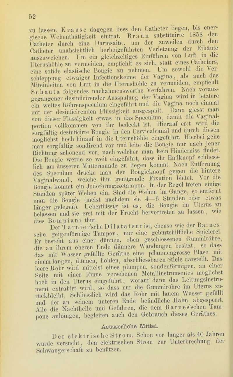 zu lassen. Krause dagegen liess den Catheter liegen, bis ener- giselie Welientlüitigkeit eintrat. Braun substituirte I808 den Catheter durch eine Darmsaite, um der 7Aiweilen durch den Catheter unabsichtlich herbeigeführten Verletzung der Eihäute auszuweichen. Um ein gleichzeitiges Einführen von Luft m die Uterushiihle zu vermeiden, empfiehlt es sich, statt eines Catheters, eine solide elastische Bougie zu nehmen. Um sowohl die Ver- schleppung etwaiger Infectionskeime der Vagina, als auch das Miteinleiten von Luft in die Uterushöhle zu vermeiden, empfiehlt Schauta folgendes nachalmienswerthe Verfahren. Nach voraus- gegangener desinficirender Ausspülung der Vagina wird m letztere ein weites Rührenspecuhim eingeführt und die Vagina noch einmal mit der desiiificirenden Flüssigkeit ausgespült. Dann giesst man von dieser Flüssigkeit etwas in das Speculum, damit die Vaginal- portion vollkomm^en von ihr bedeckt ist. Hierauf er.t wird die sorgfältig desinficirte Bougie in den Cervicalcanal und durch diesen möglichst hoch hinauf in die Uterushöhle eingeführt. Hierbei gehe man sorgfältig sondirend vor und leite die Bougie nur nach jener Richtung schonend vor, nach welcher man kein Hinderniss findet. Die Boude werde so weit eingeführt, dass ihr Endknopf schliess- lich anräusseren Muttermunde zu liegen kommt. Nach Entfernung des Speculum drücke man den Bougieknopf gegen die hintere Vaginalwand, welche ihm genügende Fixation bietet. Vor die Bougie kommt ein Jodoformgazetampon. In der Regel treten einige Stunden später Wehen ein. Sind die Wehen im Gange, so entfernt man die Bougie (meist nachdem sie 4—6 Stunden oder etwas länger gelegen). Ueberflüssig ist es, die Bougie im Uterus zu l)elassen und sie erst mit der Frucht hervortreten zu lassen, wie dies Bompiani thut. , Der T a r n i e rasche D i 1 a t a t e u r ist, ebenso wie der 13arne s- sche geigenförmige Tampon, nur eine geburtshilfliche Spielerei. Kr besteht aus einer dünnen, oben geschlossenen Gummiröhre, die an ihrem oberen Ende dünnere Wandungen besitzt, so dass das mit AVasser gefüllte Geräthe eine pflaumengrosse Blase mit einem langen, dünnen, hohlen, abschliessbaren Stiele darstellt. Das leere Rohr wird mittelst eines plumpen, sondenförmigen, an einer Seite mit einer Rinne versehenen MetaUinstrumentes möglichst hoch in den Uterus eingeführt, worauf dann das Leitungsinstru- ment extrahirt wird, so dass nur die Gummiröhre im Uterus zu- rückbleibt. Schliesslich wird das Rohr mit lauem Wasser gefüllt und der an seinem unteren Ende befindhche Hahn abgesperrt. Alle die Nachtheile und Gefahren, die dem Barnes'schen Tam- pone anhängen, begleiten auch den Gebrauch dieses Geräthes. Aeusserliche Mittel. Der e 1 ek t r i s ch e S t r 0 m. Schon vor länger als 40 Jahren wurde versucht, den elektrischen Strom zur Unterbrechung der Schwangerschaft zu benützen.