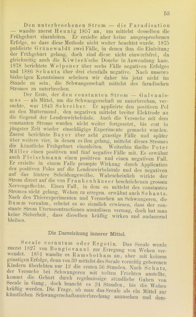 Den unterbrocIienen Strom — die Faradisation — wandte zuerst Hennig- 1857 an, um mittelst desselben die Frühgeburt einzuleiten. Er erzielte aber keine ausgesprochenen Erfolge, so dass diese Methode nicht weiter beachtet wurde. 1875 publicirte Griinewaldt zwei Fälle, in denen ihm die Einleituni;' der Frühgeburt gelang, doch sind diese nicht einwurfsfrei, da gleichzeitig auch die Kiwiscirsche Douche in Anwendung kam. 1878 berichtete Welponer über sechs Fälle negativen Erfolges und 1886 Schauta über drei ebcnfails negative. Nach unseren bisherigen Kenntnissen scheinen wir daher bis jetzt nicht im Stande zu sein, die Schwangerschaft mittelst des faradischen Stromes zu unterbrechen. Der Erste, der den constanten Strom — Galvanis- mus —als Mittel, um die Schwangerschaft zu unterbrechen, ver- suchte, war 1843 Schreiber. Er applicirte den positiven Pol an den Muttermund, den negativen mittelst breiter Elektrode au die Gegend der Lendenwirbelsäule. Auch die Versuche mit dem Constanten Strome wurden nicht weiter fortgesetzt, bis erst in jüngster Zeit wieder einschlägige P^xperimcnte gemacht wurden. Zuerst berichtete Bayer über acht günstige Fälle und später über weitere vier, in denen es ihm gelang, mittelst dieses Stromes die künstliche Frühgeburt einzuleiten. Weiterhin theilte Peter Müller einen positiven und fünf negative Fälle mit. Es erwähnt auch Fleischmann einen positiven und einen negativen Fall. Er erzielte in einem Falle prompte Wirkung durch Application des positiven Poles auf die LeDdenwirhelsäule und des negativen auf das hintere Scheidengewölbe. Wahrscheinlich wirkte der Strom direct auf die von F r a n k e n h ä u s e r beschriebenen grossen Nervengeflechte. Einen Fall, in dem es mittelst des constanten S'tromes nicht gelang. Wehen zu erregen, erwähnt auch Schauta. Nach den Thierexperimenten und Versuchen an Schwangeren, die Bumm vornahm, scheint es so ziemlich erwiesen, dass der'con- stante Strom Uteruscontractionen auszulosen vermag, doch hat man keine Sicherheit, dass dieselben kräftig wirken und andauernd bleiben. Die Darreichung innerer Mittel. Seeale cornutum oder Ergotin. Das Secnlc wurde zuerst 182< von Bongiovaniii zur Erregung von Wehen ver- wendet. 18ol wandte es Ramsbotham an, aber mit keinem gunstigen Erfolge, denn von 30 mittelst des Seeale vorzeitig geborenen Kindern uberlebten nur 12 die ersten 3G Stunden. Nach Schatz der Versuche bei Schwangeren mit todten Früchten anstellte' kommt die Geburt durch regelmässige stündliche Gaben von Seeale in Gang, doch braucht es 24 Stunden, bis die Wehen kraftig werden. Die Frage, ob man das Seeale als ein Mittel zur künstlichen Schwangerschaftsunterbrechung anzusehen und dem