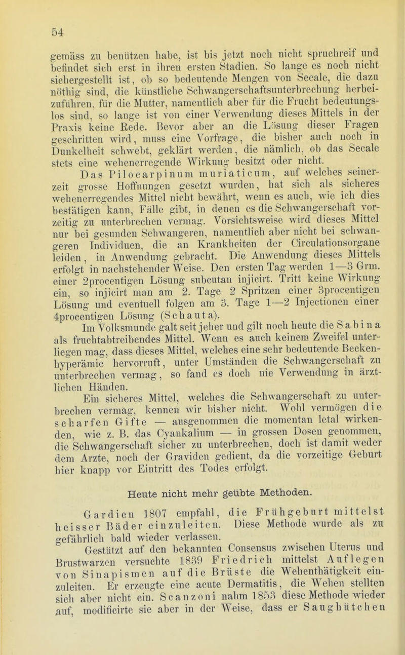 gemäss zu benützcn habe, ist bis jetzt noeb nicht spruchreif und betindet sich erst in ihren ersten Stadien. So lange es noch nicht sichergestellt ist, ob so bedeutende Mengen von Seeale, die dazu nöthig sind, die künstliche Schwangerschaftsunterbrechung herbei- zuführen, für die Mutter, namentlich aber für die Frucht bedeutungs- los sind, so lange ist von einer Verwendung dieses Mittels in der Praxis keine Rede. Bevor aber an die Lösung dieser Fragen geschritten wird, muss eine Vorfrage, die bisher auch noch in Dunkelheit schwebt, geklärt werden, die nämlich, ob das Seeale stets eine wehenerregende Wirkung besitzt oder nicht. Das Pilocarpinum muriaticum, auf welches seiner- zeit grosse Hoffnungen gesetzt wurden, hat sich als sicheres wehenerregendes Mittel nicht bewährt, wenn es auch, wie ich dies bestätigen kann, Fälle gibt, in denen es die Schwangerschaft vor- zeitig zu unterbrechen vermag. Vorsichtsweise wird dieses Mittel nur bei gesunden Schwangeren, namentlich aber nicht bei schwan- geren Individuen, die an Krankheiten der Circulationsorgane leiden, in Anwendung gebracht. Die Anwendung dieses Mittels erfolgt in nachstehender Weise. Den ersten Tag werden 1—3 Grm. einer 2procentigen Lösung subcutan injicirt. Tritt keine Wirkung ein, so injicirt man am 2. Tage 2 Spritzen einer Sprocentigen Lösung und eventuell folgen am 3. Tage 1—2 Injectionen einer 4procentigen Lösung (Schauta). Im Volksmunde galt seit jeher und gilt noch heute die Sabina als fruchtabtreibendes Mittel. Wenn es auch keinem Zweifel unter- liegen mag, dass dieses Mittel, welches eine sehr bedeutende Becken- hyperämie hervorruft, unter Umständen die Schwangerschaft zu unterbrechen vermag, so fand es doch nie Verwendung in ärzt- lichen Händen. Ein sicheres Mittel, welches die Schwangerschaft zu unter- brechen vermag, kennen wir bisher nicht. Wohl vermögen die scharfen Gifte — ausgenommen die momentan letal wirken- den, wie z. B. das Cyankalium — in grossen Dosen genommen, die Schwangerschaft sicher zu unterbrechen, doch ist damit weder dem Arzte, noch der Graviden gedient, da die vorzeitige Geburt hier knapp vor Eintritt des Todes erfolgt. Heute nicht mehr geübte Methoden. Gardien 1807 empfahl, die Frühgeburt mittelst heisser Bäder einzuleiten. Diese Methode wurde als zu gefährlich bald wieder verlassen. Gestützt auf den bekannten Consensus zwischen Uterus und Brustwarzen versuchte 1839 Friedrich mittelst Auflegen von Sinapismen auf die Brüste die Wehenthätigkeit ein- zuleiten. Er erzeugte eine acute Dermatitis, die Wehen stellten sich aber nicht ein Scanzoni nahm 1853 diese Methode wieder mf modificirte sie aber in der Weise, dass er Saughütchen