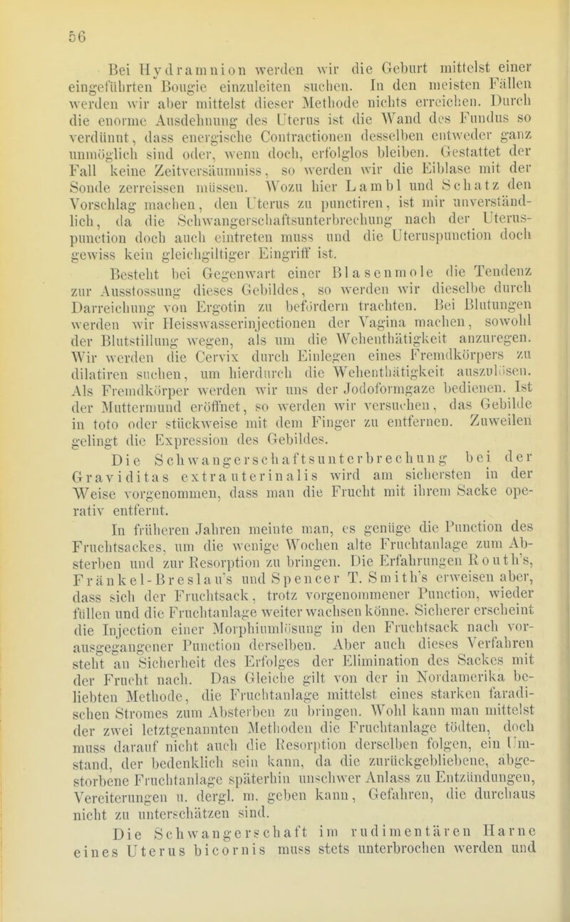 Bei Hydramnion werden wir die Geburt mittelst einer eingefiilirten'^Bougie einzuleiten suchen. In den meisten Fällen werden wir aber mittelst dieser Methode nichts erreichen. Durch die enorme Ausdehnung des Uterus ist die Wand des Fundus so verdünnt, dass energische Contractionen desselben entweder ganz unmöglich sind oder wenn doch, erfolglos bleiben. Gestattet der Fall keine Zeitversäunmiss, so werden wir die Eiblase mit der Sonde zerreissen müssen. Wozu hier Lambl und Schatz den Vorschlag machen, den Uterus zu punctiren, ist mir unverständ- lich, da die Schwangerschaftsunterbrechung nach der Uterus- punction doch auch eintreten muss und die Uteruspunction doch gewiss kein gleichgiltiger Eingriff ist. Besteht bei Gegenwart einer Blasenmole die Tendenz zur Ausstossung dieses Gebildes, so werden wir dieselbe durch Darreichung von Ergotin zu befördern trachten. Bei Blutungen werden wir Heisswasserinjectionen der Vagina machen, sowohl der Blutstillung wegen, als um die Wchenthätigkeit anzuregen. Wir werden die Cervix durch Einlegen eines Fremdkörpers zu dilatiren suchen, um hierdurch die Wehentliätigkeir auszuhisen. Als Fremdkörper werden wir uns der Jodoformgaze bedienen. Ist der Muttermund erötihet, so werden wir versuchen, das Gebilde in toto oder stückweise mit dem Finger zu entfernen. Zuweilen gelingt die Expression des Gebildes. Die Schwangerschaftsunterbrechung bei der Graviditas extra uterinalis wird am sichersten in der Weise vorgenommen, dass man die Frucht mit ihrem Sacke ope- rativ entfernt. In früheren Jahren meinte man, es genüge die Function des Fruchtsackes, nm die wenige Wochen alte Fruchtanlage zum Ab- sterben und zur Resorption zu bringen. Die Erfahrungen Routli's, F r ä n k e 1 - B r e s 1 a us und S p e n ce r T. S m i t h's erweisen aber, dass sich der Fruchtsack, trotz vorgenommener Function, wieder füllen und die Fruchtanlage weiter wachsen könne. Sicherer erscheint die Injection einer Morphiumlüsung in den Fruchtsack nach vor- ausgegangener Function derselben. Aber auch dieses Verfahren steht an Sicherheit des Erfolges der Elimination des Sackes mit der Frucht nach. Das Gleiclie gilt von der in Nordamerika be- liebten Methode, die Fruchtanlage mittelst eines starken faradi- schen Stromes zum Absterben zu bringen. Wohl kann man nutteist der zwei letztgenannten Methoden die Fruchtanlage tödten, doch muss darauf nicht auch die Resorption derselben folgen, ein Um- stand, der bedenklich sein kann, da die zurückgebliebene, abge- storbene Fruchtanlage späterhin unschwer Anlass zu Entzündungen, Vereiterungen u. dergl. m. geben kann. Gefahren, die durchaus nicht zu unterschätzen sind. Die Schwangerschaft im rudimentären Harne eines Uterus bicornis muss stets unterbrochen werden und