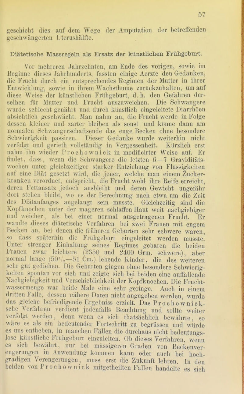 geschieht dies auf dem Wege der Amputation der betreffenden geschwängerten Uterushälfte. Diätetische Massregeln als Ersatz der künstlichen Frühgeburt. Vor mehreren Jahrzehnten, am Ende des vorigen, sowie im Beginne dieses Jahrhunderts, fassten einige Aerzte den Gedanken, die Frucht durch ein entsprecliendes Regimen der Mutter in ihrer Entwickhing, sowie in ihrem Wachsthume zurückzuhalten, um auf diese Weise der künstlichen Frühgeburt, d. h. den Gefahren der- selben für Mutter und Frucht auszuweichen. Die Schwangere wurde schlecht genährt und durch künstlich eingeleitete Diarrhöen absichtlicli geschwächt. Man nahm an, die Frucht werde in Folge dessen kleiner und zarter bleiben als sonst und könne dann am normalen Schwangerschaftsende das enge Becken ohne besondere Schwierigkeit passiren. Dieser Gedanke wurde weiterhin nicht verfolgt und gerieth vollständig in Vergessenheit. Kürzlich erst nahm ihn wieder Prochownick in modificirter Weise auf. Er findet, dass, wenn die Schwangere die letzten 6—7 Graviditäts- woclien unter gleichzeitiger starker Entziehung von Flüssigkeiten auf eine Diät gesetzt wird, die jener, welche man einem Zucker- kranken verordnet, entspricht, die Frucht wohl ihre Reife erreicht, deren Fettansatz jedoch ausbleibt und deren Gewicht ungefähr dort stehen bleibt, wo es der Berechnung nach etwa um die Zeit des Diätanfanges augelangt sein musste. Gleichzeitig sind die Kopfknochen unter der mageren schlaffen Haut weit nachgiebiger und weicher, als bei einer normal ausgetragenen Frucht. Er wandte dieses diätetische Verfahren bei zwei Frauen mit engem Becken an, bei denen die früheren Geburten sehr schwere waren, so dass späterhin die Frühgeburt eingeleitet w^erden musste. Unter strenger Einhaltung seines Regimes gebaren die beiden Frauen zwar leiclitere (2350 und 2400 Grm. schwere), aber normal lange (501/2—51 Cm.) lebende Kinder, die des weiteren sehr gut gediehen. Die Geburten gingen ohne besondere Schwierig- keiten spontan vor sich und zeigte sich bei beiden eine auffallende Nachgiebigkeit und Verschieblichkeit der Kopfknochen. Die Frucht- wassermenge war beide Male eine sehr geringe. Auch in einem dritten Falle, dessen nähere Daten nicht angegeben werden, wurde das gleiche befriedigende Ergebniss erzielt. Das Prochownick- sche Verfahren verdient jedenfalls Beachtung und sollte weiter verfolgt werden, denn wenn es sicli thatsächlich bewährte, so wäre es als ein bedeutender Fortschritt zu begrüssen und würde es uris entheben, in manchen Fällen die durchaus nicht bedeutungs- lose küiistliclie Frühgeburt einzuleiten. Ob dieses Verfahren, wenn es sich bewährt, nur bei massigeren Graden von Beckenver- engernngen in Anwendung kommen kann oder auch bei hoch- gradigen Verengerungen, muss erst die Zukunft lehren. In den beiden von Prochownick mitgetheilten Fällen handelte es sich