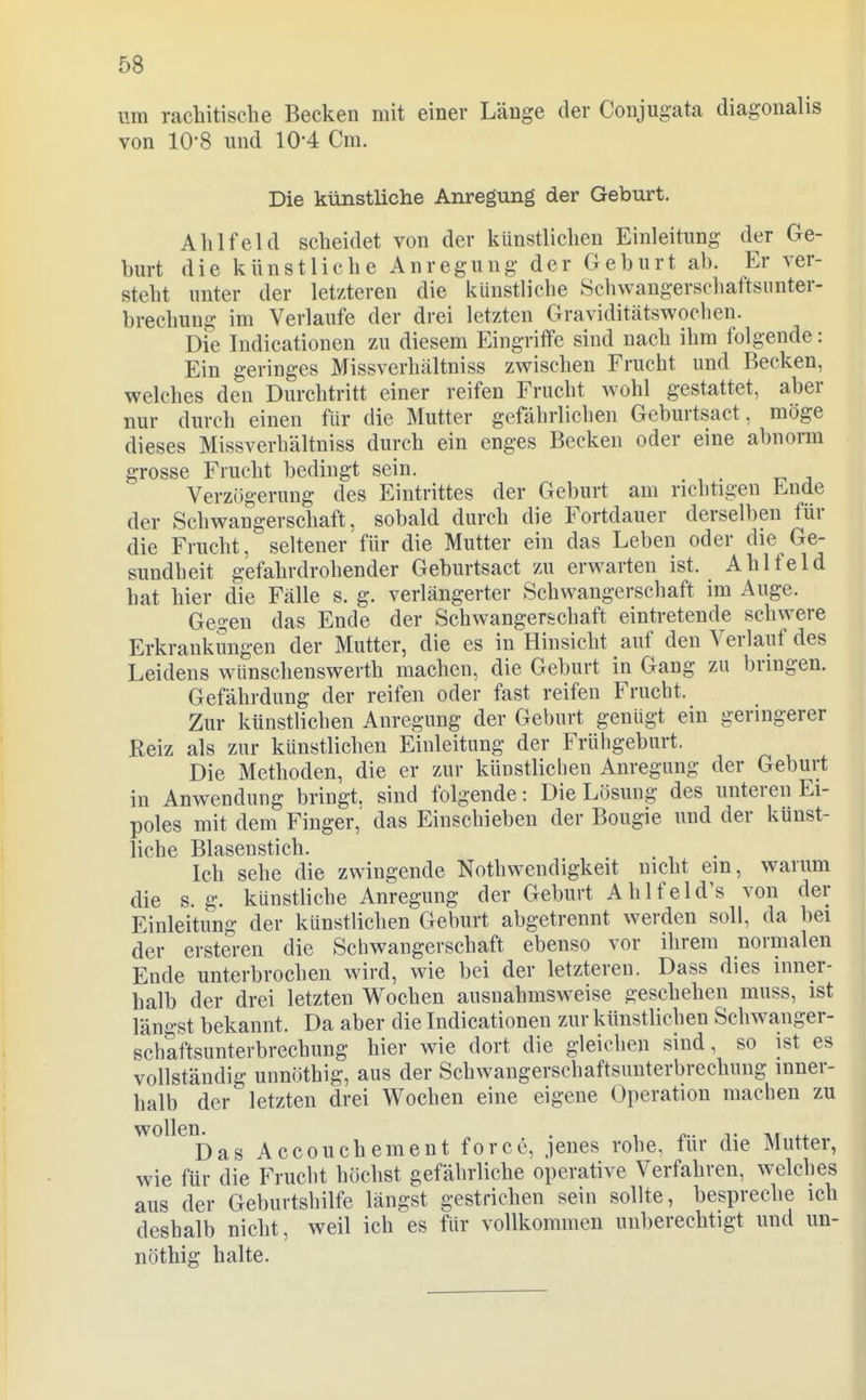 um rachitische Becken mit einer Länge der Conjugata diagonalis von 10-8 und 10-4 Cm. Die künstliche Anregung der Geburt. Ahl fei d scheidet von der künstlichen Einleitung der Ge- burt die künstliche Anregung der Geburt ab. Er ver- steht unter der letzteren die künstliche Schwangerschaftsunter- brechung im Verlaufe der drei letzten Graviditätswoclien. Die Indicationen zu diesem Eingriffe sind nach ihm folgende: Ein geringes Missverhältniss zwischen Frucht und Becken, welches den Durchtritt einer reifen Frucht wohl gestattet, aber nur durch einen für die Mutter gefährlichen Geburtsact, möge dieses Missverhältniss durch ein enges Becken oder eine abnorm grosse Frucht bedingt sein. Verzögerung des Eintrittes der Geburt am richtigen Ende der Schwangerschaft, sobald durch die Fortdauer derselben für die Frucht, seltener für die Mutter ein das Leben oder die Ge- sundheit gefahrdrohender Geburtsact zu erwarten ist. Ahl fei d hat hier die Fälle s. g. verlängerter Schwangerschaft im Auge. Gegen das Ende der Schwangerschaft eintretende schwere Erkrankungen der Mutter, die es in Hinsicht auf den Verlauf des Leidens wünschenswerth machen, die Geburt in Gang zu bringen. Gefährdung der reifen oder fast reifen Frucht. Zur künstlichen Anregung der Geburt genügt ein geringerer Keiz als zur künstlichen Einleitung der Frühgeburt. Die Methoden, die er zur künstlichen Anregung der Geburt in Anwendung bringt, sind folgende: Die Lösung des unteren Ei- poles mit dem Finger,' das Einschieben der Bougie und der künst- liche Blasenstich. Ich sehe die zwingende Nothwendigkeit nicht ein, warum die s. g. künstliche Anregung der Geburt Ahlfeid's von der Einleitung der künstlichen Geburt abgetrennt werden soll, da bei der ersteren die Schwangerschaft ebenso vor ihrem normalen Ende unterbrochen wird, wie bei der letzteren. Dass dies inner- halb der drei letzten Wochen ausnahmsweise geschehen muss, ist längst bekannt. Da aber die Indicationen zur künstlichen Schwanger- schaftsunterbrechung hier wie dort die gleichen sind, so ist es vollständig unnöthig, aus der Schwangerschaftsunterbrechung inner- halb der letzten drei Wochen eine eigene Operation machen zu ^^^^^^Das Accouchement force, jenes rohe, für die Mutter, wie für die Frucht höchst gefährliche operative Verfahren, welches aus der Geburtshilfe längst gestrichen sein sollte, bespreche ich deshalb nicht, weil ich es für vollkommen unberechtigt und un- nöthig halte.