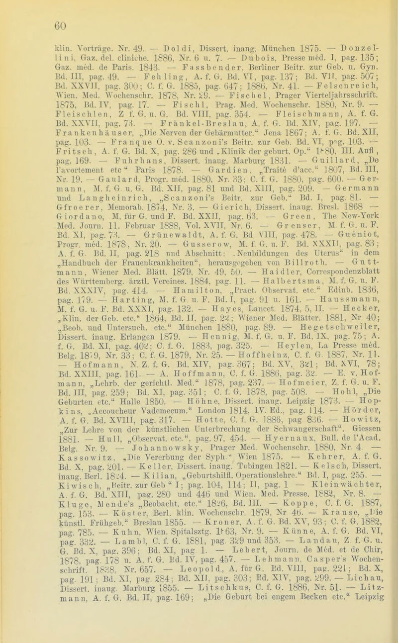 klin. Vorträge. Nr. 49. — Doldi, Dissert. iiiang. Münclien 1875. — Donzel- lini, Gaz. dcl. cliniche. 1886, Nr. 6 n. 7. — Dubois, Presse med. I, pag. 135; Gaz. med. de Paris. 1843. — Fassbender, Berliner Beitr. znr Geb. u. Gyn. Bd. III, pag. 49. — Feh ling, A. f. G. Bd. VI, pag. 137; Bd. VII, pag. 507; Bd. XXVII, ])ag. 30(.); C. f. G. 1885, pag. 647; 1886, Nr. 41. — Felsen reich, Wien. Med. AN'oclienschr. 1878, Nr. i:9. — Fiscliel, Prager Vierteljahrsschrift. 1875, Bd. IV, pag. 17. — Fi sohl, Prag. Med. Wochenschr. 1880, Nr. 9. — Fleischlen, Z f. G. u. G. Bd. VIII, pag. 354. — F1 ei s eh ni a nn , A. f. G. Bd. XXVII, pag. 73. — Frankel-Breslau, A. f. G. Bd. XIV, pag. 197. — Frankenhäuser, „Die Nerven der Gebärmutter. Jena 1867; A. f. G. Bd. XII, pag. 103. — Franque 0. v. Scanzon i's Beitr. zur Geb. Bd. VI. pig. 103. — Fritsch , A. f. G. Bd. X, pag. 286 und .Klinik der geburt. Op. i;-80, HI. Aufl , pag. 169. — Fuhrhans, Dissert. inaug. Marburg 1831. — Guillard, „De l'avortement etc  Paris 1878. — Gardien, „Traite d'acc. ]807, Bd. III, Nr. 19. — Gaulard, Progr. med. 1880, Nr. 33; C. f. G. 1880, pag. 600. — Ger- mann, M. f. G. u. G. Bd. XII, pag. 81 und Bd. XIII, pag. 209. - Germann und Langheinrich, „Scanzoni's Beitr. zur Geb. Bd. I, pag. 81. — Gfroerer, Memorab. 1874, Nr. 3. — Gierich, Dissert. inaug. ßresl. 1868 — Giordano, M. für G. und F. Bd. XXII, ])ag. 63. — Green, The New-York Med. Journ. 11. Februar 1888, Vol. XVII, Nr. 6. — Gr enser, M. f. G. u. F. Bd. XI, pag. 7H. — Grünewaldt, A. f. G. Bd VIII, pag. 478. — Gueniot, Progr. med. 1878, Nr. 20. — Gusserow, M. f. G. u. F. Bd. XXXIf, pag. 83 ; A. f. G. Bd, II, pag. 218 und Abschnitt: .Neubildungen des Uterus in dem „Handbuch der Frauenkrankheiten, herausgegeben von Billrotli. — Gutt- mann, Wiener Med. Blatt. 1879, Nr. 49, 50. — Haid 1er, Corrcspondenzblatt des Württemberg, ärztl. Vereines. 1884, pag. 11. — Halbertsma, M. f. G. u. F. Bd. XXXIV, pag. 414. — Hamilton, „Pract. Observat. etc. Edinb. 1836, paa-. 179. — Harting, M. f. G u. F. Bd. I, pag. 91 u. 161. — Haussmann, M.^f. G. u. F. Bd. XXXI, pag. 132. — Hayes, Lancet. 1874, 5, II. — Heck er, ^Klin. der Geb. etc. 1864, Bd. II, pag. 22; Wiener Med. Blätter. 1881, Nr 40; „Beob. und Untersuch, etc. München 1880, pag. 89. — Hegetschweiler, bis.sert. inaug. Erlangen 1879. — Hennig, M. f. G. u. F. Bd. IX, pag. 75; A. f. G. Bd. XI, pag. 402; C. f. G. 1883, pag. 325. — Heylen, La Presse med. Belg. 18'9, Nr. 33; C. f. G. 1879, Nr. 25. — Hoffheinz, C. f. G. 1887, Nr. II. — HOfmann, N. Z. f. G. Bd. XIV, pag. 367; Bd. XV, 3'^1; Bd. XVI, 78; Bd. XXIII, pag. 161. — A. Hoff mann, C. f. G. 1886, pag. 32. — E. v. Hof- mann, „Lehrb. der gerichtl. Med. 1878, pag. 237. — H o f m e i er, Z. f. G. u. F. Bd. III, pag. 259; Bd. XI, pag. 351; C. f. G. 1878, pag. 508. — Hohl, „Die Geburten etc. Halle 1850. — Höhne, DLssert. inaug. Leipzig 1873. — Hop- kins, ..Accoucheur Vademccum. London 1814, IV. Ed., pag. 114. — Hörder, A. f. G. Bd. XVIII, pag. 317. — Hotte, C. f. G. 1886, pag 836. — Howitz, ,,Zur Lehre von der künstlichen Unterbrechung der Schwangerschaft. Glessen fggl_ _ Hu 11, „Observat. etc., pag. 97, 454. — Hyeruaux, Bull, de l'Acad. Belg. Nr. 9. — Johannowsky, Prager Med. Wochenschr. 1880, Nr. 4. — K a s s 0 w i t z, „Die Vererbung der Syph. Wien 1875. — Kehr er, A. f. G. Bd. X, pag. 201. — Keller, Dissert. inaug. Tubingen 1821. — Kelscli, Dissert. inaug. Berl. 18-4. — Kilian, „Geburtshilfl. Operationslehre. Bd. I, pag. 255. — Kiwisch, „Heitr. zur Geb  I; pag. 104, 114; H, pag. 1 — Kleinwächter, A f. G. Bd. XIII, pa?. 280 und 446 und Wien. Med. Presse. 1882, Nr. 8. — Kluge, Jlende's „Beobacht. etc. 18.^6, Bd. IIL — Koppe, C. f. G. 1887, pag 153. — Köster, Berl. klin. Wochenschr. 1879, Nr 46. — Krause, „Uie künstl. Frühgeb. Breslau 1855. - Kroner, A. f. G. Bd. XV, 93; C. f. G. 1882, pag. 785. — Kuhn, Wien. Spitalsztg. U63, Nr. 9. — Kanne, A. f. G. Bd. VI, p.,g. — Lambl, 0. f. G. 1881, pag. 329 imd 353. — Landau, Z f. G. u. G. Bd. X, pag. 396; Bd. XI, pag 1. — Lebert, Journ. de Med. et de Cliir, 1878, pag. 178 n. A. f. G. Bd. IV, pag. 457. — Lehmann. Caspers AVochen- schrift. 1838. Nr. 657. — Leo])ol d, A. für G. Bd. VllI, pag. 221; Bd. X, pag. 191; Bd. XI, pag. 284; Bd. XII, pag. 303; Ed. XIV, pag. 299. — Lichau, Dissert. inaug. Marburg 1855. — Litschkus, C. f. G. 1886, Nr. 51. — Litz- mann, A. f. G. Bd. II, pag, 169; «Die Geburt bei engem Becken etc. Leipzig