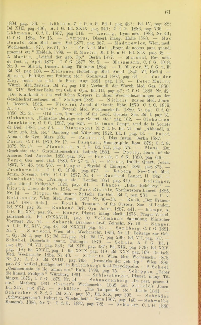 1884, pag. 136. — L öhlei u, Z. f. G. xi. G. Bd. I, pag. 482; Bd. IV, pag. 88; Bd. XIII, pag. 406; A. f G. Bd. XXIX, pag. 340; C. f. G. 1886, pag. 766. - Löhmann, C. f. G. 1887, pag. 516. — Loring, Lyon med. 1883, Nr. 43; C. f. G. 1884, Nr. 15. — Lympius, Dissert. inaug.'Halle 1888. — Mac Donald, Edin. Med. Journ. Mai 1877, pag. 967. — Madurowicz, Wien. med. Wochensehr. 1877, Nr. 51, 52. — Fr. Aut. Mai, „Progr. de necess. part. quand. praemat. etc. Heidelb. 1799. — E. Martin, M. f. G. u. G. Bd. XIX, pag. 68. — A. Martin, „Leitfad. der geb. Op. Berlin 1877. — Marslial, Rev. med. de Test. I, April 1877; C. f. G. 1877, Nr. 5. — Mass mann, C. f. G. 1878, Nr. 9. — Mauk, Dissert. inaug. Tübin-eu 1884. — L. Mayer, M. f. G. u. F. Bd. XI, pag 100. — Meissner, Heidelberg. Med. Annal. 1840, VI, Heft 4. — Mende, „Beiträge zur Prüfung etc. Greilswald 1807, pag. 64. — Van der Mey, Journ de med. de Brüx. Aug. 1881, pag. 118. — Peter Müller, Würzb. Med. Zeitschr. Bd. VI, pag. 160; Verbandl. der Würzb. Jled. Ges. 1880, Bd. XIV; Berliner ßeitr. zur Geb. n. Gyn. Bd. III, pag. 67; C. f. G. 1885, Nr. 42; „Die Krankheiten des weiblichen Körpers in ihren Weclisclbeziehungen zu den Geschlechtsfunctionen etc. Stuttgart 1888. — Nichols, licslon Med. Journ. 9. Decemb. 1886. — Nicolini, Annali di Ostetr. Febr. 1879; C f. G. 18:9, Nr. 17, — Nowitzky, Petersb. Med. Wochenschrift. 1880, Nr. Ü4; C. f. G. 1880, Nr. 25. — Oldham, Transact of the Lond. Obstetr. Soc. Bd. I, pag. 31. Olshausen, „Klinische Beiträge zur Geburt, etc. pag. 162. — Olshausen- Benckieser, C. f. G. 1887, pag. 824. — Onimus, Compt. rend.de la Societe de Biol. 1883, pa- 56. — d'Outrepont, N. Z f. G. Bd. VI und „Abhandl u Beitr. geb. Inh. etc. Bamberg und Würzburg 1822, Bd. I, pag. 13. — Pajot Annales de Gyn. März 1885. — Panienski, Diss. inaug. Berlin 1887. — Parisi, C. f. G. 1879, Nr. 17. — Pasquali, Monographie. Rom 1879- C f G 1879, Nr. 17. — Pfannkuch, A. f. G. Bd. VII, pag. 175. — Bloss Zui Geschichte etc. Gratulationsschrift. Leipzig 1883. — Pooley, Journ. of the Amenc. Med. Associat. 1888, pag. 187. — Porack, C f. G. 1880, pag 600 — fo°-^,''''^^^'i^ ^^'-^^ — Porter, Dublin Quart. Journ 18o7, :Nr. 46, pag. 267. — Dreyer, „Physiol. d. Embryo. 1885, pao-. 373 _ Prochownick, C. f. G. 1839, pag. 577. - Raborg, New-York Med Joura. .\ovemb. 1876, C. f. G. 1877, Nr. 4. - Radford, Lancet. II, 18,53 - Rambs bot harn, ,Principles etc. London 1851, pag. 319. — Reis in-er Die künstl Frühgeb. 1820, pag. 151. - Rhaze.s, .Liber Helchavy.' - Ricaud, Ih^se de Paris. 1874. - Park Ritchie, Northwestern Lancet. 1885 JNr. 14. — Ritgen, Gemeinsame Zeitschr. für Geb. Bd I pa«' 281 — C v' Iii '%f\l'T Nr. ,30-33. -. Rot^;, „Der Fraueni arzt 886, Heft 1. - Reuth, Transact. of the Obstetr. Soc. of London, f r ^ 'v^J! Brit. Gyn. Journ. 1887, 441. ~ Rumpe A t.iy. Bd. XXI pa^. 9o. Runge, DLssert. inaug. Berlin 1875; Präger Viertel- jahresschntt. Bd. CXXXVIII, pag. 10. Volkmann's Sammlung^ klini eher \ortrage^ Nr 1,4. - Sabarth, Breslauer ärztl. Zeitschr. Nr. 16. - Sän 'er A. f G. Bd. XIV, pag. 43; Bd. XXXIII, pag. 161. - Sandberg, C. f. G. 1881 u'gv Bd V'^^rV'''- ^^«^•l^^'^'^^'^'- 1856, Nr. 11; Beiträge zur Geii 'n^'-^Mr'^'^^'^ inaug. Tübingen 1879. - Schatz, A. f. G Bl I S ^^'^^i'^J'''^^^.^^- ^^^^^f. 419;_Bd. XXX, pag. 169; Deutsch'. Med^ Wo^enschr. 1884,^ 48. -Jo^Zl.::^.^: K«^- rV A l-M'-.,. l^'^S-563; „Grundriss der geb. Op  Wien 1885 elo'' itL^ {^^ ^f^' ^^■•,14. - SchnacUcnberg, „De part. pr.aemat. t;.5'vt^ ! ^^n^«.^:'! Wochensch,-. 1838 und Siebold's Journ jiA vn- .<r,V> ^«■^l'^-i.-' vvueuenscnr. Lö,iö und Siebold's Journ Bd.XR P'-^g 472. - Schöller, „Die Tamponade etc.« Berlin 1841 Schreiber, N. Z. f. G. Bd. XIV, pag. 57- Bd XIX mo- ^o-, g i ~ Schwangerschaft, Geburt u. Wodienbett. B nn 867'mg 140 ~ So' wnn''' Memorab. 1886, Nr. 7; C f. G. 1887, pag. 725. - sX a2 ?. g VsSO I