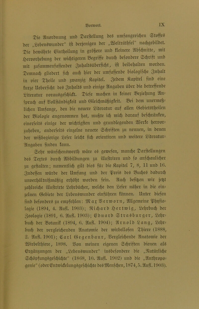 Sie Stnorbnuug unb Sarftelluug beß umfangreichen ©toffeß bcr „Sebenßwunber ift berjenigen ber „Söelträtbfel nacfjgebilbet. Sie bewährte (Eintreibung in größere ttttb Heinere 9(bfd)uitte, mit Jg ermord) ebung ber wichtigeren begriffe bttrd) befottbere odiiift unb mit gufammenfaffeuber ^nhattMberfidjt f ift beibehalten worben. Semnad) gliebert fidj auch bicr ber nntfaffenbe btologifcbe ^ubalt in oier Sheile unb gwangig Äapitel. Sebent Kapitel finb eine furje Ueberfidjt beß Inhalts unb einige Angaben über bie betreffenbe Literatur uoraußgefdjicft. Siefe machen in feiner Schiebung Stit* fprncb auf Sottftänbigfeit unb ©leichmäfjigfeit. Sei bem uttermefi* (icheit Umfange, ben bie neuere Siteratur auf alten ©ebietßtheileit ber Söiologie angenommen fwt, inufste ich mich bnrauf befd)ränfen, einer feitß einige ber widjtigften unb grunbtegenben SBerfe beroor* juheben, anberfeitß einzelne neuere Schriften 51t nennen, in betten ber wifibegierige Sefer leidjt fid) orientiren unb weitere Siteratur* Angaben finben fattu. ©ehr wüitfdjenßmertb wäre eß gewefett, manche Sarftettuttgen beß Sektes bttrd) Stbbilbungen gtt illnftriren unb fo auf (baulicher ju geftatten; namentlich gilt bieß für bie Äapitel 7, 8, 11 unb IG. Snbeffett würbe ber Umfang unb bcr ißreiß beß Srtcheß babitrd) uitüerhältnifimäfiig erhöbt worben fein. 2lu<h befreit wir fe^t gasreiche ittuftrirte Sebrbüd;er, welche ben Sefer näher in bie ein* gellten ©ebiete ber Sebenßwunber entführen fönnett. Unter biefett finb befonberß 31t empfehlen: 9Jtap Serworn, Stilgemeine ^bpfio* logie (1894, 4. Stuft. 1903); 9tid)arb $ertwig, Sehrbuch ber 3oologie (1891, 6. Stuft. 1903); Gbttarb Straßburger, Sehr* bttd) ber Sotanif (1894, 6. Stuft. 1904); Slrttolb Sang, Sehr* buch ber uergleidjettben Stnatomie ber wirbellofen Sbiere (1888, 2. Stuft. 1901); Garl ©egeubattr, Sergleidjenbe 9litatotuie ber äöirbelthtere, 1898. Sott meinen eigenen Schriften bienen alß Grgänjungeit ber „Sebenßwunber inßbefottberc bie „Natürliche Sd)öpfungßgefcbid)te (1868, 10. Stuft. 1902) ttttb bie „Stntbropo* gettie (ober Gntwidelungßgefd)id)te beß 91iettf eben, 1874,5. Stuft. 1903).