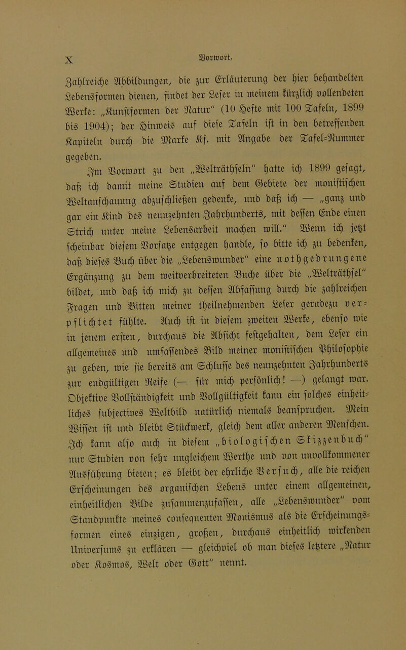 3«t)a-eicf)e Slbbilbungen, bie zur Erläuterung ber t)ter befjanbelten SeBenSfotmen bienen, finbet ber Sefer in meinem fürzlid) oollenbeten gßerfe: „ßunflformen ber Statur (10 fcefte mit 100 Safeln, 1899 big 1904); ber £inmeig auf biefe tafeln ift in ben betreffenben Kapiteln burcf) bie Sftarfe Äf. mit Angabe ber SafekStummer gegeben. 3m Sorroort gu ben „Sßelträthfeln hatte icf; 1899 gefugt, bafe icf) bamit meine ©tubien auf bem ©ebiete ber moniftifdjen 2öeltanfd;auung abzufcl) liefen gebenfe, unb baf id) — „ganz unb gar ein ßinb beg neunzehnten 3al)rhunbertg, mit beffen Enbe einen @trief) nnter meine Seb eng ar beit machen roill. 2öenn id) jetzt fdjeinbar biefem Sorfa^e entgegen hanble, fo bitte ich ju bebenfen, baff biefeg Sud) über bie „Sebengmunber eine uotfjgebrungene Ergänzung zu *)ein weituerbreiteten 33uc^e über bie „2ÖeIträtl)fel bilbet, unb baf3 id) mid) zu beffen Slbfaffung burd) bie zahlreichen fragen unb Sitten meiner theilnehmenben Sefer gerabezu oer* pflichtet fühlte. Sind) ift in biefem zweiten Söerfe, ebenfo wie in jenem erften, burchaug bie 2Xbficf)t feftgehalten, bem Sefer ein allgemeineg unb umfaffenbeg Süb meiner moniftifchen ^h^fophw Zit geben, mie fie bereitg am ©djtuffe beg neunzehnten 3al)rhunbertg Zur enbgültigen Steife (— für mid) perfönlid)! ) gelangt war. Dbjeftioe Sollftänbigfeit unb Sollgültigleit fann ein f old) eg erntete lidjeg fubjectioeg SBeltbilb natürlich niemalg beanfprudjen. Sftein Riffen ift unb bleibt ©tüdroerf, gleid) bem aller anberen 3Äeuf<$en. 3d) fann alfo and) in biefem „biologifdjen ©fizz^ubudj nur ©tubien oon fel)r ungleichem 2ßertl)e unb oon unoollfommener Slugführung bieten; eg bleibt ber ehrliche Serfudj, ade bie reichen Erlernungen beg organifd)en Sebeug unter einem allgemeinen,, einheitlichen Silbe zufammenzufaffen, alle „Sebengmnnber nont ©taubpunfte meineg confegitenten SJtouigmug al» bie Erfdjcinuugg- formen eineg einzigen, grofjen, burdjaug einheitiid) mirfenben Unioerfumg zu erflären — gleidjuiel ob man biefeg legiere „Statur ober ftogmog, Söelt ober ©ott nennt.